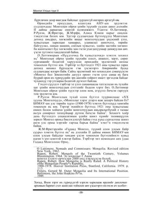 Монгол Улсын түүх V


 бүрхэвчин доор явагдаж байсныг дурдахгүй өнгөрөх аргагүй ю .м
   Өрнөдийн       орнуудын,      ялангуяа     АНУ-ын      эрдэмтэн
судлаачдаас Монголын ойрхи үеийн түүхийг судлах ажил дэлхийн
II дайны дараагаас онигой идэвхижжээ. Тэднээс О.Латтимор,
Р.Рупэн, Ж.Фритэрс, Ж.Мэрфи, Алиса Кэмпи нарыг онцлон
тэмдэглэж болох юм. Эдгээр судлаачдьш бүтээлүүдэд Монголын
дотоод амьдрал, хөгжлийн явцыг монголчуудын үндэсний үзэл,
хувьсгалын харилцан хамаарал, уламжлал шинэчлэл, төрийн
байгуулал, ламын шашин, соёлын хувьсгал, эдийн засгийн хөгжил
ба капиталист бус хөгжлийн зам гэсэн ухагдахуунаар дамжуулан авч
үзсэн түгээмэл хандлагатай байна.
    О.Латтиморын «Нүүдэлчид ба хувьсгалчид» хэмээх зохиол
   1
нь Монголын ойрхи үеийн түүхийн ололт, амжилт, эерэг, сөрөг
сургамжийг бодитой харуулсан өрнөдийн эрдэмтний анхны
томоохон бүтээл юм. Тэрбээр эл бүтээлдээ 1921 оны хувьсгал гарах
дотоод нөхиөл бүрэлдсэн гэж үзсэнээрээ Америкийн бусад
судлаачдаас ялгарч байв. Сайхь эрдэмтний энэ зохиолдоо дэвшүүлсэн
«Монгол бол Зөвлөлтийн дагуул орон» гэсэн үзэл санаа нь бага
буурай орон их гүрнүүдийн эрх ашгийн тойрогт ямагт эргэлдэж байдаг
чухамхүү тэр утгаараа бодитой дүгнэлт байлаа.
     Гэхдээ сүүлдээ тэрбээр эл үзэл санаанаасаа татгалзсан нь тухайн
цаг үеийн монголчуудын сэтгэлийг бодсон хэрэг биз. О.Латтимор
Моиголын ойрхи үеийн түүхээр олон ном, егүүлэл бичсэн гаргуун
том эрдэмтэн юм.
    Р.Рупэн Монголын тухай олон бүтээл туурвиснаас «XX
зууны Монголчууд», «Монголыг хэрэг дээрээ яаж захирч байсан бэ?
БНМАУ-ын улс төрийн түүх» (1900-1978) хэмээх бүтээлүүд хамгийн
томоохон нь юм. Тэрээр эхнийхээ бүтээлд 1921 оны хувьсгалаас
өмнех болон хойшхи үеийн монголчуудын амьдралыгбүхий л талаас
ньтун сонирхол татахуйцаар дүгнэн бичсэн байна 2 . Зохиогч хоёр
дахь бүтээлдээ социализмын үеийн шинэ хүнийг төлөвшүүлэх
зорилт Монгол оронд биелэгдэхгүй байна гээд хүнд сурталтны шинэ
анги улс орны хэргийг гартаа барьж байна 3 хэмэ^п тэмдэглэсэн
байна.
     Ж.М.Фритэрсийн «Гадаад Монгол, түүний олон улсын байр
суурь» хэмээх бүтээл нь4 нь дэлхийн II дайны өмнөх БНМАУ-ын
олон улсын байдлыг хөндөн үзсэн томоохон бүтээлийнхээ хувьд
өдгөө ч үнэ цэнэтэй хэвээр байна. Тэрбээр энэ номондоо анх удаа
Гадаад Монголоос Орос,

  О Lattimore. Nomads and Commissars: Mongolia. Revised edition
  New York, 1962.
  Rupen, Robert. Mongols of the Twentieth Century, Volumes
  Bloomington. 1964. Эл зохиолыг Г.Аким
  монгол хэлнээ орчуулан 2000 онд хэвлүүлсэн болой.
  Rupen, Robert. How Mongolia is Really Ruled. A Political History
  ofthe Mongolian People*s Republic,
  1900-1978. Hoover Institution Press, Stanford, California. 1979. p.
  113.
  Friters, Gerard M. Outer Mongolia and Its International Position.
  Baltimore, the John Hopkins Prpss.
  1949.

Хятад, Япон зэрэг их гүрнүүдтэй хэрхэн харилааж ирснийг дипломат
архивын баримт сэлт ашиглан тоймлон авч үзсыээрээ ихээхэн ач холбог-

                                -38-
 