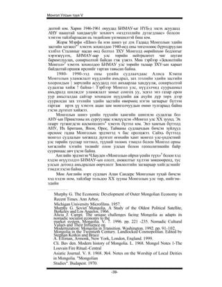 Монгол Улсын түүх V


долтой юм. Харин 1946-1961 онуудад БНМАУ-ыг НҮБ-д элсэх асуудалд
АНУ нааштай хандаагүйг зохиогч «мэдээллийн дутагдлаас» болсон
хэмээн тайлбарласан нь төдийлөн үнэмшилтэй биш юм.
     Жорж Мэрфи «Шинэ ба нэн шинэ үе дэх Гадаад Монголын эдийн
засгийн хегжил"1 хэмээх зохиолдоо 1940-өед оны төгсгөлөөс бүртодруулан
хэлбэл Сталиныг насан өөд болтол ЗХУ Монголд өөрийнхөө бодлогыг
хэрэгжүүлэх, БНМАУ-аар улс төрийн нейтралитет чиг шугам
баримтлуулах, сонирхолтой байсан гэж үзжээ. Мөн тэрбээр «Зевлөлтийн
Монгол»2 хэмээх зохиолдоо БНМАУ улс төрийн талаар ЗХУ-ын хараат
байдалтай оршиж ирснийг гарган тавьсан байна.
     1980- 1990-ээд оны үеийн судлаачдаас Алиса Кэмпи
Монголын уламжлалт нүүдлийн амьдрал, зах зээлийн эдийн засгийн
хоорондын | зөрчлийн асуудалд гол анхаарлаа хандуулж, сонирхолтой
судалгаа хийж ! байна- Тэрбээр Монгол улс, нүүдэлчид суурьшмал
амьдралд шилждэг уламжлалт замыг сонгох уу, эсвэл энэ газар орон
уур амьсгалдаа сайтар зохицсон нүүдлийн аж ахуйн дүр төрх дээр
суурилсан зах зээлийн эдийн засгийн өвөрмөц нэгэн загварыг бүтээн
гаргаж ирэх үү хэмээх ацан зам монголчуудын өмнө тулгараад байна
гэсэн дүгнэлт хийжээ.
     Монголын шинэ үеийн түүхийн хамгийн шинэхэн судалгаа бол
АНУ-ын Принстоны их сургуулиас хэвлүүлсэн «Монгол улс XX зуунд. Эх
газарт түгжигдсэн космополит»4 хэмээх бүтээл юм. Энэ хамтын бүтээлд
АНУ, Их Британи, Япон, Орос, Тайваны судлаачдын бичсэн зүйлүуд
орсноос гадна Монголын эрдэмтэд ч бас оролцжээ. Сайхь бүтээлд
монгол судлалын хөгжилд дүгнэлт өгөхийн хамт монгол улс-үндэстний
улс төрийн тусгаар тогтнол, түүний төлөөх тэмцэл болон Монгол орны
хөгжлийн хэтийн төлвийг олон улсын болон геополитикийн байр
сууринаас авч үзсэн байна.
     Английн эрдэмтэн Ч.Бауден «Монголын ойрхи үеийн түүх»5 болон хэд
хэдэн өгүүлэлдээ БНМАУ-ын ололт, амжилтыг хүлээн зөвшөөреөд, тус
улсын дотоод амьдралын өөрчлөлт Зөвлөлтийн загвараар хийгдсэнийг
тэмдэглэсэн байна.
     Мөн Английн нэрт судлаач Алан Сандерс Монголын тухай бичсэн
хэд хэдэн ном, тайлбар тольдоо XX зууны Монголын улс төр, нийгэм-
эдийн

    Murphy G. The Economic Development of Outer Mongolian Economy in
    Recent Times. Ann Arbor,
    Michigan University Microfilms. 1957.
    Murphy G. Soviet Mongolia. A Study of the Oldest Political Satellite,
    Berkeley and Los Angelos. 1966.
   Alicia J. Campi. The unique challenges facing Mongolia as adapts its
   nomadic socialist economy to the
   market system, Mongolia. V. 7. 1996. pp. 221 -235. Nomadic Cultural
   Values and Their Influence on
   Modernization: Mongolia in Transition. Washington. 1992. pp. 91-102.
   Mongolia in the Twentieth Century. Landlocked Cosmopolitan. Edited by
   Stephan Kotkin and Bruce
   A. Elliman, Armonk, New York, London, England. 1999.
   Cli. Bav den. Modern history of Mongolia. L. 1968. Mongol Notes 1-The
   Louvain Fire Ritual.-Central
   Asiatic Journal. V. 8. 1968. №4. Notes on the Worship of Local Deities
   in Mongolia. "Mongolian
   Studies". Budapest. 1970.
                                  -39-
 