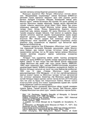 Монгол Улсын түүх V


засгийн хөгжилд нэлээд бодитой шинжилгээ хийжээ1.
   Францын эрдэмтэн Жаг Легран «Монголын сонгож авсан
зам. Феодализмаас социализмд»2 хэмээх бүтээлдээ БНМАУ-ын
хөгжлийн түүхэн замналыг марксист арга зүйн үүднээс дүгнэн
бичжээ. Аркадий Столыпин «Москва, Бээжингийн завсар дахь
Монгол орон»3 хэмээх бүтээлдээ ХШ зуунаас XX зууны далаад он
хүртэлх Монголын гадаад харилцаа, гадаад орчны өөрчлөлтийг
түүхийг тоймлон харуулсны дотор Хаант Орос, Манж Чин улсын
хоорондын харилцаа, түүний Монголд туссан нөлөө, Монголын
талаар Орос, Хятад, Японы баримталсан бодлого, монгол
үндэстний хувь заяаны асуудал, XX зууны Монголын улс төрийн
түүхийн асуудлыг хөндөн тавъжээ. Гэвч монгол эх сурвалж, амьд
гэрчийн нотолгоо зэрэгтэй нарийн танилцаагүйгээс хааяа алдаа
мадагтай дүгнэлт, гаргалгаа тааралдаж байна. Харин өмнө
өгүүлсэн Жаг Легран дурдан буй зохиолын дотор «Түүх
гуйвуулагчид» гэсэн гарчигийн дор Аркадий Столыпины энэхүү
зохиолыг хурц шүүмжилсэн нь марксист түүх бичлэгтэй зөрж
байсантай холбоотой юм.
    Германы эрдэмтэн Удо В.Баркманн «Монголын түүх»4 хэмээх
том хэмжээний бүтээлдээ Манжийн эрхшээлийн үеийн Монгол
орны байдал, ард түмний тусгаар тогтнолын төлөө тэмцлийг
хураангуйлан дүгнээд, гол нь XX зууны тэргүүн хагасын Монголын
түүхийн зангилаа асуудлыг задлан шинжлэхэд анхаарлаа
төвлөрүүлжээ.
    Хятадын түүх судлаачид өмнөх үеийн түүхэнд анхаарлаа
тавиад XX зууны БНМАУ-ын түүхийн талаар харьцангуй бага бичиж
байна. Ойрын 10 жил гэхэдл Хао Вэй Миний эрхлэн найруулсан
«Өвөр Монголын ойр үеийн товч түүх» (хятад хэвлэл. ӨМИСХХ,
1990) зэрэг зохиолууд гарч, тэдгээрт БНМАУ-ынтүүхийн асуудлын
хөндсөнтөдий байна. БНМАУ-ыгтедийлен анхаарахгүй байсан нь
Монгол Хятадын салшгүй нэг хэсэг гэж үзэж байсантай холбоотой.
1993 оны IV сард «Гаяаад Монголын тухай дотоод
дахьхэрэгявдлууд» (Wai Menggudu —li nci mu) нэртэйгээртомоохон
хамтын зохиол гарсан нь Монголын тусгаар тогтнол эргэлзээтэй
гэж нотлохыг оролджээ. Зохиогчид «Ар Монголын уудам бэлчээр
нутгийг Хятадын газрын зургаас салган таслах ёстой» (417-418 дахь
тал) гэж үзэх нь буруу гэж тэмдэглэсэн байна. Манай талын
эсэргүүцлийн үрээр энэ номыг худалдаанаас хураан авч, түүний
ахлах редакторт шийтгэл оногдуулжээ.
    Тайваний монгол судлаачид Монголын ойрхи түүхийг анхааран
судалж байна. Тэдний дотроос Чен Чунцзо, Вай Мэнчин нарын
«Гадаад Монголын нэн шинэ түүх»1 хэмээх зохиолыг нэрлэж болно.

   Alan. J.K. Sanderes. People's Republic of Mongolia. A General
   Reference Guide. OVP. 1968. Mongolia:
   Politics, Economics and Society. Pienter. London. 1987. Historical
   Dictionary of Mongolia, Scavecrow
   Press, Lanham, 1996.
   .1. Legran. Le Choix Mongol de la Fegdalife en Socialisme. P.,
   1975.
   A. Stolupine. La Mongolie entre Moscow et Pekin. P., 1971. Энэ
   зохиолыг доктор, профессор
   Л.Бат-Очир монгол хэлнээ орчуулж, 2000 онд хэвлэн гаргажээ.
   Udo B. Barkmann. Geschichte der Mongolei. Bonn. 1999.
   Chen Chung-tsu, Wai Meng-Cnin. Recent History of Outer

                                -40-
 