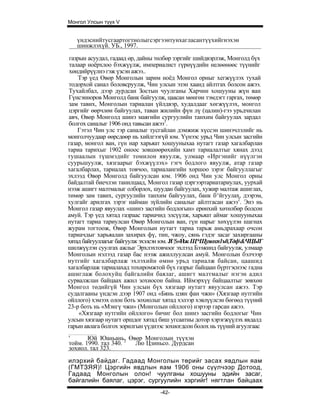 Монгол Улсын түүх V


   үндэснийтусгаартогтнолыгсэргээнтунхагласантүүхийгнэхэн
   шинжлэхүй. УБ., 1997.

газрын асуудал, гадаад өр, дайны төлбөр зэргийг шийдвэрлэж, Монголд бүх
талаар ноёрхлоо бэхжүүлж, империалист гүрнүүдийн нелөөнөөс түүнийг
хөндийрүүлнэ гэж үзсэн ажээ..
    Тэр үед Өвөр Монголын зарим ноёд Монгол орныг хегжүүлэх тухай
тодорхой санал боловсруулж, Чин улсын эзэн хаанд айлтгах болсон ажээ.
Тухайлбал, дээр дурдсан Зостын чуулганы Харчин хошууны жүн ван
Гүнсэнноров Монголд банк байгуулж, цаасан мөнгөн тэмдэгт гаргах, төмөр
зам тавих, Монголын тариалан үйлдвэр, худалдааг хөгжүүлэх, монгол
цэргийг өөрчлөн байгуулах, таван жилийн фүн лү (цалин)-гээ урьдчилан
авч, Өвөр Монголд шинэ маягийн сургуулийн танхим байгуулах зардал
болгох саналыг 1906 онд тавьсан ажээ1.
    Гэтэл Чин улс тэр саналыг тусгайлан дэмжиж хүссэн шинэчлэлийг нь
монголчуудаар өөрсдөөр нь хийлгээгүй юм. Үүнээс урьд Чин улсын засгийн
газар, монгол ван, гүн нар харьяат хошууныхаа нутагт газар хагалбарлан
тариа тарихыг 1902 оноос зовшөөрөхийн хамт тариалалтыг хянах дээд
тушаалын түшмэдийг томилон явуулж, улмаар «Иргэнийг нүүлгэн
суурьшуулж, хязгаарыг бэхжүүлэх» гэгч бодлого явуулж, атар газар
хагалбарлах, тариалах товчоо, тариалангийн хоршоо зэрэг байгууллагыг
эхлээд Өвөр Монголд байгуулсан юм. 1906 онд Чин улс Монгол орны
байдалтай биечлэн танилцаад, Монгол газар цэргээртариатариулах, уурхай
нээж ашигт малтмалыг олборлох, шуудан байгуулах, хужир малтаж ашиглах,
төмөр зам тавих, сургуулийн танхим байгуулах, банк б^йгуулах, дээрэм,
хулгайг арилгах зэрэг найман зүйлийн саналыг айлтгасан ажээ2. Энэ нь
Монгол газар явуулах «шинэ засгийн бодлогын» ерөнхий хөтөлбөр болсон
амуй. Тэр үед хятад газраас тариачид элсүүлж, харьяат аймаг хошууныхаа
нутагт тариа тариулсан Өвөр Монголын ван, гүн нарыг хөхүүлэн шагнах
журам тогтоож, Өвөр Монголын нутагт тариа тарьж амьдрахаар очсон
тариачдыг харьяалан захирах фү, тин, чжоу, сянь гэдэг засаг захиргааны
хятад байгууллагыг байгуулж эхэлсэн юм. Jf |$»Нж Щ*Щуяохп1ъ0,Тдф&ЧЦЫГ
шилжүүлэн суулгах ажлыг Эрхлэхтовчоог эхлээд Бээжинд байгуулж, улмаар
Монголын нэлээд газар бас нээж ажиллуулсан амуй. Монголын бэлчээр
нутгийг хагалбарлаж эхлэхийн өмнө урьд тариалж байсан, цаашид
хагалбарлаж тариалахад тохиромжтой бүх газрыг байцаан бүртгэснээс гадна
ашиглаж болохуйц байгалийн баялаг, ашигт малтмалыг нэгэн адил
сурвалжлан байцаах ажил зохиосон байна. Иймэрхүү байцаалтыг зөвхөн
Монгол төдийгүй Чин улсын бүх хязгаар нутагт явуулсан ажээ. Тэр
судалгааны үндсэн дээр 1907 онд «Бянь цзян фан чжи» (Хязгаар нутгийн
ойллого) хэмээх олон боть зохиолыг хятад хэлээр хэвлүүлсэн бөгөөд түүний
23-р боть нь «Мэнгү чжи» (Монголын ойллого) нэрээр гарсан ажээ.
    «Хязгаар нутгийн ойллого» бичиг бол шинэ засгийн бодлогыг Чин
улсын хязгаар нутагт оршдог хятад биш угсаатны дотор хэрэгжүүлэх явдалд
гарын авлага болгох зорилгын үүднээс зохиогдсон болох нь түүний агуулгаас
'      Юй Юаньань. Өвөр Монголын түүхэн
тойм. 1990. тал 340. 2 Лю Цзиньсо. Дурдсан
зохиол. тал 323.

илэрхий байдаг. Гадаад Монголын төрийг засах явдлын яам
(ГМТЗЯЯ)! Цэргийн явдлын яам 1906 оны сүүлчээр Дотоод,
Гадаад Монголын олон! чуулганы хошууны эдийн засаг,
байгалийн баялаг, цэрэг, сургуулийн хэргийг! нягтлан байцаах
                                  -42-
 