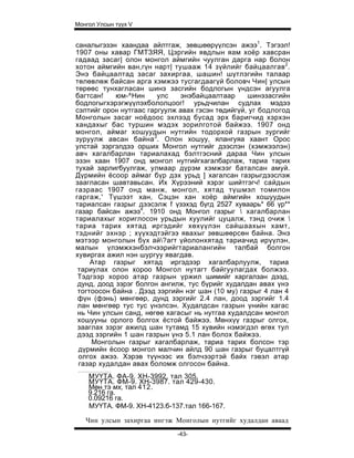 Монгол Улсын түүх V


саналыгэзэн хаандаа айлтгаж, зөвшөөрүүлсэн ажээ1. Тэгээл!
1907 оны хавар ГМТЗЯЯ, Цэргийн явдлын яам хоёр хавсран
гадаад засаг| олон монгол аймгийн чуулган дарга нар болон
хотон аймгийн ван,гүн нарт| тушааж 14 зүйлийг байцаалгав 2 .
Энэ байцаалтад засаг захиргаа, шашин! шүтлэгийн талаар
төлөвлөж байсан арга хэмжээ тусгагдаагүй боловч Чин| улсын
төрөөс тунхагласан шинэ засгийн бодлогын үндсэн агуулга
багтсан!    юм-^Нин     улс   энэбайцаалтаар      шинэзасгийн
бодлогыгхэрэгжүүлэхбололцоог! урьдчилан судлах мэдээ
сэлтийг орон нутгаас гаргуулж авах гэсэн төдийгүй, уг бодлогод
Монголын засаг ноёдоос эхлээд бусад эрх баригчид хэрхэн
хандахыг бас туршин мэдэх зорилготой байжээ. 1907 онд
монгол, аймаг хошуудын нутгийн тодорхой газрын зургийг
зуруулж авсан байна3 . Олон хошуу, ялангуяа хаант Орос
улстай зэргэлдээ орших Монгол нутгийг дээслэн (хэмжээлэн)
авч хагалбарлан тариалахад бэлтгэсний дараа Чин улсын
эзэн хаан 1907 онд монгол нутгийгхагалбарлаж, тариа тарих
тухай зарлигбуулгаж, улмаар дүрэм хэмжээг баталсан амуй.
Дүрмийн ёсоор аймаг бүр дэх урьд ] хагалсан газрыгдээслэж
заагласан шавтавьсан. Их Хүрээний хэрэг шийтгэгч! сайдын
газраас 1907 онд манж, монгол, хятад түшмэл томилон
гаргаж,' Түшээт хан, Сэцэн хан хоёр аймгийн хошуудын
тариалсан газрыг дээсэлж f үзэхэд бүгд 2527 хуваарь* 66 үр**
газар байсан ажээ4. 1910 онд Монгол газрыг  хагалбарлан
тариалахыг хориглосон урьдын хуулийг цуцалж, тэнд очиж 
тариа тарих хятад иргэдийг хөхүүлэн сайшаахын хамт,
тэднийг эхнэр ; хүүхэдтэйгээ явахыг зөвшөөрсөн байна. Энэ
мэтээр монголын бүх ай?агт үйолонхятад тариачид ирүүлэн,
малын үлэмжхэнбэлчээрийгтариалангийн талбай болгон
хувиргах ажил нэн шургуу явагдав.
     Атар газрыг хятад иргэдээр хагалбарлуулж, тариа
 тариулах олон хороо Монгол нутагт байгуулагдах болжээ.
 Тэдгээр хороо атар газрын үржил шимийг харгалзан дээд,
 дунд, доод зэрэг болгон ангилж, тус бүрийг худалдан авах үнэ
 тогтоосон байна . Дээд зэргийн нэг шан (10 му) газрыг 4 лан 4
 фүн (фэнь) мөнгөөр, дунд зэргийг 2.4 лан, доод зэргийг 1.4
 лан мөнгөөр тус тус үнэлсэн. Худалдсан газрын үнийн хагас
 нь Чин улсын санд, нөгөө хагасыг нь нутгаа худалдсан монгол
 хошууны орлого болгох ёстой байжээ. Мөнхүү газрыг олгох,
 зааглах зэрэг ажилд шан тутамд 15 хувийн нэмэгдэл өгөх тул
 дээд зэргийн 1 шан газрын үнэ 5.1 лан болох байжээ.
     Монголын газрыг хагалбарлаж, тариа тарих болсон тэр
 дүрмийн ёсоор монгол малчин айлд 90 шан газрыг буцалтгүй
 олгох ажээ. Хэрэв түүнээс их бэлчээртэй байх гэвэл атар
 газар худалдан авах боломж олгосон байна.
    МУҮТА. ФА-9. ХН-3992. тал 305.
    МУҮТА. ФМ-9. ХН-3987. тал 429-430.
    Мөн тэ мх, тал 412.
    9.216 га.
    0.09216 га.
    МУҮТА. ФМ-9. ХН-4123.б-137.тал 166-167.

   Чин улсын захиргаа ингэж Монголын нутгийг худалдан аваад
                             -43-
 