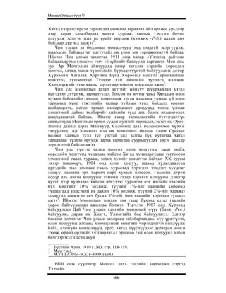 Монгол Улсын түүх V


Хятад газраас ирсэн тариачдад өгөхдөө тариалах айл өрхөөс урьдаар
атар дарах хагалбарлах мөнгө хурааж, газрын тэмдэгт бичиг
олгуулж эсэргэн жил нь үрийг мөрдөж (хэмжих -Ред.) цалин авч
байхаар дүрэмд заажээ1.
    Чин улсын эл бодлогыг монголчууд энд тэндгүй эсэргүүцэж,
шаардсан байцаалтыг цагтухайд нь үнэн зөв гаргажөгөхгүй байлаа.
Иймээс Чин улсын захиргаа 1911 оны хавар «Үнэнээр дайчлан
байцаахдүрэм хэмжээ» гэгч 16 зүйлийг батлуулж гаргажээ. Мөн оны
зун Ар Монголын аймгуудад газар хагалах хэргийн хороодыг
монгол, хятад, манж түшмэлийн бүрэлдэхүүнтэй байгуулсны дотор
Хүрээний Хагалах Хэргийн Бүгд Хорооны монгол ерөнхийлөн
шийтгэх түшмэлээр Түшээт хан аймгийн туслагч жанжин
Ханддоржийг эзэн хааны зарлигаар тохоон томилсон ажээ2.
    Чин улс Монголын газар нутгийг ийнхүү шуурхайлан хятад
иргэдээр дүүргэж, тариалуулах болсон нь юуны урьд Хятадын олон
мужид байгалийн гамшиг тохиолдож ургац алдсаны улмаас үй олон
тариачид хүнс тэжээлийн талаар туйлын хүнд байдалд орсныг
шийдвэрлэх, нөгөө талаар империалист орнуудад төлөх үлэмж
хэмжээний дайны төлбөрийг хийхийн тулд аль болох ихашиголох
шаардлагатай байлаа. Иймээс газар тариалангийн бүтээгдэхүүн
авахынтулд Монголын өргөн уудам нутгийг тариалах, эцэст нь Орос-
Японы дайны дараа Манжуур, Солонгос дахь нөлөөнийхөө хүрээг
тануулаад, Ар Монголд нэн их хомголзох болсон хаант Оросын
нөлөөг хаахын тулд тус улстай хил залгаа бүх нутагтаа хятад
тариачдыг түлхэн оруулж тариа тариулан суурьшуулах зэрэг давхар
зорилготой байсан ажээ.
    Чин улс үүнээс гадна монгол олон хошууны засаг ноёд,
өөрсдийн хошуунд худалдаа хийсэн Хятад худалдаачдаас тогтоосон
хэмжээний гааль хурааж, зохих хувийг шимтгэж байхыг XX зууны
эхээр зөвшөөрч, 1904 онд олон хошуу, шавьд худалдаалсан
иргэдийн мал юмнаас гааль хураахад хэрэглэх тэмдэгт хуудсыг
хошуу, шавийн эрх баригч нарт хуваан олгосон. Гаалийн дүрэм
ёсоор аль нэгэн хошууны тамгын газар харьяат хошууны дэвсгэр
нутаг дээр худалдаа хийсэн иргэдээс хураасан нэг жилийн гаалийн
бүх мөнгийг 10% зохиож, түүний 1%-ийг гаалийн хороонд
тушаагаад үлдсэний нь дахин 10% зохиож, түүний 2%-ийг харьяат
хошуунд шимтгэн авч бусад 8%-ийг мөн гаалийн хороонд тушаах
ажээ3. Иймээс Монголын томхон төв газар бүхэнд хятад гаалийн
хороо байгуулагдан ажиллах болжээ. Тэрчлэн 1907 онд Хүрээнд
байгуулсан Дай Чин улсын сангийн мөнгөний пүүс (банк -Ред.)
байгуулж, дараа нь Хиагт, Улиастайд бас байгуулжээ. Эдгээр
банкны зорилгыг Чин улсын захиргаа тайлбарлахдаа: хүү үржүүлэх,
олон хошууны албаны хэрэгцээний мөнгийг чирэгдэлгүй нийлүүлж
байх, ялангуяа монголчууд, орос, хятад пүүснүүдээс дураараа мөнгө
зээлж, өрөнд ордгийг хязгаарлахад оршино гэж олон хошуунд албан
бичгээр мэдэгдсэн амуй.
1
2
    Вестник Азии. 1910 г. №3. стр. 118-119.
3
    Мен тэнд.
    МУТТА.ФМ-9.ХН-4009.тал43

   1910 оны сүүлчээр Монгол дахь гаалийн хороодын дэргэд
Тээчийн

                                   -44-
 