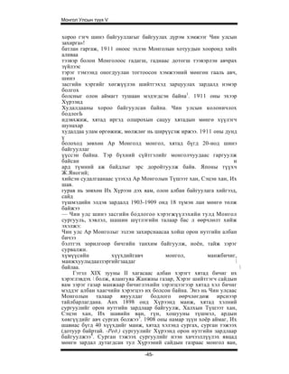 Монгол Улсын түүх V


хороо гэгч шинэ байгууллагыг байгуулах дүрэм хэмжээг Чин улсын
захирга»!
батлан гаргаж, 1911 оноос эхлэн Монголын хотуудын хооронд хийх
аливаа
тээвэр болон Монголоос гадагш, гаднаас дотогш тээвэрлэн авчрах
зүйлээс
тэрэг тэмээнд оногдуулан тогтоосон хэмжээний мөнгөн гааль авч,
шинэ
засгийн хэргийг хөгжүүлэн шийтгэхэд зарцуулах зардалд нэмэр
болгох
болсныг олон аймагт тушаан мэдэгдсэн байна1. 1911 оны эхээр
Хүрээнд
Худалдааны хороо байгуулсан байна. Чин улсын колоничлох
бодлогЬ
идэвхжиж, хятад иргэд олшрохын сацуу хятадын мөнгө хүүлэгч
шунахар
худалдаа улам өргөжиж, мөлжлөг нь ширүүсэж иржээ. 1911 оны дунд
ү
болоход зөвхөн Ар Монголд монгол, хятад бүгд 20-иод шинэ
байгууллаг
үүссэн байна. Тэр бүхний сүйтгэлийг монголчуудаас гаргуулж
байсан                                                          н
ард түмний аж байдлыг эрс доройтуулж байв. Японы түүхч
Ж.Яногий;
хийсэн судалгаанаас үзэхэд Ар Монголын Түшээт хан, Сэцэн хан, Их
шав.
гурав нь зөвхөн Их Хүрээн дэх яам, олон албан байгуулага хийгээд,
сайд
түшмэдийн элдэв зардалд 1903-1909 онд 18 түмэн лан мөнгө төлж
байжээ
— Чин улс шинэ засгийн бодлогоо хэрэгжүүлэхийн тулд Монгол
сургууль, хэвлэл, шашин шүтлэгийн талаар бас л өөрчлөлт хийж
эхэлжэ:
Чин улс Ар Монголыг эзлэн захирснаасаа хойш орон нутгийн албан
бичээ
бэлтгэх зорилгоор бичгийн танхим байгуулж, ноён, тайж зэрэг
сурвалжи.
хүмүүсийн           хүүхдийгавч        монгол,        манжбичиг,
манжхуулыдааззэргийгзаадаг                                      
байлаа.                                                           
    Гэтэл XIX зууны II хагасаас албан хэрэгт хятад бичиг их
хэрэглэвдэх  болж, ялангуяа Жанжны газар, Хэрэг шийтгэгч сайдын
яам зэрэг газар манжаар бичиглэхийн зэрэгцээгээр хятад хэл бичиг
мэддэг албан хаагчийн хэрэгцээ их болсон байна. Энэ нь Чин улсаас
Монголын талаар явуулдаг бодлого өөрчлөгдөж ирснээр
тайлбарлагдана. Анх 1898 онд Хүрээнд манж, хятад хэлний
сургуулийг орон нутгийн зардлаар байгуулж, Халхын Түшээт хан,
Сэцэн хан, Их шавийн ван, гүн, хошууны түшмэл, ардын
хөвгүүдийг авч сургах болжээ3. 1908 оны намар зүүн хоёр аймаг, Их
шавиас бүгд 40 хүүхдийг манж, хятад хэлэнд сургах, сурган тэжээх
(дотуур байртай. -Ред.) сургуулийг Хүрээнд орон нутгийн зардлаар
байгуулжээ4. Сурган тэжээх сургуулийг нээн хичээллүүлэх явцад
мөнгө зардал дутагдсан тул Хүрээний сайдын газраас монгол ван,

                               -45-
 