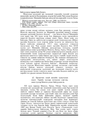 Монгол Улсын түүх V


байгууллагад тарааж байх болжээ.
    Монголын үндэсний эрх чөлөөний тэмцлийн түүхийг судалсан
зөвлөлтийн эрдэмтэн Каллинников, өгүүлж буй үеийн Чин улсын бодлогыг
тодорхойлохдоо: Манжийн байлдан дагуулагчид өөрсдийн эзэлсэн Хятад
1
   Монгол үндэстний товм түүх. Хех хот. 1988. тал 510-511.
- Нэй Мэнгү цзинь дайши. Лүн цүн (Өвер монголын шинэ түүхийн
цуврал). Х.Х. 1982. тал 203.
' Ж.Яно. Дурдсан зохиол. тал 311.
4
   Мен тэнд. тал 299.
орны үлэмж өндөр соёлын нөлөөнд улам бүр орсноор, тэдний
Монгсщ явуулдаг бодлого нь Манжийн үндэсний шинжээ алдаад,
хятадын үндэсний бодлого болсон 1 гэж бичсэн билээг*Манжийн
эзэн хаант төр, XX зууш зхээр Алс Дорнодод эзлэн түрэмгийлэх
төвөгтэй бодлого явуулсны улмаас хаант Орос, Япон хоёр улс
байлдаж, Орос нь дийлэгдэж суларсан үеий тохиолдуулан «Шинэ
засгийн бодлого» гэдэг нэрээр хийж эхэлсэн эн: шинэчлэл бол
бүрэн хийгдэж амжаагүй, 1 9 1 1 оны хувьсгалт тэмцлээ]
таслагдсан юм. Чин улсын шинэ засгийн бодлого бол XVII
зууны үеэ Манжийн байлдан дагуулагчдад эзлэгдээд, тэдний
дарангуйлалд зовж зүдэр байсан Монгол, Хятад, Түвэд, Уйгур, Хотон
зэрэг олон угсаатны дотор ЧР улсын ноёрхлыгтүлхэн унагаж,,үндсээ
чөлөолөхийн төлөө хувьсгалттэмцэ тасралтгүй гарах болсон үед
ардчилсан шинэчлэл хийж байгаа дүр үзүүлэ тэднийг хуурч мэхлэн,
тэмцлээс нь ухрааж ноёрхлоо бэхжүүлэх, бас гадаадьп империалист
гүрнүүдийн өнгөлзлогөөс улс орноо аварч цэцэглүүлэн
хөгжүүлнэ гэдэг нэрийдлээр Хятад биш угсаатныг хүчээр хятадчилах
гэсэн туйлын харгис бодлого байлаа^. Манжийн ноёрхлыг
түлхэн унагаж Монголын төрийн тусгаар тогтнолыг сэргээхийг
хичээж байсан монгол үндэсний дэвшилт хүчнүүд эрс
шийдэмгий эсэргүүцэж, үндэсний эрх чөлөөний тэмцэлд хүчээ
нягтруулахын төлөө тэмцэхэд шинэ засгийн бодлого нийгэм, улс
төрийн гол урьдач нөхцөл болсон юм.(

              §2. Цагаагчин гахай жилийн хувьсгалын
             ялалт. Төрийн тусгаар тогтнолоо сэргээж,
             шинэ тулгар Монгол улсыг байгуулсан нь

    XX зуун гарахад Монгол, Хятад, Уйгур, Түвэд зэрэг олон
угсаатан цө» үндэсний эрх чөлөөний хөдөлгөөнд улам бүр идэвхтэй
оролцож, тэдэнд Чш улсын эзэн хаант төрийг түлхэн унагаах
нийтлэг зорилт байвч уг зорилгы биелүүлсний дараа тус тусын
үндэсний тусгаар тогтнолыг сэргээхийг зорь сон хандлага улам бүр
мэдэгдэхүйц болж байв. Нийгмийн дарлал, мөлжлө! харийн
колоничлол, нэн ялангуяа «Шинэ засгийн бодлогыг» харьяатхошу
нутагтаа хэрэгжүүлэхийг эсэргүүцэж «язгуурын ёсыг журамлах»
урианы до тэмцэж байсан монголын ард олны тэмцэл газар бүр
гарах болсн; зэрэгцээгээр Хятад оронд хөрөнгөтний хувьсгалын
тохироо нэгэн ади бүрдэж байв. Хөрөнгөтөн ангийн төлөөлөгчид
1905 онд Японы Токио хото Нэгдсэн Эвлэл «Түнмэнхүй» гэдэг
өөрийн байгууллагыг байгуулан, Ман. Чин улсын эсрэг тэмцэх
болсон ажээ. Туүний удирдагч Сун Ят сен боло тус эвлэл «Харь
угсаатныг үлдэн арилгах, Хятадыг сэргээн мандуулах, Иргэ
                                -47-
 