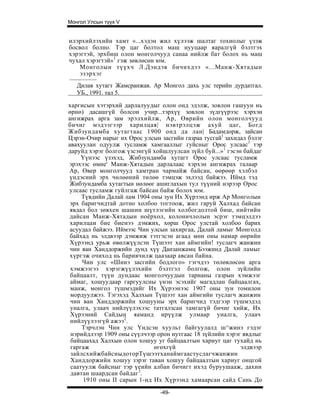 Монгол Улсын түүх V


илэрхийлэхийн хамт «...хэдэн жил хүлээж шалтаг тохиолыг үзэж
босвол болно. Тэр цаг болтол маш нууцаар яаралгүй бэлтгэх
хэрэгтэй, эрхбиш олон монголчууд санаа нийлж бат болох нь маш
чухал хэрэгтэй»1 гэж зөвлөсөн юм.
    Монголын түүхч Л.Дэндэв бичихдээ «...Манж-Хятадын
    эзэрхэг
   Дилав хутагт Жамсранжав. Ар Монгол дахь улс терийн дурдатгал.
   УБ., 1991. тал 5.

харгисын хэтэрхий дарлалуудыг олон онд эдэлж, зовлон гашуун нь
өрнө) дасашгүй болсон учир...тэрхүү зовлон зүдгүүрээс хэрхэн
ангижрах арга зам эрэлхийлж, Ар, Өврийн олон монголчууд
бичиг мэдээгээр харилцая| нэвтрэлцэж ахуй цаг, Богд
Жибзундамба хутагтаас 1900 онд да лан| Бадамдорж, зайсан
Цэрэн-Очир нарыг их Орос улсын засгийн газраа тусгай1 захидал бэлэг
авахуулан одуулж тусламж хамгааллыг гуйсныг Орос улсаас1 тэр
даруйд хэрэг болгож үзсэнгүй хойшлуулсан зүйл буй...»1 гэсэн байдаг
     Үүнээс үзэхэд, Жибзундамба хутагт Орос улсаас тусламж
эрэхээс өмне' Манж-Хятадын дарлалаас хэрхэн ангижрах талаар
Ар, Өвер монголчууд хамтран чармайж байсан, өөрөөр хэлбэл
үндэсиий эрх чөлөөний төлөө тэмцэж эхлээд байжээ. Иймд тэд
Жибзундамба хутагтын нөлөөг ашиглахын тул түүний нэрээр Орос
улсаас тусламж гуйлгаж байсан байж болох юм.
     Түвдийн Далай лам 1904 оны зун Их Хүрээнд ирж Ар Монголын
 эрх баригчидтай дотно холбоо тогтоож, жил гаруй Халхад байсан
 явдал бол зөвхен шашин шүтлэгийн холбогдолтой биш, нийтийн
 дайсан Манж-Хятадын ноёрхол, колоничлолын эсрэг тэмцэлдээ
 харилцан бие биенээ дэмжих, хөрш Орос улстай холбоо барих
 асуудал байжээ. Иймээс Чин улсын захиргаа, Далай ламыг Монголд
 байхад нь элдвээр дэмжиж тэтгэсэн агаад мөн оны намар өөрийн
 Хүрээнд урьж өвөлжүүлсэн Түшээт хан аймгийн! туслагч жанжин
 чин ван Ханддоржийн дунд хүү Данзанжамц Бээжинд Далай ламыг
 хүргэж очиход нь баривчилж цаазаар авсан байна.
     Чин улс «Шинэ засгийн бодлого» гэгчдээ төлөвлөсөн арга
 хэмжээгээ хэрэгжүүлэхийн бэлтгэл болгож, олон зүйлийн
 байцаалт, түүн дундаас монголчуудын тарианы газрын хэмжээг
 аймаг, хошуудаар гаргуулсны үнэн эсэхийг магадлан байцаалгах,
 манж, монгол түшмэдийг Их Хүрээнээс 1907 оны зун томилон
 мордуулжээ. Тэгэхэд Халхын Түшээт хан аймгийн туслагч жанжин
 чин ван Ханддоржийн хошууны эрх баригчид тэдгээр түшмэдэд
 уналга, улаач нийлүүлэхээс татгалзсан тамгагүй бичиг хийж, Их
 Хүрээний Сайдын яаманд ирүүлж улмаар уналга, улаач
 нийлүүлээгүй ажээ2.
     Тэрчлэн Чин улс Үндсэн хуульт байгуулалд ш^жинэ гэдэг
 нэрийдлээр 1909 оны сүүлчээр орон нутгаас 18 зүйлийн хэрэг явдлыг
 байцаахад Халхын олон хошуу уг байцаалтын хариуг цаг тухайд нь
 гаргаж                      өгөхгүй                        элдвээр
 зайлсхийжбайсныдоторТүшээтханаймгаастуслагчжанжин
 Ханддоржийн хошуу зэрэг таван хошуу байцаалтын хариуг онцгой
 саатуулж байсныг тэр үеийн албан бичигт ихэд буруушааж, дахин
 давтан шаардсан байдаг3.
      1910 оны II сарын 1-нд Их Хүрээнд хамаарсан сайд Сань До
                               -49-
 