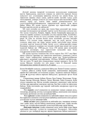 Монгол Улсын түүх V


   Дэлхий дахины чанартай тулгамдсан асуудлуудын хоорондын
шүтэн барилдлагаа, шинэчлэл дэвшил нь шинэтгэн өөрчлөх болон
хувьсгалт хүч. узэлсанааны өрнөлтөд ихээхэн тус дөхөм болж, хүн
төрөлхтөн цаашид оюун санаа, нийгэм-эдийн засгийн хувьд улам
төгөлдөржиж, дэвшин дээшлэх үү?,эсвэл халуун цөм-экологийн сүйрэл
мөхөлд хүрэх үү? хэмээх ацан замын алиныгньсонгох вэ?
гздэгтухаалагбодитойхариуөгөх хариуцлагатай мөчид тулж ирээд
байна. Иймд XX зууны түүхэн сургамж хүн төрөлхтнийг ухаарал
бодлын харгуйд хөтлөх нь зайлшгүй.
   XX зуун дэлхийн улс орон, ард түмэн бүрд үндэсний эрх чөлөө,
тусгаар тоггнолынхоо үр шимийг хүртэн эдлэх бололцоо олгосон юм.
Энэ зууны эхэндАзи, Америк, Африк, Латин Америкийн орнуудын их
зонхи нь харийн эзэмшил, колонийн дэглэмд оршиж байв. Тухайлбал,
өнгөрсөн зууны 30-аад он гэхэд дэлхийн газар нутгийн 71 хувь, хүн
амын 56 хувь нь колони болон хагас колонийн дэглэмд амьдарч
байжээ. Тэд голлон газар тариалан, мал аж ахуй эрхлэн, елөн
зэлмүүн, явар ядуу аж төрж, орчин үеийн эмнэлгийн наад захын
тусламж хүртэж чадахгүй байв. Бичиг үсэгт тайлагдаагүйн улмаас
боловсрол, шинжлэх ухаанаас хол хендий, хүний наад захын эрх эдэлж
чадахгүй байсан аж. 1980-аад„он гэхэд 170 орчим орон колонийн
системээс ангижирч, хүн төрөлхтний хөгжлийн жам ёсны
гольдролоор хөгжих бололиоотой болов.
   XX зууны түүхэнд тохиосон бас нэгэн тэсрэлт бол 1917 онд Орос
оронд хувьсгал гарснаар хүн төрөлхтөн капиталист, социалист хэмээх
эсрэг, тэсрэг хоёрсистемд хуваагдсан явдал юм. ХувьсгадтОросын
цархэмжээ, нөлөөний хүрээөргөжиж, 1922онд ЗСБНХУ-ыгбайгуулав.
Энэ их гүрэн 70 гаруй жил социализмын замаар замнажээ. Ер нь XX
зууны Оросын түүхийн гол үйл явдал гэвэл II Николай хааны
хязгаарлагдмал шинжтэй шинэтгэл, II сарын

болон Октябрийн хувьсгал, социализм байгуулах Ленин-Сталины туршилт,
' «хүйтэн дайн»-ы хэлбэр бүхий социализм, капитализмын өрсөлдөөн,
оршии буй нийгмийн тогтолцооны ялзрал, чадавхиа шавхсан байдал,
зууны ■ сүүлчээр хийсэн өөрчлөн байгуулалт, ардчилсан эргэлт болж
байлаа.
    Социализмын замаар Албани, Польш, Зүүн Герман, Чехословак, Унгар,
Румын, Болгар, Югослав, Монгол, Хятад, Вьетнам, Хойд Солонгос, Куба
улсууд замнасан юм. Ингэж дэлхийн социалист, капиталист хоёр систем
тогтож, өөр өөрсдийгөө хамгаалан зөвтгөж, бие биеэ үгүйсгэн сөргөлдөж
байлаа. Хоёр системийн дүр төрхийг нийгмийн амьдралын хүрээгээр
тодорхойлбол:
     Улс төрийн хувьд социализм нь коммуиист намын удирдах роль,
тоталитар, авторитар дэглэмд тулгуурлаж байхад, капитализм олон намын
тогтолцоо, ардчилсан дэглэмд дулдуйдаж байв.
     Үзэл суртлын тухайд социализм нь нийгмийн цорын ганц үзэл суртал
бол марксизм-ленинизм хэмээнтунхаглажбайхад капитализм олон ургальч
үзэл бодлыг хүлээн зөвшөөрч байв.
     Эдийн засгийн хувьд социализм нь нийгмийн емч, төвлөрсөн төлөвлө-
гөөт эдийн засагт шүтэж байхад капитализм хувийн өмч, эдийн засгийь
чөлеөт зах зээлийн өрсөлдөөнийг үнэмлэхүй байдлаар тавьж байлаа.
     Нийгмийн бодлогын тухайд социализм хатуу ангич байр суурь барьж
нийгмийн баялгийг тэгшитгэн хуваарилах, боловсрол, эмнэлгийь
үйлчилгээг үнэ төлбөргүй явуулах зарчим баримталж байхад капитализ<

                                 -5-
 