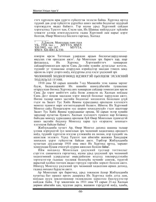 Монгол Улсын түүх V


гэгч хүрэлцэн ирж үүргээ гүйцэтгэж эхэлсэн байна. Хүрээнд ирээд
түүний дав дээр гүйцэтгэх үүрэгбол шинэ засгийн бодлогыг шуурхай
хэрэгжүүлэх явдал байжээ. Тэр юуны урьд Хүрээний сайдын
хэрэгцээнд Түшээт хан, Сэцэн хан, Их Шавиас нийлүүлдэг зүйлийн
хэмжээг үлэмж нэмэгдүүлснээс гадна Хүрээний лам нарыг цэрэг
болгож, Өвөр Монголд бослого гаргаад, Халхад
 1
      Л.Дэндэв. Монголын товч түүх
 УБ., 1934. тал -   МУҮТА. ФМ-9.
 ХН-3992. тал 187. 3     МУҮТА.
 ФМ-9. ХН-4081.Б-330.

 нэвтрэн ирсэн Тогтохын удирдсан ардын бослогыгдаруулахаар
 явуулах гэж оролдсон ажээ1. Ар Монголын эрх баригч хар, шар
 феодалууд,      Их       Хүрээнд      Хэрэгшийтгэгч       хамаарсан
 сайдаартомилогдон ирсэн Сань До-гийн хувийн дутагдлыг илчлэн,
 түүнийг уг тушаалаас огцруулах нэрийдлээр заалдан тэмцэх замд
 орсон нь хэрэг дээрээ ноёд, язгууртны дээд хэсэг үндэсний эрх
 ЧӨЛӨӨНИЙ ХӨДӨЛГӨӨНД ИДЭВХТЭЙ ОрОЛЦОЖ ЭХЭЛСНИЙ
 ТОД ИЛрЭЛ 1У1ӨН.
    1910 оны XI сарын шинийн 7-нд Манжийн эзэн хааны зарлиг
бууж, Бадамдоржийг Их шавийн шамзудбагийн тушаалаас
огцруулсан бөгөөд Хүрээнд анх хамаарсан сайдаар томилогдон ирсэн
Сань До хэрэг шийтгэгч сайд болж дэвшсэн нь Халхын ноёдыы
Сань До-г ноцож заалдсан хэрэг явцгүй болсныг харуулсан ажээ.
Нөгөө талаар шинэ засгийн бодлогыг зогсоолгох бололцоо үгүй
гэдэг нь Засагт Тус Хийх Яамны хуралдаанд оролцсон хэлэлцэгч
монгол түшмэл нарт нэгэнттодорхой болжээ. Иймээс Их Хүрээний
Монгол сайд Пунцагцэрэн «ус шороо зохилдохгүй» гэдэг шалтгаар
Засагг Тус Хийх Яамны хуралдааныг орхиж, XI сарын эхээр хувийн
зардлаар нутагтаа буижээ. Халхын хэлэлцэгч түшмэл нар Бээжинд
байхдаа мөнхүү хуралдаанд оролцож буй Өвөр Монголын түшмэдтэй
шинэ засгийн бодлого Монголд харш тул «хэрхвээс зохихыг»
хэлэлцэж байсан байна2.
    Жибзундамба хутагт Ар, Өвөр Монгол дахинд шашны талаар
үлэмж нэрхүндтэй тул монголын эрх чөлеений хөдөлгөөнд оролцогч
ноёд, түүнийг хүрээлэн нэгдэж үлэмжийн их нөлөө, нэр хүндийг нь
ашиглаж эхэлжээ. Үүнд Түшээт хан аймгийн жанжин Ханддорж
зонхилох үүрэг гүйцэтгэж байсан ажээ. Тэрбээр Жибзундамба
хутагтын дуудлагаар 1910 оны өвел Их Хүрээнд ирээд, харьяат
хошуундаа буцаж очилгүй суурин ажиллах болсон байна3.
    Ийм нөхцөлд Монголын үндэсний тусгаар тогтнолыг
сэргээх санаачилга гаргагчид, юуны урьд үндэсний эрх чөлөөний
хөдөлгөөний удирдлагыг өөрсдийнхөө мэдэлд төвлөрүүлэхийн
зэрэгцээгээр гаднаас тусламж болохуйц хүчнийг сонгож, түүнтэй
яаралтай холбоо тогтоох явдал тэргүүн зэргийн зорилт болсон ажээ.
Ийнхүү Монголд үндэсний эрх чөлөөний хөдөлгоөн өрнөх дотоод,
гадаад нөхцөл бүрдсэн ажээ.
   Ар Монголын эрх баригчид, урьд товлосон ёсоор Жибзундамба
хутагтад бат оршил өргөх дашрамд Их Хүрээнд хийх дээд лам,
ноёдын нууц зөвлөгөөнөөр төлөвлөсөн зорилтоо биелүүлэхээр
найдаж байв. Тэр зөвлөгөөн нь 1911 оны VI сарын 21-нд Халхын
дөрвөн аймгийн хан, чуулган дарга, жанжин тэргүүтэй ноёд, хамба,

                                -50-
 