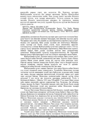 Монгол Улсын түүх V


шанзудба нарын зэрэг эрх мэдэлтэн Их Хүрээнд цугларч,
Жибзундамба хутагтад бат оршил өргөхөер Эрдэнэ Шанзудбын
яаманд нууц зөвлөлгөөн хийж, Чин улсын шинэ засгийн бодлого
гэгчийг хүлээх, эсэх талаар зөвлөлджээ. Тэгэхэд олонхи нь шинэ
засгийн бодлого монголчуудын амьдрал, ёс суртахуун, шашин
шүтлэггэй харштай гэж үзээд, түүнийг бүхэлд нь хүлээж авч болохгүй
хэмээх санал нь
   МУҮТА. ФМ-9. ХН-4089. Б-307.
   Дархан ван Пунцагцэрэн Бээжмнгийн Засагт Тус Хийх Яамны
   хэлэлцэп түшмэлээр одохдоо янагш, чанагш харилцсан тухай
   тэмдэглэл. Улсын тев номын сан. Гар бичмэл. 1910. МУҮТА. ФМ-9.
   ХН-4131. Б-339.
давамгайлж, колоиичлох бодлогоос мултрах арга сүвэгчлэн хэлэлцэж баш|
үеэр Түшээт хан аймгийн жанжин Ханддорж, мөн аймгийн чуулган дарга|
Чагдаржав зэрэг ноёд, Их шавийн да лам Цэрэнчимэд нар Богд хан уулын!
модонд сэм хуралдаж, Орос улсаас тусламж авч монголчууд Манжаас
салж.| тусгаар улс болох санал сэдэж, нууц зөвлөгөөнд оруулан
хэлэлцүүлээд,! улмаар Жибзундамба хутагтаас соёрхлыг олжээ. Тэгээд
тэрхүү нууц| зөвлөгөөн Ханддорж, Цэрэнчимэд, Өвөр Монголын түшмэл
Хайсан нарыгI Орос улсаас тусламж эрэхээр явах төлөөлөгчөөр
томилохыг Жибзундамба! хутаггад мэдүүлжтогтоолгоод, Их Хүрээний
Оросын консул Миллертучрыг| хэлж хил нэвтрэх зөвшөөрөл авсан байна.
     Жибзундамба хутагт, Халхын хангууд нэр холбож, Орос улсын эзэн I
хаанд бичсэн албан бичгийг төлөөлөгчид авч явав. Түүнээс гадна «Хятад
түшмэд Манж улсын эрхийг эдэлж эрт эдүгээд олон монголыг хилс
бэрхээр дарлан зовоож хашруулан бүхий учрыг эдүгээ бидний мэдсэн
амссан төдийгөөс товчлон гаргаж мэдүүлэх нь» гэсэн 21 зүйлийг
сийрүүлсэн албан бичгийг төлөөлөгчид бас авч явав.
     Жибзундамба хутагт нараас Оросын эзэн хаанд бичсэн албан бичигт
хэд хэдэн тодорхой санал дэвшүүлжээ. Тухайлбал Монголын тусгаар
тогтнолыг хүлээн зөвшөөрөх тухай гэрээ байгуулах, худалдаа хийх, төмөр
зам тавих, шуудан харилцаа өргөтгөхтухай хэлэлцээрт гарын үсэг зурах
зэрэг асуудал байлаа. Монголын төлөөлөгчдийн тавьсан эдгээр чухал
асуудлыг I хэн нэгэн эрх мэдэлтэн дангаараа шийдсэнгүй. Тэгэх ч
боломжгүй байжээ.  Иймээс 1911 оны VIl'capbiH 17-нд хаант Орос улсын
сайд нарын зевлөлийн даргын удирдлагаар Сан, Худалдаа, Аж үйлдвэр,
Гадаад явдлын ба Цэрэг Тэнгисийн яамдын сайд нар болон бусад өндөр
тушаалтан Монголын тухай онц зөвлөгөөн хийж, Монголын талаарх
баримтлах чиг шугамаа тогтоосон байна...
     Тэр үед Чин улсаас Монголд явуулж буй бодлого, түүний хөрш Орос
улсын эрх баригчдын анхаарлыг зуй ёсоор татаж байжээ. Орос улс Ойр,
Дундад Дорнодод гол анхаарлаа чиглүүлж, Германтай хийх дайнд бэлтгэж
байсан болохоор Алс Дорнодод бат ар талтай байхыг хичээж байжээ.
Иймээс Монголын асуудал хэлэлцсэн онц ЗӨВЛӨГӨӨНРГЙ тогтоолд:
«...Монголын асуудал бидэнд их ач холбогдолтой байна» гэж тэмдэглээд
уг асуудалд хэрхэн хандахаа: «...Монголын асуудалд идэвхтэй
оролцохгүйгээр ...тэр хоёрын (Монгол, Чин улсын -Ред.) хооронд зуучлан,
Монголоос Чин улстай тогтоосон сюзерений холбоог таслалгүйгээр
үндэсний байдлаа хамгаалах гэсэн монголчуудын эрмэлзлийг
дипломат замаар дэмжих»1 хэрэгтэй гэж тодорхойлжээ.
     Үүний дагуу Орос улсын эрх баригчид, Монголын төлөөлөгчдөд
Монгол одоо үед Чин улсаас бүрэн тусгаарлах бололцоогүй. Харин
Монголд хийж байгаа шинэчлэлтийг болиулах талаар Бээжинд мэдэгдэл
                                 -51-
 