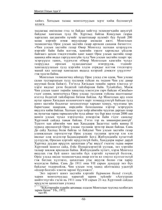 Монгол Улсын түүх V


хийнэ. Хятадын талаас монголчуудын эсрэг хийж болзошгүй
аллага

хядлагаас өмгеөлнө гээд эл байдал хийгээд телеөлөгчдийн аюулгүй
байдлыг хангахын тулд Их Хүрээыд байгаа Консулын газраа
харгалзах цагдаагийн хүчийг зузаатгахаар пулемёт буу бүхий 200
казак цэргийг нэмж явуулахаар амласан ажээ. Монголын
төлөөлөгчид Орос улсын засгийн газар өргөсөн санамж бичигтээ:
«Чин улсын засгийн газар Өвөр Монголд залхаан цээрлүүлэх
иэргийг байн байн илгээж, хамгийн зэрлэг харгислал үйлдэж
байгааг» цохон тэмдэглэхийн хамт хаант Орос улсын засгийн газар
цаашид ийм явдал гаргуулахгүйн тулд Чин улсын засгийн газарт эрс
эсэргүүцэл тавих, түүнчлэн «Өвөр Монголын хамгийн чухал
газруудад      оросын     худалдаачдыг      нэвтрүүлж,      тэднийг
хамгаалуулахын тулд цэргийн хэдэн отрядыг илгээж тэгснээрээ
манай хил хязгаар хамгаалах явдалд илэрхий дэмжлэг үзүүлээч»1
гэж хүссэн байна.
    Монголын төлөөлөгчид ийнхүү Орос улсад сэм одож, Чин улсаас
салан тусгаарлахын тулд тусламж гуйсан нь төдхөн Чин улс даяар
шуугиан болж байжээ. Тэгэхэд Хятадын төвийн зарим хэвлэлд уг
хэрэг явдлыг үнэн бодитой тайлбарлаж байв. Тухайлбал, Манж
Чин улсын хаант төрийн хяналтад хэвлэгдэн гарч байсан «Сяньбао»
гэдэг сонин, монголчууд Орос улсаас тусламж гуйсны шалтгааныг
нэлээд бодитой тайлбарлан бичиж байлаа. Ар Монголын ард олон
нутаг орноо Хятадын колоничлогч нарт эзэмшүүлэхгүй байхын тулд
шинэ засгийн бодлогыг зогсоолгохыг харъяат хошуу, чуулганы эрх
баригчдаас шаардаж, өөрсдийн бололцооны хэрээр эсэргүүцэх
явуулга хийж байлаа. Халхын зүүн хоёр аймгийн чуулган даргын газар
нь нутагтаа тариа тариалахгүйн тулд аймаг тус бүр жил тутам 2000 лан
мөнгө улсын чухал хэрэгцээнд нэмэрлэж байя гэдэг саналыг
Хүрээний сайдад тавьж байлаа. Гэтэл тэр нь зөвшөерөгдөөгүй2.
Түшээт хан аймгийн чин ван Ханддорж Засагттус хийх яамны II
хуралд оролцолгүй Орос улсаас тусламж эрэхээр явсан байлаа. Сань
До сайд Халхад болж байгаа эл байдлыг Чин улсын засгийн газар
уламжлахын зэрэгцээгээр Орос улсаас тусламж эрэхээр хэн хэн
явсныг олж мэдэхээр Бадамдоржийг Богд Жибзундамба хутагттай
уулзуулж, Оросын цэргийг ирүүлэхгүй байх, Ханддорж нарыг даруй
Хүрээнд дуудан ирүүлэх цахилгаан у*ас явуул! гэснээс гадна өөрөө
Хүрээний монгол сайд, бэйс Пунцагцэрэнтэй уулзаж, энэ хэргийн
талаар зөвлөж ярилцсан байна. Жибзундамба хутагт, хэрэв Монголд
явуулах гэж буй шинэ засгийн бүх хэргийг хүчингүй болгож,
Орос улсад явсан төлөөлөгчдөд ямар нэгэн ял зэмлэл хүлээлгэхгүй
гэж батлан хүлээвэл, цахилгаан утас явуулж болно гэж хариу
мэдэгдсэн байна. Сань До 1911 оны VII сарын дундуур энэ бүх
байдлыг тодорхойлж, Чин улсын эзэн хаанд айлтгасанд удалгүй
«ёсоор болгоё» хэмээн зарлиг буулгажээ3.
    Энэ зарлигт шинэ засгийн хэргийг бүрмөсөн больё гээгүй,
харин монголчуудад харштай зарим зүйлийг «Алгуурлан
шийтгэтүгэй» гэсэн нь 1911 оны VII сарын 21-нд Хүрээний сайдад
ирүүлсэн цахилгаан утсанд
1
     "В.Котвичийн хувийн архиваас олдсон Монголын түүхэнд холбогдох
зарим бичиг" УБ., 1972.
   тал-49.
                                -52-
 