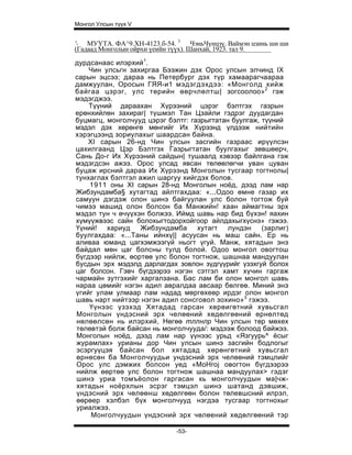 Монгол Улсын түүх V


'- МУҮТА. ФА^9.ХН-4123.б-54. 3 ЧэньЧүнцзү. Ваймэн цзинь ши ши
(Гадаад Монголын ойрхи үеийн түүх). Шанхай, 1923. тал 9.
дурдсанаас илэрхий1.
    Чин улсьгн захиргаа Бээжин дэх Орос улсын элчинд IX
сарын эцсээ; дараа нь Петербург дэх түр хамаарагчаараа
дамжуулан, Оросын ГЯЯ-и1 мэдэгдэхдээ: «Монголд хийж
байгаа цэрэг, улс төрийн өөрчлөлтш| зогсоолоо»2 гэж
мэдэгджээ.
    Түүний дараахан Хүрээний цэрэг бэлтгэх газрын
ерөнхийлөн захираг| түшмэл Тан Цзайли гэдрэг дуудагдан
буцмагц, монголчууд цэрэг бэлтг: газрыгтатан буулгаж, түүний
мэдэл дэх хөрөнгө мөнгийг Их Хүрээнд үлдээж нийтийн
хэрэгцээнд зориулахыг шаардсан байна.
    XI сарын 26-нд Чин улсын засгийн газраас ирүүлсэн
цахилгаанд Цэр Бэлтгэх Газрыгтатан буулгахыг зөвшөерч,
Сань До-г Их Хүрээний сайдын| тушаалд хэвээр байлгана гэж
мэдэгдсэн ажээ. Орос улсад явсан төлөөлөгчи уван цуван
буцаж ирсний дараа Их Хүрээнд Монголын тусгаар тогтнолы|
тунхаглах бэлтгэл ажил шаргуу хийгдэх болов.
    1911 оны XI сарын 28-нд Монголын ноёд, дээд лам нар
Жибзундамба§ хутагтад айлтгахдаа: «...Одоо өмне газар их
самуун дэгдэж олон шинэ байгуулан улс болон тогтож буй
чимээ машид олон болсон ба Манжийн! хаан аймагтны эрх
мэдэл тун ч өчүүхэн болжээ. Иймд шавь нар бид бүхэн! яахин
хүмүүжвээс сайн болохыгтодорхойгоор айлдахыгхүснэ» гэжээ.
Үүний! хариуд     Жибзундамба хутагт лундэн (зарлиг)
буулгахдаа: «...Таны ийнхү|| асуусан нь маш сайн. Ер нь
аливаа юманд цагхэмжээгүй ньогт үгуй. Манж, хятадын энэ
байдал мөн цаг болсны тулд болой. Одоо монгол овогтош
бүгдээр нийлж, өортөө улс болон тогтнож, шашнаа мандуулан
бусдын эрх мэдэлд дарлагдах зовлон зүдгүүрийг үзэхгуй болох
цаг болсон. Гэвч бүгдээрээ нэгэн сэтгэл хамт хүчин гаргаж
чармайн зутгэхийг харгалзана. Бас лам би олон монгол шавь
нараа цөмийг нэгэн адил авралдаа авсаар бөлгеө. Миний энэ
үгийг улам улмаар лам надад мөргөхеөр ирдэг олон монгол
шавь нарт нийтээр нэгэн адил сонсговол зохино»3 гэжээ.
    Үүнээс үзэхэд Хятадад гарсан хөрөигөтний хувьсгал
Монголын үндэсний эрх челөөний хөдөлгөөний өрнөлтөд
нөлөөлсөн нь илэрхий, Нөгөө тллнлр Чин улсын төр мөхех
төлөвтэй болж байсан нь монголчууда/: мэдээж болоод байжээ.
Монголын ноёд, дээд лам нар үүнээс урьд «Язгуурь^ ёсыг
журамлах» урианы дор Чин улсын шинэ засгийн бодлогыг
эсэргуүцэя байсан бол хятадад хөрөнгөтний хувьсгал
өрнөсөн ба Монголчуудьи ундэсний эрх челөөний тэмцлийг
Орос улс дэмжих болсон уед «MoHroj овогтон бүгдээрээ
нийлж өөртөө улс болон тогтнож шашнаа мандуулах> гэдэг
шинэ уриа томъёолон гаргасан кь монголчуудын ма|чж-
хятадьн ноёрхлын эсрэг тэмцэл шинэ шатанд дэвшиж,
үндэсний эрх чөлөөнш хөдөлгөөн болон төлевшсний илрэл,
өөрөер хэлбэл бүх монголчууд нэгдэа тусгаар тогтнохыг
уриалжээ.
     Монголчуудын үндэсний эрх чөлөений хөдөлгөөний тэр

                             -53-
 