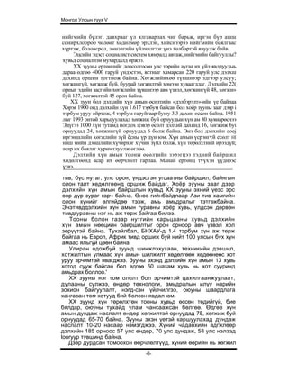 Монгол Улсын түүх V


нийгмийн бүлэг, давхрааг үл ялгаварлах чиг барьж, иргэн бүр ашш
сонирхлоороо чөлөөт хөдөлмөр эрхлэн, хийснээрээ нийгмийн баялгаас
хүртэж, боловсрол, эмнэлгийн үйлчилгээг үнэ төлбөртэй явуулж байв.
    Эцсийн эцэст социалист систем хямралд автаж, нийгмийн байгууллы?
хувьд социализм мухардалд оржээ.
    XX зууны ертөнцийг донсолгосон улс төрийн аугаа их үйл явдлуудыь
дараа өдгөө 4000 гаруй үндэстэн, ястныг хамарсан 220 гаруй улс дэлхш
дахинд оршин тогтнож байна. Хөгжлийнхөө түвшнээр эдгээр улсуу;
хөгжингүй, хөгжиж буй, буурай хөгжилтэй хэмээн хуваагддаг. Дэлхийн 22(
орныг эдийн засгийн хөгжлийн түвшнээр авч үзвэл, хөгжингүй 48, хөгжи»
буй 127, хөгжилтэй 45 орон байна.
   XX зуун бол дэлхийн хүн амын өсөлтийн «дэлбэрэлт»-ийн үе байлаа
Хэрэв 1900 онд дэлхийн хүн 1.617 тэрбум байсан бол хоёр зууны зааг дээр i
тэрбум уруу ойртож, 4 тэрбум гаруйгаар буюу 3.3 дахин өссөн байна. 1951
лыг 1993 онтой харьцуулахад хөгжиж буй орнуудыи хүн ам 80 хувиарөсчээ
Эдүгээ 1000 хүн тутамд ногдох цэвэр өсөлт дэлхий дахинд 16, хөгжиж 6yi
орнуудад 24, хөгжингүй орнуудад 6 болж байна. Энэ бол дэлхийн coej
иргэншлийн хөгжлийн зүй ёсны үр дүн юм. Хүн амын үсрэнгүй есөлт HI
ниш мийн дэвшлийн хүчирхэг хүчин зүйл болж, хүн төрөлхтний ирээдүй;
асар их баялаг хуримтлуулж өглөө.
    Дэлхийн хүн амын тооны өсөлтийн зэрэгцээ тэдний байршил
хөдөлгөөнд асар их өөрчлөлт гарлаа. Манай ертөнц түүхэн үүднээс
үзвэ.

 тив, бүс нутаг, улс орон, үндэстэн угсаатны байршил, байнгын
 олон талт хөдөлгөөнд оршиж байдаг. Хоёр зууны зааг дээр
 дэлхийн хүн амын байршлын хувьд XX зууны эхний үеэс эрс
 өөр дүр зураг гарч байна. Өнөө-гийнбайдлаар Ази тив хамгийн
 олон хүнийг өлгийдөө тээж, амь амьдралыг тэтгэжбайна.
 Энэтивддэлхийн хүн амын гуравны хоёр хувь, үлдсэн дөрвөн
 тивдгуравны нэг нь аж төрж байгаа билээ.
   Тооны болон газар нутгийн харьцааны хувьд дэлхийн
 хүн амын нөөцийн байршилтыг орон орноор авч үзвэл хол
 зөрүүтэй байна. Тухайлбал, БНХАУ-д 1.4 тэрбум хүн аж терж
 байгаа нь Европ, Африк тивд оршиж буй нийт 100 улсын бүх хүн
 амаас яльгүй цөөн байна.
   Улиран одожбуй зуунд шинжлэхухаан, техникийн дэвшил,
хотжилтын улмаас хүн амын шилжилт хөдөлгөөн хөдөөнеөс хот
уруу эрчимтэй явагджээ. Зууны эхэнд дэлхийн хүн амын 13 хувь
хотод сууж байсан бол өдгөө 50 шахам хувь нь хот сууринд
амьдрах боллоо.'
   XX зууны нэг том ололт бол эрчимтэй цахилгаанжуулалт,
дулааны сүлжээ, өндөр технологи, амьдралын илүү нарийн
зохион байгуулалт, нэгд-сэн үйлчилгээ, оюуны шаардлага
хангасан том хотууд бий болсон явдал юм.
   XX зуунд хүн төрөлхтөн тооны хувьд өссөн төдийгүй, бие
бялдар, оюуны тухайд улам чансаажсан бөлгөө. Өдгөе хүн
амын дундаж наслалт өндөр хөгжилтэй орнуудад 75, хөгжиж буй
орнуудад 65-70 байна. Зууны эхэн үетэй каршуулахад дундаж
наслалт 10-20 насаар нэмэгджээ. Хүний чадавхийн адгжлөөр
дэлхийн 185 орноос 57 улс өндөр, 70 улс дундаж, 58 улс нэлээд
looryyp түвшинд байна.
   Дээр дурдсан томоохон өөрчлөлтүүд, хүний өөрийн нь хөгжил
                                   -6-
 