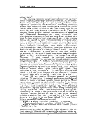 Монгол Улсын түүх V




улсдаа нэгдсэн1.
     1912 оны эхээр зэвсэглэсэн ардууд Улаангом болон түүний ойр газарт!
байсан хятад худалдаачдыг дайрч цохиход цөөн зарим нь Ховд руу зугтжээ!
Ингэж Ховд хот Монгол улсын эсрэг хүчний үүр болж бүхийд
ХүрээнээсТ Баргаас дагаар ирж, Гадаад яамны дэд сайдаар томилогдон
гүнгийн зэрэг,| шагнагдсан занги Дамдинсүрэн, Сайн ноён хан аймгаас
Ховдын халх! жасаанд сууж байгаад, тэнд бий болсон түгшүүрт байдлыг
мэдээлэхээр ирж,| Дотоод яамны дэс түшмэл болон дэвшсэн гүн Магсаржав
нар цэрэг удирдаж! мордоход Горлосын Тогтох тайжийн цэрэг бас оролцож
явав2. МагсаржавЛ Дамдинсүрэн нар Ховдыг чөлөөлөхийн төлөө
тулалдаанаа анх эхэлж бүслээдл Синьцзяны зүгээс Ховдод туслахаар ирсэн
цэрэг ба хотын дотроос ихээхэн) эсэргуүцэлтэй даруй 3 cap тулалдаж
байгаад VIII сарын 5-ны шөнө бүх| монгол цэргийн хүчээр Ховд хотод 4
зүгээс нь дайран орсон. Тэгэхэд монгол j цэрэг нь халх, барга, цахар,
урианхай, торгууд, дөрвөд зэрэг олон угсаатны цэргээс бүрдэж байсан
бөгөөд Магсаржав, Дамдинсүрэн, Тогтох, Хайсан, Дамбийжанцан,
Дамдинбазар нарын цэрэг, жанжин сайд, санваартны төлөөлөгч зэрэг
монголын өер угсаатны зүтгэлтнүүд удирдан зохион | байгуулж,
хамтын хүчээр тулалдсаар VIII сарын 7-нд Ховд хотыг бүрэн ! чөлөөлж,
Ар Монголын нутгийг Манж-Хятадын захиргаанаас шуурхай чөлөөлж,
байсан нь бусад монголчуудад зоригжуулах жишээ болж байлаа.
Монголын 1911 оны үндэсний эрх чөлөөний хөдөлгөөнийг
судлаачдын олонхи нь үүгээр монголын эрх чөлөөний хөдөлгөөн дууссан
гэж үзэж байсан учраас «1911-1912 оны үндэсний эрх чөлөөний хөдөлгөөн»
гэж бичиж байв. Гэвч ингэж үзэх нь учир дутагдалтай юм. Тэр үеийн
үндэсний эрх чөлөөний холбогдолтой бичиг баримт, тухайлбал: Халхын
Хүрээний бүх хэргийг түр ерөнхийлөн шийтгэх газар, Олноо Өргөгдсөн
Монголын засгийн газраас гаргаж байсан уриа, тунхаг, Өвөр
Монголын чуулган, хошуудаас Их Хүрээтэй харилцсан албан бичиг
зэргээс үзэхэд Чин улсын ноёрхол дахь бүх монголчууд үндэсний
тусгаар тогтносон нэгдмэл улсаа байгуулахын төлөө тэмцэж байв.
     Тэгвзл 1911 онд өрнөсөн Монголын үндэсний эрх чөлөөний
хөдөлгөөн 1912 онд дууссан гэх нь тухайн үеийн түүхэн үнэн байдалтай
нийцэхгүй. Энэ нь юуны урьд Манжийн байлдан дагуулагчид Монгол
орныг шатлан эзлээд улс төр, эдийн засгийн талаар бие биеэсээ саланги
дотоод, гадаад Монгол болгон хувааж захирсан, сүүлд нь XIX зууны эцэс
XX зууны эхээр империалист гүрнүүд Ар, Өвөр Монголыг
нөлөөнийхөө хүрээнд хуваарилснаас үүссэн хилээр монголчуудын
тусгаар тогтнолын төлөө нэгдмэлтэмцлийгхязгаарласанхэрэгмөк.
Нөгөөталаар 1911 оныүндэсний эрх чөлөөний хөдөлгөөн бол зөвхөн Ар
Монголын хэмжээнд явагдсан гэх юм уу, эсвэл зөвхөн Манжийн
ноёрхлыг эсэргүүцээд Чин улсын суурин дээр үүссэн ДИУ-ын түрэмгий
бодлогыг эсэргүүцээгүй юм шиг болгож байна-l Туүхэн үнэн байдалд
бодитой хандвал 1912 онд Монголын үндэсний
 1
 2
    Хэрээд Л.Жамсран. Дарьгангын сүрэгхошуу. УБ., 1994.тал17.
 3
    Г.Навааннамжил. Өвгөн бичээчийн огүүлэл. УБ., 1959. тал 193.
    ХэрээдЛ.Жамсран. Монголын иагаагчин гахай жилийн хувьсгал.
 УБ., 1996. тал 14-15.

эрх чөлөөний хөдөлгөөн дууссан биш, харин өрнөлтийн өөр нэг
шинэ шатандаа шилжсэн юм. Тэгвэл бид уг хөдөлгөөн зөвхөн Ар
                                  -60-
 