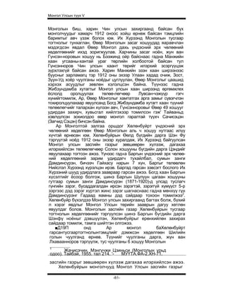 Монгол Улсын түүх V


Монголын биш, харин Чин улсын захиргаанд байсан бүх
монголчуудыг хамарч 1912 оноос хойш өрнөж байсан тэмцлийн
баримтыг авч үзэж болох юм. Их Хүрээнд Монголын тусгаар
тогтнолыг тунхаглан, Өвөр Монголын засаг хошуудад яаравчлан
мэдэгдсэн явдал Өвөр Монгол дахь үндэсний эрх чөлөөний
хөдөлгөөнийг ихэд зоригжуулав. Харчины засаг ноён, жун ван
Гүнсэн-норовын хошуу нь Бээжинд ойр байснаас гадна Манжийн
хаан угсааны-хантай ураг төрлийн холбоотой байсан тул
Гүнсэнноров Чин улсын хаант төрийг илэрхий эсэргүүцэж
зүрхлэхгүй байсан ажээ. Харин Манжийн эзэн хаан ширээнээс
буусныг зарламагц тэр 1912 оны эхээр Улаан хадад очиж, Зост,
Зуун-Уд хоёр чуулганы ноёдыг цуглуулан, Өвөр Монголыг цаашид
хэрхэх асуудлыг зөвлөн хэлэлцсэн байна. Түүнээс гадна
Жибзундамба хутагтыг Монгол улсын хаан ширээнд өргөмжлех
ёслолд      оролцуулах    төлөө-лөгчөөр    Лувсан-чэжүүр      гэгч
хүнийгтомилж, Ар, Өвөр Монголыг хамтатгах арга замыг сүвэгчлэн
тохиролцуулахаар явуулсанд Богд Жибзундамба хутагт хаан түүний
төлөөлөгчийг талархан хүлээн авч, Гүнсэнноровыг Өвөр 49 хошууг
удирдан захирч, хувьсгал хийлгэхээр томилсон гэж' Тайваньд
хэвлүүлсэн зохиолдоо өвөр монгол гаралтай түүхч Сачисэцэн
(Загчид Сэцэн) бичсэн байна.
     Ар Монголтой залгаа оршдог Хөлөнбуйрт үндэсний эрх
 чөлөөний хөдөлгөөн Өвөр Монголын аль ч хошуу нутгаас илүү
 хүчтэй өрнөсөн юм. Хөлөнбуйрын Өөлд бүгдийн дарга Шэн Фу
 тэргүүтэй ноёд 1912 оны эхээр хуралдаж, Их Хүрээнд байгуулсан
 Монгол улсын засгийн газрыг зөвшөөрөн хүлээж, дагахаа
 илэрхийлсэн төлөөлөгчөөр Солон хошууны бүгдийн дарга Цэндийг
 явуулахаар тогтсон ажээ. Үүнээс гад«а Баргын үндэсний эрх чөлөө-
 ний хөдөлгөөний зарим удирдагч тухайлбал, сумын занги
 Дамдинсүрэн, бичээч Гайхасу нарын 7 хүн, Баргыг төлөөлөн
 Нийслэл Хүрээнд хүрэлцэн ирэв. Баргад гарсан зэвсэгт бослого Их
 Хүрзэний шууд удирдлага заавраар гарсан ажээ. Богд хаан Баргын
 хүсэлтийг ёсоор болгож, шинэ Баргын Шулуун цагаан хошууны
 гутгаар сумын занги Дамдинсүрэн (1871-1920)-д улсад туслагч
 гүнгийн зэрэг, бусаддагалдан ирсэн зэрэгтэй, зэрэггүй хүмүүст 5-р
 зэргээс дэд зэрэг хүртэл жинс зэрэг шагнаснаас гадна мөнхүү гүн
 Дамдинсүрэнг Гадаад яамны дэд сайдаар тохоон томилжээ2.
 Хөлөнбуйр бүхэлдээ Монгол улсын захиргаанд багтах болж, бүхий
 л хэрэг явдлыг Монгол Улсын төрийн зааврын дагуу хөтлөн
 явуулдаг болов. Монголын засгийн газар Хөлөнбуйрын тусгаар
 тогтнолын хөдөлгөөнийг тэргүүлсэн шинэ Баргын бүгдийн дарга
 Шэнфү ноёныг дэвшүүлэн, Хөлөнбуйрыг ерөнхийлөн захирах
 сайдаар томилж, тамга шийтгэн олгожээ.
     ■Д19П        онд        Ар       монгол         баХөлөнбуйрт
  гарсантусгаартогтнолынтэмцлийг дэмжсэн хөдөлгөөн Шилийн
  голын чуулганд өрнөв. Түүнийг чуулганы дарга, жүн ван
  Лхаваанноров тэргүүлж, тус чуулганы 6 хошуу Монголын
 1
        Жачисэчин. Мэнгүчжи Цзиньси (Монголын урьд
 одоо). Тайбэй, 1955. тал 214. '- МУҮТА.ФА-2.ХН-71.
засгийн газрыг зөвшөөрен хүлээж дагахаа илэрхийлсэн ажээ.
    Хелөнбуйрын монголчууд Монгол Улсын засгийн газрыг

                               -61-
 