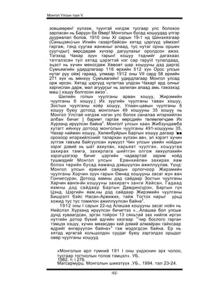 Монгол Улсын түүх V


 зовшеөрөн! хүлээж, түүнтэй нэгдэж тусгаар улс болохоо
 зарласан нь Баруун ба Өвөр! Монголын бусад хошуудад үлгэр
 дууриалал болов. 1910 оны XI сарын 19-1 нд Шинэхязгаар
 (Синьцзян)-ын Илийн газартбайсан хятад цэргүүд үймээн!
 гаргаж, тэнд суугаа жанжныг алаад, тус нутаг орны оршин
 суугчдыг| өөрсдөдөө хүчээр дагуулахыг оролдсон ажээ.
 Тэгэхэд Чахар зүүн гарын! хошуу тэднийг дагахаас
 татгалзсан тул хятад цэрэгтэй нэг cap rapyiil тулалдаад,
 эцэст нь хүчин мөхосдөж Хөвоөт шар хошууны дэд дарга|
 Сумъяагийн удирдлагаар 116 өрхийн 512 хүн Орос улсын
 нутаг руу ойж| гараад, улмаар 1912 оны VII сард 58 ерхийн
 271 хүн нь мөнхүү Сумъяагийн! удирдлагаар Монгол улсад
 орж ирсэн. Хятад цэргүүд нутагтаа үлдсэн ЧахарI ард олныг
 харгислан дарж, мал агуурсыг нь залилан апаад амь тэжээхэд
 маш | хэцүү болгосон ажээ1.
      Шилийн голын чуулганы арван хошуу, Жирэмийн
  чуулганы 6 хошуу,| Их зуугийн чуулганы таван хошуу,
  Зостын чуулганы хоёр хошуу, Улаан-цавын чуулганы 6
  хошуу буюу дотоод монголын 49 хошууны 35 хошуу нь
  Монгол Улстай нэгдэж нэгэн улс болох саналаа илэрхийлэн
  албан бичиг ] баримт гаргаж өөрсдийн төлөөлөгчдөө Их
  Хүрээнд ирүүлсэн байна2. Монгол! улсын хаан Жибзундамба
  хутагт ийнхүү дотоод монголын чуулганы 491-хошууны 35,
  Чахар найман хошуу, Хөлөнбуйрын Баргын хошуу дагаар '■■
  орохоор илэрхийлснийг талархан хүлээн авч, эл хэрэгт хүчин
  зүтгэж гавъяа байгуулсан хүмүүст Чин улсын үеийн ноёдын
  зэрэг дэвий нь шат ахиулан, харьяат чуулган, хошуугаа
  захирах тамга, захирлага шийтгэн олгож хөхүүлэхийн
  зэрэгцээгээр бичиг цэргийн чадвартай зарим ноёд
  түшмэдийг Монгол улсын          Ерөнхийлөн захирах яам
  болон төрийн бусад яаманд дэвшүүлэн ажиллуулав. Үүнд:
  Монгол улсын ерөнхий сайдын орлогчоор Жирэмийн
  чуулганы Хорчин зүүн гарын ©мнөд хошууны засаг жүн ван
  Гончигсүрэн, Дотоод яамны дэд сайдаар Зостын чуулганы
  Харчин ванги-йн хошууны захирагч занги Хайсан, Гадаад
  яамны дэд сайдаар Баргын Дамдинсүрэн, Баргын гүн
  Цэнд, Цэргийн яам,ны дэд сайдаар Жирэмийн чуулганы
  Бишрэлт бэйс Насан-Арвижих, тайж Тогтох нарыг урьд
  хожид тус тус томилон ажиллуулсан байна3.
      1 9 1 2 оны I сарын 22-нд Алашаа хошууны засаг ноён нь
  Нийслэл Хүрээнд ирүүлсэн бичигтээ «...Алашаа бол улсыи
  дунд хуваагдсан, эргэн тойрон 13 сяньтай зах нийлж иргэн
  нутгийн дотор бүхий адгийн хязгаар 1тчир бослого гарган
  тэмцэх хэцүү, хүчин мөхөсдөн хий дэмий алмайран гайхсаар
  өдрийг өнгөрүүлэн байна»4 гэж мэдэгдсэн байна. Ер нь
  хятад иргжгэй хольцолдон суудаг буюу зэргэлдээ оршдог
  овөр чуулганы хошууд


     «Монголын арл түмний 191 I оны үндэснин эрх чолоо,
     тусгаар тогтнолын толоө тэмцэл». УБ.
     1982. т; i 276.
     Магсармурц. Монголын шииэтүүх .УБ., 1994. тал 23-24.

                            -62-
 
