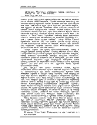 Монгол Улсын түүх V


     Ш.Сандаг. Монголын улсторийн гадаад харилцаа. 1-р
     дэвтэр. УБ., 1971. тал 278-279.
     Мон тэнд. тал 303.

Монгол улсад шууд дагаж ороход бэрхшээл их байгааг Моигол
улсын засгийн газарт мэдээлж, тэднийг челөөлж авах буюу зэр
зэвсгиин талаар туслахыг гуйсан өргөдөл айлтгал одий төдий
ирж байв. Хөх нуурын зүүн гарын чуулганы дарга бэйс Хүрлэг,
Хөх нуурьпi 24 засгийг төлөөлөн газар орныхоо гачигдалтай
байдал учрыг тодорхойлон, Монгол Улстай нэгдэж, бурхан
шашнаасаа хагацахгүй байх арга зааж өгөхийг хүссэн албаи
бичигтэй Хүрээнд хүрэлцэн ирэхэд Монгол Улсын хаан Хөх
нуурын 24 засаг ноёны хэргэмийг нэжгээд зэрэг дэвшүүлэн
шагыаж, газар нутгаа хамгаалахад нь зориулан хурдан буу 100,
сум 3 түмийг олгон буцааж байлаа1. Тулгар тогтсон Олноо
Өргөгдсон Монгол Улс зэр зэвсэг гуйсан газар бүхэнд
туслах бололцоогүй байсан нь мэдээж. Хэдий тийм боловч
улс үндэсний нэгдлзэ сэргээх гэсэн монголчуудын чин
эрмэлзлэлийг ямагт дэмжиж байлаа.
    Гүшири мэргэн хан хутагг Лувсан-Одсэржамц, Чахар 8
хошууг удирдан дагаар иржээ2 . Тэгэхэд Монгол Улсын хаан,
Гүшири мэргэн хутагтын шударга зүтгэлийг сайшаан хохүүлж,
Чахар аймгийн еронхийлөн захирах сайдаар томилжзэ3.
Монголын үндэсний нэгдмэл улсыг байгуулах, ДИУ-ын эзлэн
түрэмгийлэх бодлогыг шууд эсэргүүцэх тэмцлийи шинэ
шатанд шилжив. Уг хөдөлгөөн ингэж чанарын шинэ түвшинд
гарчээ. Энэ үйл нвп 1915 оны сүүлчийн хагас хүртэл
үргэлжилсэн билээ.
   ДИУ, урьдын Чин улсын ноёрхлыг өвлөж, түүний
захиргаанд байсан Монгол орныг эзэгнэх бодлого явуулсан
нь монголчуудын зүй ёсны эсэргүүцэлтэй тулгарч байв.
Хятадтай зэргэлд-х) оршдог Өвор Монголд тийм эсэргүүцэл
олон гарч байсны заримыг нь дурдвал: Жирэмийн чуулгапы
Хорчин баруун гарын хойд хошууны засаг Раашминжүүр нар
1912 оны хавраас ДИУ-ын ноёрхлын эсрэгбослого гаргахаар
бэлтгэж «элж'зэ. Тэгээд 4 сард Удай Ар Монгол руу тусгай элч
илгээж Жибзундамбад бapaaлxyyJlan Жирэмийн чуулганы
арван хошуутай нэгдэж бослого гаргах учраа илтгэн туслахыг
гуйжээ4. Их Хүрээ тэднийг дэмжсэи тул «Зүүн Монголын тусгаар
тогтнолын тунхаг»-ийг гаргаж, 1913 оны VIII сарын 20-нд тусгаар
т.огтнолоо зарлан, Шаазгай хот болон Чжэньдун, Цзиньан
хоёр сянийг эзлэн авч, Хятадын засаг захиргааны бүх
хүмүүсийг монгол аймгуудын нутгаас зайлахыг шаарджээ.
    Юань Шикайн засгийн газар Өвөр Монгол даяар өрнөж
буй ДИУ-ыг эсэргүүцэж, Монгол улстайгаа нэгдэх гэсэн
хедөлгеен хийгээд Удайгийм удирдсан ард түмний бослогын
тухай мэдээг сонсмогц даруй зүүн гурван муж болон Халуун
голоос цэрэг хөделгөн, Шаазгай хот ба Чжэньдунгийн хавьд
ширүүн тулалдаж, Кайлу хотыг эзлэн авч босогчдыг цэргийн
хүчэзр дарсан ажзэ.
     IX сарын 12-нд Удай, Раашминжүүр нар үлдэгдэл хүч
     хэдэн арван

                              -63-
 