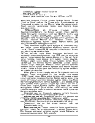Монгол Улсын түүх V


   Магсархурц. Дурдсан эохиол. тал 37-38
   Мон тэнд, тал 37-38
   МУҮТА. ФЛ-9. XI1-133. 6-1
   «Монгол үндэстний товч түүх». Хох хот, 1988 он. тал 597.

 морьтноо дагуулан Солоон ууланд зугатан гарчээ. Тэгээд
 Удай нь Хөлө: дайран Их Хүрээ уруу, Раашминжүүр нь
 Үзэмчиний нутгаар тус тус Монгол уруу ойж гарсан амуй'.
 Удай вангийн удирдлагаар гарсан зэвс бослого бүрэн
 дарагдсан ажээ.
     1912оныХ1сард       Их    Хүрээнд     хүрэлцэн     ирсэн
 Удайвангийналбатиргэ] гэр бүлийг Монгол Улсын засгийн
 газар тохинуулан суулгахын хамт Уда Цэргийн яамны дэд
 сайдаар томилон ажиллуулав. Мөнхүү бослогын t нэг
 удирдагч бэйс Раашминжүүр үлдэгдэл хүчээ дагуулан, Их
 Хүрээн, ирснийг Монгол Улс талархан хүлээн авч,
 тохинуулан суулгаад түүний Гадаад явдлын яамны дэд
 сайдаар томилон ажиллуулсан билээ2.
     Өвөр Монголоос дүрвэж ирсэн хүмүүст Ар Монголын хойд
 хил дагуук хуучин харуулуудын харъяанд байсан нутгаас
 олгож, тэднийг тохинуулан аж төрүүлэх талаар Монгол Улсын
 засгийн газар их анхаарч байв.
ДИУ-ын засгийн газар, Өвөр Монголын үндэсний эрх
чөлөөний хөдөлгөөнийгдарахын тулд 1912 оны зун үлэмжхэн
цэргийг Чуулалтхаалга, Бат хаалга, Долон нуур, Хөх хот, Бугат
хотын чиглэлд таван замаар анги хуваан түлхэн оруулав.
Хятадын цэрэг орсон газар бүхнээ түйвээж эхлэв. Өвөр
монголчууд энэ мэтийн гашуун зовлонгоо Монгол Улсын
засгийн газарт мэдэгдэж, Хятадын харгис цэргийн эрхтнээс
чөлөөлж авахыг гуйсан айлтгал, өргөдөл өдий төдийг ирүүлэх
болжээ. Зарим нь шууд цэрэг зэвсгийн хүчээр нутгаа чөлөөлж
нэгтгэхийг гуйж байлаа.
    Иймд Монгол Улсын Цэргийн хэргийг бүгд захиран шийтгэгч
яамнаас Олноо өргөгдсөний 2-р оны өвлийн сүүл сарын
18(1913 оны I сарын 24)-нд хаанд өргөсөн айлтгалдаа: «газар
орныг хамгаалан сэргийлэн бэлтгэх баатар мэргэн цэрэг, хурц
зэвсэг олгуулахыг эрж бичиг захидал хүргэж ирсэн» гээд Өвөр
монголчууд тусламж гуйж байгааг дурдаад: «...энэ завсар Хятад
цэрэг улмаар янагш давшин хандаж буй хэмээх тул зүй нь
бүхий олон газрын түшмэл цэргийг бүгд таван зам хуваан
мордуулваас зохих»3 учрыг илтгэн, таван чиглэлд хэн хэний
удирдлагаар цэрэг хөдөлгөх саналаа төлөвлөн тавьж зарлигаар
батлуулсан байна. Үүнд:
    Нэгдүгээр зам нь: Егүзэрийн хийдийн чиглэлд бэйсийн
зэрэг туслагч Чимидцэрэнгийн удирдсан цэрэг
    Хоёрдугаар зам нь: Дарьгангын чиглэлд дэс түшмэл чин
зүтгэлт гүн Хайсан, дэд сайд Бавуужав нарын цэрэг
    Гуравдугаар зам нь: Сөнидийн хоёр хошуу, дөрвед вангийн
чиглэлддэд сайд, бишрэлт бэйс Насан-Аривжихын цэрэг
    Дөрөвдүгээр зам нь: Хөх хотын чиглэлд, сайд гүн
    Сономдоржийн цэрэг
    Тавдугаар зам нь: Урадын гурван гүн, Хатан голын чиглэлд,
дэд зэрэг түшмэл Зүтгэлтийн цэрэгтус тус хөдлөх болсон ажээ.
Мөн Ховдын хязгаарыг чөлөөлөх дайнд гавъяа байгуулж, үе
улиран залгамжлах засаг, бэйл, цэргийн
                              -64-
 