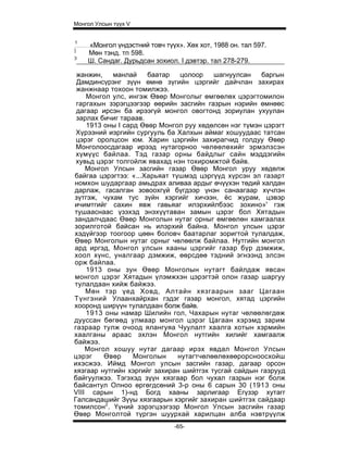 Монгол Улсын түүх V


1
    «Монгол үндэстний товч түүх». Хөх хот, 1988 он. тал 597.
]
    Мөн тэнд. тп 598.
3
    Ш. Сандаг. Дурьдсан зохиол. I дэвтэр. тал 278-279.

 жанжин,    манлай    баатар    цолоор   шагнуулсан   баргын
 Дамдинсүрэнг зүүн өмнө зүгийн цэргийг дайчлан захирах
 жанжнаар тохоон томилжээ.
    Монгол улс, ингэж Өвөр Монголыг өмгөөлөх цэрэгтомилон
 гаргахын зэрэгцээгээр өөрийн засгийн газрын нэрийн өмнөөс
 дагаар ирсэн ба ирээгүй монгол овогтонд зориулан ухуулан
 зарлах бичиг тараав.
    1913 оны I сард Өвөр Монгол руу хөдөлсөн нэг түмэн цэрэгт
 Хүрээний иэргийн сургууль ба Халхын аймаг хошуудаас татсан
 цэрэг оролцсон юм. Харин цэргийн захирагчид голдуу Өвөр
 Монголоосдагаар ирээд нутагорноо чөлөөлөхийг эрмэлзсэн
 хүмүүс байлаа. Тэд газар орны байдлыг сайн мэддэгийн
 хувьд цэрэг толгойлж явахад нэн тохиромжтой байв.
    Монгол Улсын засгийн газар Өвөр Монгол уруу хөдөлж
байгаа цэрэгтээ: «...Харьяат түшмэд цэргүүд хүрсэн эл газарт
номхон шударгаар амьдрах аливаа ардыг өчүүхэн төдий халдан
дарлаж, гасалган зовоохгүй бүгдээр үнэн санаагаар хүчлэн
зүтгэж, чухам тус зүйн хэргийг хичээн, ёс журам, цэвэр
ичимтгийг сахин явж гавьяаг илэрхийлбээс зохино»' гэж
тушааснаас үзэхэд энэхүүтаван замын цэрэг бол Хятадын
зандалчдаас Өвөр Монголын нутаг орныг өмгөөлөн хамгаалах
зорилготой байсан нь илэрхий байна. Монгол улсын цэрэг
хэдүйгээр тоогоор цөөн боловч баатарлаг зоригтой тулалдаж,
Өвөр Монголын нутаг орныг чөлөөлж байлаа. Нутгийн монгол
ард иргэд, Монгол улсын хааны цэргийг газар бүр дэмжиж,
хоол хүнс, уналгаар дэмжиж, өөрсдөө тэдний эгнээнд элсэн
орж байлаа.
    1913 оны зун Өвөр Монголын нутагт байлдаж явсан
монгол цэрэг Хятадын үлэмжхэн цэрэгтэй олон газар шаргуу
тулалдаан хийж байжээ.
    Мөн тэр үед Ховд, Алтайн хязгаарын зааг Цагаан
Түнгэний Улаанхайрхан гэдэг газар монгол, хятад цэргийн
хооронд ширүүн тулалдаан болж байв.
    1913 оны намар Шилийн гол, Чахарын нутаг чөлөөлөгдөж
дууссан бөгөөд улмаар монгол цэрэг Цагаан хэрэмд зарим
газраар тулж очоод ялангуяа Чуулалт хаалга хотын хэрмийн
хаалганы араас эхлэн Монгол нутгийн хилийг хамгаалж
байжээ.
    Монгол хошуу нутаг дагаар ирэх явдал Монгол Улсын
цэрэг    Өвөр     Монголын     нутагтчөлөөлөхөөрорсноосхойш
ихэсжээ. Иймд Монгол улсын засгийн газар, дагаар орсон
хязгаар нутгийн хэргийг захиран шийтгэх тусгай сайдын газрууд
байгуулжээ. Тэгэхэд зүүн хязгаар бол чухал газрын нэг болж
байсантул Олноо өргөгдсөний 3-р оны 6 сарын 30 (1913 оны
VIII сарын 1)-нд Богд хааны зарлигаар Егүзэр хутагг
Галсандашийг Зүүы хязгаарын хэргийг захиран шийтгэх сайдаар
томилсон2. Үүний зэрэгцээгээр Монгол Улсын засгийн газар
Өвөр Монголтой түргэн шуурхай харилцан алба нэвтрүүлж
                               -65-
 