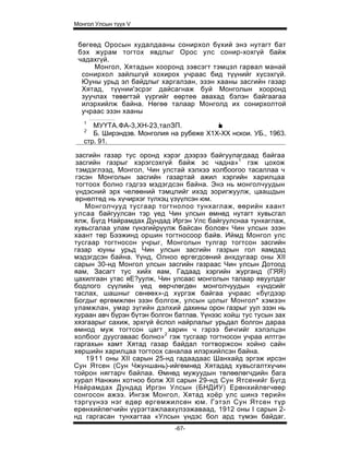 Монгол Улсын түүх V


 бөгеөд Оросын худалдааны сонирхол бүхий энэ нутагт бат
 бэх журам тогтох явдлыг Орос улс сонир-хохгүй байж
 чадахгүй.
      Монгол, Хятадын хооронд зэвсэгт тэмцэл гарвал манай
  сонирхол зайлшгүй хохирох учраас бид түүнийг хүсэхгүй.
  Юуны урьд эл байдлыг харгалзан, эзэн хааны засгийн газар
  Хятад, түүнии'эсрэг дайсагнаж буй Монголын хооронд
  зуучлах төвөгтэй үүргийг еөртеө авахад бэлэн байгаагаа
  илэрхийлж байна. Нөгөө талаар Монголд их сонирхолтой
  учраас эзэн хааны
   1
      МУҮТА.ФА-3,ХН-23,талЗП.            '■
   2
      Б. Ширэндэв. Монголия на рубеже X1X-XX нскои. УБ., 1963.
   стр. 91.

засгийн газар тус оронд хэрэг дээрээ байгуулагдаад байгаа
засгийн газрыг хэрэгсэхгүй байж эс чадна»1 гэж цохож
тэмдэглээд, Монгол, Чин улстай хэлхээ холбоогоо тасаллаа ч
гэсэн Монголын засгийн газартай ажил хэргийн харилцаа
тогтоох болно гэдгээ мэдэгдсэн байна. Энэ нь монголчуудын
үндэсний эрх челөөний тэмцлийг ихэд зоригжуулж, цаашдын
өрнөлтөд нь хүчирхэг түлхэц үзүүлсэн юм.
   Монголчууд тусгаар тогтнолоо тунхаглаж, өөрийн хаант
улсаа байгуулсан тэр үед Чин улсын өмнөд нутагт хувьсгал
ялж, Бүгд Найрамдах Дундад Иргэн Улс байгуулснаа тунхаглаж,
хувьсгалаа улам гүнзгийрүүлж байсан боловч Чин улсын эзэн
хаант төр Бээжинд оршин тогтносоор байв. Иймд Монгол улс
тусгаар тогтносон учрыг, Монголын тулгар тогтсон засгийн
газар юуны урьд Чин улсын засгийн газрын гол яамдад
мэдэгдсэн байна. Үүнд, Олноо өргөгдсөний анхдугаар оны XII
сарын 30-нд Монгол улсын засгийн газраас Чин улсын Дотоод
яам, Засагт тус хийх яам, Гадаад хэргийн журганд (ГЯЯ)
цахилгаан утас яЕ?уулж, Чин улсаас монголын талаар явуулдаг
бодлого сүүлийн үед өөрчлөгдөн монголчуудын «үндсийг
таслах, шашныг сөнөөх»-д хүргэж байгаа учраас «бүгдээр
Богдыг өргөмжлөн эзэн болгож, улсын цолыг Монгол* хэмээн
уламжлан, умар зүгийн дэлхий дахины орон газрыг уул эзэн нь
хураан авч бүрэн бүтэн болгон батлав. Үүнээс хойш тус тусын зах
хязгаарыг сахиж, эрхгүй ёслол найрлалыг урьдал болгон дараа
өмнод муж тогтсон цагт харин ч гэрээ бичгийг хэлэлцэн
холбоог дуусгаваас болно»2 гэж тусгаар тогтносон учраа илтгэн
гаргахын хамт Хятад газар байдал тогтворжсон хойно сайн
хөршийн харилцаа тогтоох саналаа илэрхийлсэн байна.
    1911 оны XII сарын 25-нд гадаадаас Шанхайд эргэж ирсэн
Сун Ятсен (Сун Чжуншань)-ийгөмнөд Хятадад хувьсгалтхүчин
тойрон нягтарч байлаа. Өмнөд мужуудын төлөөлөгчдийн бага
хурал Нанжин хотноо болж XII сарын 29-нд Сун Ятсенийг Бүгд
Найрамдах Дундад Иргэн Улсын (БНДИУ) Ерөнхийлөгчөөр
сонгосон ажээ. Ингэж Монгол, Хятад хоёр улс шинэ төрийн
тэргүүнээ нэг едөр өргөмжилсөн юм. Гэтэл Сун Ятсен түр
ерөнхийлөгчийн үүрэгтажлаахүлээжаваад, 1912 оны I сарын 2-
нд гаргасан тунхагтаа «Улсын үндэс бол ард түмэн байдаг.
                              -67-
 