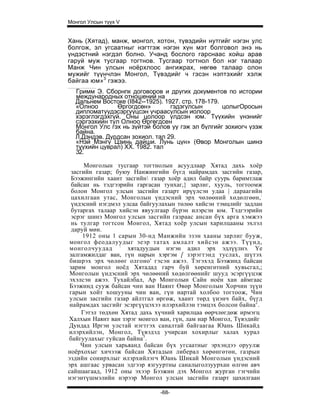 Монгол Улсын түүх V


Хань (Хятад), манж, монгол, хотон, түвэдийн нутгийг нэгэн улс
болгож, эл угсаатныг нэгтгэж нэгэн хүн мэт болговол энэ нь
үндэстний нэгдэл болно. Учанд бослого гарснаас хойш арав
гаруй муж тусгаар тогтнов. Тусгаар тогтнол бол нэг талаар
Манж Чин улсын ноёрхлоос ангижрах, нөгөө талаар олон
мужийг түүнчлэн Монгол, Түвэдийг ч гэсэн нэптэхийг хэлж
байгаа юм»3 гэжээ.
  Гримм Э. Сборнпк договоров и других документов по истории
  международных отношений на
  Дальнем Востоке (I842--1925). 1927. стр. 178-179.
  «Олноо        Өргогдсөн»        гэдэгулсын        цолыгОросын
  дипломатуудэсэргүүцсэн учраасулсын иолоор
  хэрэглэгдэхгүй. Оны цолоор үлдсэн юм. Түүхийн үнэнийг
  сэргээхийн тул Олноо Өргөгдсен
  Монгол Улс гэх нь зүйтэй болов уу гэж эл бүлгийг зохиогч үзэж
  байна.
  Л.Дэндэв. Дурдсан зохиол. тал 29.
  «Нэй Мэнгү Цзинь дайши. Лунь цүн» (Өвор Монголын шинэ
  түүхийн цуврал) XX. 1982. тал
  32.

       Монголын тусгаар тогтнолын асуудлаар Хятад дахь хоёр
  засгийн газар; буюу Нанжингийн бүгд найрамдах засгийн газар,
  Бээжингийн хаант засгийн газар хоёр адил байр суурь баримтлаж
  байсан нь тэдгээрийн гаргасан тунхаг,} зарлиг, хууль, тогтоомж
  болон Монгол улсын засгийн газарт ирүүлсэн удаа | дараагийн
  цахилгаан утас, Монголын үндэсний эрх чөлөөний хөдөлгөөн, :
  үндэсний нэгдмэл улсаа байгуулахын төлөө хийсэн тэмцлийг задлан
  бутаргах талаар хийсэн явуулгаар бүрэн илэрсэн юм. Тэдгээрийн
  эсрэг шинэ Монгол улсын засгийн газраас ансан бүх арга хэмжээ
  нь тулгар тогтсон Монгол, Хятад хоёр улсын харилцааны эхлэл
  даруй мөн.
      1912 оны 1 сарын 30-нд Манжийн эзэн хааны зарлиг бууж,
 монгол феодалуудыг эеэр татах амлалт хийсэн ажээ. Түүнд,
 монголчуудад : хятадуудын нэгэн адил эрх эдлүүлнэ. Үе
 залгамжилдаг ван, гүн нарын хэргэм [ зэрэгтэнд туслах, шүтэх
 бишрэх эрх чөлөөг олгоно' гэсэн ажээ. Тэгэхэд Бээжинд байсан
 зарим монгол ноёд Хятадад гарч буй хөренгөтний хувьсгал,;
 Монголын үндэсний эрх чөлөөний хөдөлгөөнийг шууд эсэргүүцэж
 эхэлсэн ажээ. Тухайлбал, Ар Монголын Сайн ноён хан аймгаас
 Бээжинд сууж байсан чин ван Наянт Өвөр Монголын Хорчин зүүн
 гарын хойт хошууны чин ван, гүн нартай холбоо тогтоож, Чин
 улсын засгийн газар айлтгал өргөж, хаант төрд үнэнч байх, бүгд
 найрамдах засгийг эсэргүүцэхээ илэрхийлэн тэмцэх болсон байна2.
      Гэтэл төдхөн Хятад дахь хүчний харилцаа өөрчлөгдөж ирмэгц
Халхын Наянт ван зэрэг моигол ван, гүн, лам нар Монгол, Түвэдийг
Дундад Иргэн улстай нэгтгэх саналтай байгаагаа Юань Шикайд
илэрхийлэн, Монгол, Түвэдэд учирсан хохирлыг халах хурал
байгуулахыг гуйсан байна3.
     Чин улсын харьяанд байсан бүх угсаатныг эрхэндээ оруулж
ноёрхохыг хичээж байсан Хятадын либерал хөрөнгөтөн, газрын
эздийн соиирхлыг илэрхийлэгч Юань Шикай Монголын үндэсний
эрх ашгаас урвасан эдгээр язгууртны саналыголзуурхан өлгөн авч
сайшаагаад, 1912 оны эхээр Бээжин дэх Монгол журган гэгчийн
нэгэнтүшмэлийн нэрээр Монгол улсын засгийн газарт цахилгаан

                              -68-
 