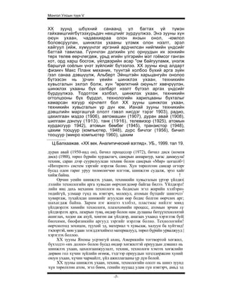 Монгол Улсын түүх V


XX    зуунд   шбүхний    санаанд    үл   багтах   үй    түмэн
гайхамшгийгбүтээхурьдач нөхцлийг зүрдүүлжээ. Энэ зууны хүн
оюун ухаан, чадавхиараа олон янзын онол, -юмлол
боловсруулан, шинжлэх ухааны үлэмж олон нээлт, эрэл
хайгуул (ийж, хүмүүнлэг иргэний ардчилсан нийгмийн үндсийг
баттай тавилаа. Гүүнчлэн дэлхийн улс орнуудын их зонхийн
төрх төлөв өөрчлөгдөж, урьд игийн үлгэрийн мэт гоёмсог ганган
хот, орд харш босгож, үйлдвэрийн асар "ом байгууламж, үнэлж
баршгүй соёлын үнэт зүйлсийг бүтээлээ. XX зууны юнд алдарт
физикч Макс Планк механик, түүнтэй холбоо бүхий арга зүйн
/зэл санаа дэвшүүлж, Альберт Эйнштэйн харьцангуйн онолоо
бүтээсэн нь )рчин үеийн шинжлэх ухаан, техникийн
хувьсгалын эхлэл болж, хүн "өрөлхтний оюуньтг хөвчрүүлэн,
шинжлэх ухааны бүх салбарт нээлт бүтээл аргах үндсийг
бүрдүүлжээ. Тодотгож хэлбэл, шинжлэх ухаан, техникийн
огтолцооны бүх бүрдэл, технологийн харилцааны бүхталыг
хамарсан язгуур юрчлөлт бол XX зууны шинжлэх ухаан,
техникийн хувьсгалын үр дүн юм. Ианай зууны техникийн
дэвшлийн маргашгүй ололт гэвэл нисдэг тэрэг 1903), радио,
цахилгаан мэдээ (1906), автомашин (1907), дуран авай (1908),
шилгаан дэнлүү (1913), танк (1916), телевизор (1925), атомын
хурдасгуур 1942), атомын бөмбөг (1945), транзистор (1948),
цахим тооцуур (компьютер, 1948), дүрс бичлэг (1956), бичил
тооцуур (микро компьютер 1960), цахим
  Ц.Балхаажав. «XX век. Аналитический взгляд». УБ., 1999. тал 19.
дуран авай (1950-иад он), бичил процессор (1972), бичил диск (компя
диск) (1988), төрөл бүрийн хурдасгагч, сансрын аппаратур, хагас дамжуула!
техник, саран дээр суурилуулсан техник болон сансрын «Мир» цогцолб<|
«Интернэт» систем зэргийг нэрлэж болно. Хун төрөлхтөн сансар огторг
бусад одон гариг уруу төлөөлөгчөө илгээж, шинжлэн судалж, эрэл хайг
хийж байна.                                                           !
     Орчин уеийн шинжлэх ухаан, техникийн хувьсгалын үрээр үйлдвэ|
лэлийн технологийн арга хувьсан өөрчлөгдсөөр байгаа билээ. Үйлдвэрл!
лийн явц дахь механик технологи нь бодисын эгэл жирийн хэлбэри»
төдийгүй, улмаар гүнд нь нэвтэрч, молекул, атомын бүтцийг шинэчлэ1
хувиргаж, тухайлсан шинжийг агуулсан өөр бодис болгон өөрчлөх арг;
шахагдаж байна. Зарим нэг жишээ хэлбэл, пластмас нийлэг мявд
үйлдвэрлэх химийн технологи, плазохимийн процесс, атомын эрчим хү
үйлдвэрлэх арга, лазерын туяа, өндөр болон нам дулааны битүүтехнологий
ашиглах, хөдөө аж ахуй, хөнгөн аж үйлдвэр, анагаах ухаанд хэрэглэж буй|
биохими, биофизикийн аргууд зэргийг нэрлэж болно. Технологийн!
өөрчлөлтөд зохицон, түухий эд, материал ч хувьсаж, халуун ба хуйтэнд!
тэсвэртэй, мөн удаан элэгддэгхиймэл материалууд, төрөл бүрийн урвалжууд |
хэрэглэх боллоо.
     XX зууны Японы усрэнгуй ахиц, Америкийн тогтвортой хөгжил,
бүхэлдээ «их долоо» болон бусад өндөр хөгжилтэй орнуудын дэвшил нь
шинжлэх ухаан, цахилгаанжуулалт, техник, технологи хэмээх хөгжлийн
дөрвөн гол хүчин зүйлийн өгөөж, тэдгээр орнуудын тегелдөржсөн хуний
оюун ухаан, хүчин чармайлт, үйл ажиллагааны үр дүн болой.
     XX зууны шинжлэх ухаан, техник, технологийн ололт нь шинэ зуунд
хүн төрөлхтөн атом, эгэл бөөм, генийн нууцад улам гүн нэвтэрч, амьд эд

                                   -7-
 