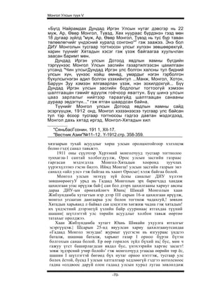 Монгол Улсын түүх V


«Бүгд Найрамдах Дундад Иргэн Улсын нутаг дэвсгэр нь 22
муж, Ар, Өвөр Монгол, Түвэд, Хөх нуураас бүрдэнэ» гээд мөн
18 дугаар зүйлд "муж, Ар, Өвөр Монгол, Түвэд нь тус бүр таван
төлөөлөгчийг үндэсний хуралд сонгоно"2 гэж заажээ. Энэ бол
ДИУ Монголын тусгаар тогтносон улсыг хүлээн зөвшөөрөхгүй,
харин түүнийг Хятадын хэсэг гэж үзэж байгаагаа хуульчлан
заасан баримт мөн.
   Дундад Иргэн улсын Дотоод явдлын яамны бүгдийн
тэргүүнээс Монгол Улсын засгийн газартилгээсэн цахилгаан
утсанд "Чин улсыгДундад Иргэн улс болгон халсны тул бидний
улсын хүн, үүнээс хойш өмнөд, умардыг нэгэн гэрболгон
бүхулсыгнэгэн адил болгон үзэхийнтул ...Манж, Монгол, Хотон,
Баруун Зуу хэмээн ялгаварлан үзэж, нэн зохилдохгүй... Бүү
Дундад Иргэн улсын засгийн бодлогыг тогтоогүй хэмээн
шалтгаацан гэмийг өдүүлж гоёчоор явагтун. Бүү шинэ улсын
цааз зарлалыг нийтээр тараагүйд шалтгаацан санааны
дураар эвдэгтүн..." гэж ятган шаардсан байна.
   Түүнийг Монгол улсын Дотоод явдлын яамны сайд
эсэргүүцэж, 1912 онд, Монгол хэзээнээсээ тусгаар улс байсан
тул тэр ёсоор тусгаар тогтносоы гэдгээ давтан мэдэгдээд,
Монгол дахь хятад иргэд, Монгол-Хятадын хил

   "СяньбасГсонин. 191 1, XII-17.
   "Вестник Азии"№11-12. Ү-1912.стр. 358-359.

хязгаарын тухай асуудлыг хөрш улсын оролцоотойгоор хэлэлцэж
болно гэдэ| санал тавьжээ.
     1911 оны сүүлчээр Хүрээний монголчууд тусгаар тогтнолоо
тунхагла-1 сантай холбогдуулж, Орос улсын засгийн газраас
гаргасан      мэдэгдэла    Монгол-Хятадын      хооронд    зуучлах
үүрэгхүлээнэ гэсэн билээ. Иймд Монгш! улсын засгийн газрын энэ
саналд «айл улс» гэж байгаа нь хаант Оросыг| хэлж байгаа болой.
     Монгол улсын энэхүү зүй ёсны саналыг ДИУ хүлээн
зөвшөөрөөгуУ урьд нь Гадаад Монголын эрх баригчдад хандаж
цахилгаан утас ирүүлж бай-[ сан бол дээрх цахилгааны хариуг авсны
дараа ДИУ-ын ерөнхийлөгч Юань| Шикай Монголын хаан
Жибзундамба хутагтын нэр дээр I I I сарын 16-и цахилгаан ирүүлж,
монгол угсаатан дангаараа улс болон тогтнож чадахгуй,! зөвхөн
Хятадын харьяанд л байвал сая цэцэглэн хөгжиж чадна гэж хятадын!
их үндэстний дээрэнгүй үзлийн байр сууринаас ятгахдаа түүний
шашин| шүтлэгтэй улс төрийн асуудлыг холбон тавьж өөртөө
татахыг оролджээ.
    Хаан Жибзундамба хутагт Юань Шикайн ухуулга ятгалгыг
 эсэргүүцэж.| Шсарын 25-нд явуулсан хариу цахилгаанутсандаа
 «Гадаад Монгол энэудаа! журмыг үүсгэсэн нь язгуураас үндсээ
 баталж, шашнаа баталж, харьяат газар I орноо бүрэн бүтэн
 болгохын санаа болой. Ер өөр горилох зүйл бүхий нь| бус, мөн ч
 гажуу үгст баширлагдсан явдал бус, үнэхээрийн харгис засагт!
 зовж зүдэрсний учир болой»' гэж монголчууд угаасаа өөрийн төр ёс,
 шашин I шүтлэгтэй бөгөөд бүх нутаг орноо нэгггэж, тусгаар улс
 болох ёстой, бусад I улсын хатгалгаар хедлөөгүй гэдгээ нотолсноос
 гадна «олдвоос даруй олон гадаад улсын хурал лугаа зөвлөлдөж

                               -70-
 