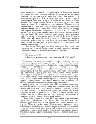 Монгол Улсын түүх V


 олны өгүүллээс хэлтрүүлбээс ямар болов?» гэж Монголын тусгаар
 тогтнолын асуудлыг ганцаараа шийдэхгүй, харин олон улсын хурал
 хийлгэж хэлэлцүүлье гэдгээ мэдэгдсэн явдал бол монголчууд
 угаасаа тусгаар улс байсан болохоор олон улсын хурлаар
 зөвшөөрүүлж болох юм гэж үзсэнтэй холбоотой юм. Чингэхэд Юань
 Шикай, Чин улсын урьдын бурангуй ёс нэгэнт өнгөрч, эрх тэгш
 таван угсаатны бүгд найрамдах улс тогтсон, Монгол салан
 тусгаарлах нь ашиггүй, харин тунхагласан тусгаар тогтнолоо
 цуцалж, Дундад Иргэн улсад нэгдэх хэрэгтэй, үүний тул хэлэлцээ
 хийлгэхээр Бээжингээс төлөөлөгчид явуулав гэж 1912 оны IV
 сарын 7-нд Монголын засгийн газарт мэдэгджээ. Монгол улсын
 засгийн газар Хятадын төлөөлөгчдийг хүлээн авч, хэлэлцээ
 хийхээс эрс татгалзсан хариу өгөв. Гэтэл ДИУ Нийслэл Хүрээнд
 1912 оны VII capz Богдтой хэлэлцээр хийлгэхээр өөрийн
 төлөөлөгч хоёр хүнийг ирүүлж Богдтой уулзуулсан боловч Богд
 хаан тэдний ятгалгыг хүлээн авалгүй нийслэлээс нэн даруй гарч
 явахыг шаардсан ажээ 2 .
      Энэ мэтээр Монголын эрх баригчид нэгэнт байгуулсан улс,
  төрөөсө! татгалзахгүй, Хятад улсын түрэмгий санаархлыг няцааж,
  өөрсдийн тусгаа; тогтнолын хэргээ лавшруулж байв.

     Мөн тэнд. тал 43-44.
     Б.Ширэндэв. Монгол ардын хувьсгалын түүх. УБ., Г969. тал 38.

   Монголын эх орончид төрийн тусгаар тогтнолоо сэргээх
санаачлага гаргахдаа дан өөрсдийн хүчээр бүхнийг шийдвэрлэхэд
хүчин мөхөсдөх учраас хөрш ба бусад олон улсаас дэмжлэг тусламж
авахыг           хичээсэн          юм.         Иймд         1911
онызунЖибзундамбахутагтхалхынТүшээтхан Дашням, Сэиэн хан
Навааннэрэн, Засагт хан Содномравдан, Сайн ноён Намнансүрэн
нар нэрхолбож, Орос улсын эзэн хаанд бичсэн албан бичигт,
монголчууд тусгаар тогтнолоо сэргээх санал нэгтэй байгаа, Орос
болон бусад олон улстай найрамдаж тэдний тусламж дэмжлэгийг
авах, Хятад газар гарч байгаа хупьсгалт тэмцлийн эсрэг байр
сууриа илэрхийлэхийн хамт, Орос, Монгол хоёр найрамдах цаг
боллоо, энэ тухайг алдаж болохгүй гэж сануулсан байдаг.
   Орос улсыы хаан, түүний засгийн газар энэ бичигт ямар хариу
егснийг урьдах зүйлд өгүүлсэн билээ. Чин улсын гол яамдад тусгаар
тогтносноо мэдэгдэж, сайн хөршийн найрсаг харилцаа тогтоох
хүсэлтэй байгаагаа Монгол Улс илэрхийлсэн боловч Чин улсын
хаанттөр, түүний зэрэгцээгзэр үүсээд байгаа ДИУ-ын засгийн газар
хоёрын аль нь ч Монголын тусгаар тогтнолыг зөвшөөрөхгүй,
эгүүлэн нэптэх явуулга янз бүрээр хийж байлаа.
   Харин^Орос улсын эзэн хаан 1912 оны эхээр элчин сайдаараа
дамжуулан «Найрамдлын гэрээ бичиг байгуулж хоёр улс үүрд
сайнаар найрамдан, ард хүн нар уртдаа энх түвшин жаргасугай» 1
хэмээн Монгол улсын хаан Жибзундамбад талархал, итгэл
найдвараа илэрхийлсэн юм. Монголчуудын үндэсний эрх чөлөөний
хувьсгалт хөдөлгөөний хувь заяа Алс Дорнодод эрхшээл нөлөөгөө
тогтоосон гадаад гүрнүүдийн хоорондын харилцаа, тэднээс
Монголын талаар баримталж байгаа бодлогоос голлон шалтгаалах
байжээ.
                                -71-
 