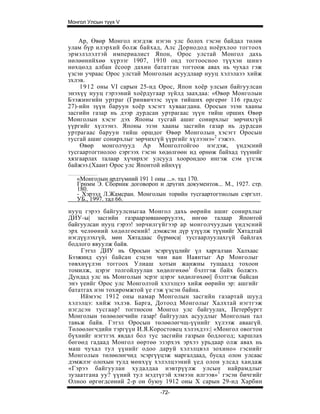 Монгол Улсын түүх V


    Ар, Өвөр Монгол нэгдэж нэгэн улс болох гэсэн байдал төлөв
улам бүр илэрхий болж байхад, Алс Дорнодод ноёрхлоо тогтоох
эрмэлзлэлтэй империалист Япон, Орос улстай Монгол дахь
нөлөөнийхөө хүрээг 1907, 1910 онд тогтоосноо түүхэн шинэ
нөхцөлд албан ёсоор дахин бататган тогтоож авах нь чухал гэж
үзсэн учраас Орос улстай Монголын асуудлаар нууц хэлэлаээ хийж
зхлэв.
    1912 оны VI сарын 25-нд Орос, Япон хоёр улсын байгуулсан
энэхүү нууц гэрээний хоёрдугаар зүйлд заахдаа: «Өвөр Монголын
Бээжингийн уртраг (Гринвичээс зүүн тийших өргерөг 116 градус
27)-ийн зүүн баруун хоёр хэсэгт хуваагдана. Оросын эзэн хааны
засгийн газар нь дээр дурдсан уртрагаас зүүн тийш орших Өвөр
Монголын хэсэг дэх Японы тусгай ашиг сонирхлыг зөрчихгүй
үүргийг хүлээнэ. Японы эзэн хааны засгийн газар нь дурдсан
уртрагаас баруун тийш оршдог Өвөр Монголын хэсэгт Оросын
тусгай ашиг сонирхлыг зөрчихгүй үүргийг хүлээнэ»2 гэжээ.
    Өвөр монголчууд Ар Монголтойгоо нэгдэж, үндэсний
тусгаартогтнолоо сэргээх гэсэн хөдөлгөөн ид өрнөж байхад түүнийг
хязгаарлах талаар хүчирхэг улсууд хоорондоо ингэж сэм үгсэж
байжээ.(Хаант Орос улс Японтой ийнхүү

   «Монголын ардтүмний 191 1 оны ...». тал 170.
   Грнмм Э. Сборник договороп и других документов... М., 1927. стр.
   180.
   - Хэрээд Л.Жамсран. Монголын торийн тусгаартогтнолын сэргэлт.
   УБ., 1997. тал 66.
нууц гэрээ байгуулсныгаа Монгол дахь өөрийн ашиг сонирхлыг
ДИУ-ы| засгийн газраарзөвшөөрүулэх, нөгөө талаар Японтой
байгуулсан нууц гэрээ! зөрчилгүйгээр ар монголчуудын үндэсний
эрх челөөний хөдөлгөений! дэмжсэн дүр үзүүлж түүнийг Хятадтай
нэгдүүлэхгүй, мөн Хятадаас бүрмөса| тусгаарлуулахгүй байлгах
бодлого явуулж байв.
    Гэтэл ДИУ нь Оросын эсэргүүцлийг үл харгалзан Халхаас
Бээжинд cyyi байсан сэцэн чин ван Наянтыг Ар Монголыг
төвхнүүлэн тоггоох Улиаш хотын жанжны тушаалд тохоон
томилж, цэрэг толгойлуулан хөдөлгөхөө1 бэлтгэж байх болжээ.
Дундад улс нь Монголын эсрэг цэрэг хөдөлгөхөө|| бэлтгэж байсан
энэ үеийг Орос улс Монголтой хэлэлцээ хийж өөрийн эр: ашгийг
бататгах нэн тохиромжтой үе гэж үзсэн байна.
    Иймээс 1912 оны намар Монголын засгийн газартай шууд
хэлэлцэ: хийж эхлэв. Барга, Дотоод Монголыг Халхтай нэгтгэж
нэгдсэн тусгаар! тогтносон Монгол улс байгуулах, Петербургт
Монголын төлөөлөгчийн газар! байгуулах асуудлыг Монголын тал
тавьж байв. Гэтэл Оросын төлөөлөгчщ-үүнийг хүлээж аваагүй.
Төлөөлөгчдийн тэргүүн И.Я.Коростовец хэлэхдээ:| «Монгол овогтон
бүхнийг нэгтгэх явдал бол тус засгийн газрын бодлогод; харшлах
бөгөөд гадаад Монгол өөртөө эзэрхэх эрхээ урьдаар олж авах нь
маш чухал тул үүнийг одоо даруй хэлэлцвэл зохино» гэснийг
Монголын төлөөлөгчид эсэргүүцэж маргалдаад, бусад олон улсаас
дэмжлэг олохын тулд мөнхүү хэлэлцээний үед олон улсад хандаж
«Гэрээ байгуулан худалдаа нэвтрүүлж улсын найрамдлыг
зузаатгана уу? үүний тул мэдтүгэй хэмээн илгээв»1 гэсэн бичгийг
Олноо өргөгдсөний 2-р он буюу 1912 оны X сарын 29-нд Харбин
                               -72-
 