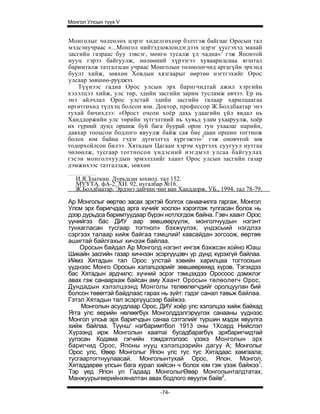 Монгол Улсын түүх V


Монголыг чөлеөлөх цэрэг хөделгөхеөр бэлтгэж байгааг Оросын тал
мэдсэнучраас «...Монгол нийтэдзовлондэгдээх цэрэг үусгэхэд манай
засгийн газраас буу зэвсэг, мөигө тусалж үл чадна»2 гэж Японтой
нууц гэрээ байгуулж, нөлөөний хүрээгээ хуваарилснаа ягштал
баримталж татгалзсан учраас Монголын төлөөлөгчид аргагүйн эрхэнд
буулт хийж, зөвхөн Ховдын хязгаарыг өөртөө нэгтгэхийг Орос
улсаар зөвшөө-руүлжээ.
   Түүнээс гадна Орос улсын эрх баригчидтай ажил хэргийн
хэлэлцээ хийж, улс төр, эдийн засгийн зарим тусламж авчээ. Ер нь
энэ айлчлал Орос улстай эдийн засгийн талаар харилцаагаа
өргөтгөхөд түлхэц болсон юм. Доктор, профессор Ж.Болдбаатар энэ
тухай бичихдээ: «Орост очсон хоёр дахь удаагийн үйл явдал нь
Ханддоржийн улс төрийн зүтгэлтний нь хувьд улам ухааруулж, хоёр
их гүрний дунд оршиж буй бага буурай орон тун ухаалаг нарийн,
давхар тооцсон бодлого явуулж байж сая бие даан оршин тогтнож
болох юм байна гэдэг дүгнэлтэд хүргэжээ»3 гэж оновчтой зөв
тодорхойлсон билээ. Хятадын Цагаан хэрэм хүртэлх суугуул нутгаа
чөлөөлж, тусгаар тогтносон үндэсний нэгдмэл улсаа байгуулах
гэсэн монголчуудын эрмэлзлийг хаант Орос улсын засгийн газар
дэмжихээс татгалзаж, зөвхөн

  И.Я.Златкин. Дурьдсан зохиол. тал 152.
  МУҮТА. фА-2. ХН. 92, нугалбар №16.
  Ж.Болдбаатар. Эрдэнэ дайчин чин ван Ханддорж. УБ., 1994. тал 78-79.

Ар Монголыг өөртөо засах эрхтэй болгох санаачилга гаргаж, Монгол
Улсм эрх баригчдад арга хүчийг хослон хэрэглэж тулгасан болох нь
дээр дурьдса баримтуудаар бүрэн нотлогдож байна. Гэвч хаант Орос
үүнийгээ бас ДИУ аар зөвшөөрүүлж, монголчуудын нэгэнт
тунхагласан тусгаар тогтнол» бэхжүүлэх, үндэсыий нэгдлээ
сэргээх талаар хийж байгаа тэмцлий! хавсайдан зогсоож, өөртөө
ашигтай байлгахыг хичээж байлаа.
    Оросын байдал Ар Монголд нэгэнт ингэж бэхжсэн хойно Юаш
Шикайн засгийн газар хичнээн эсэргүүцэвч үр дүнд хүрэхгүй байлаа.
Иймэ Хятадын тал Орос улстай хэвийн харилцаа тогтоохын
үүднээс Монго Оросын хэлэлцээрийг зөвшөөрөхөд хүрэв. Тэгэхдээ
бас Хятадын ардчилс; хүчний эсрэг тэмцэхдээ Оросоос дэмжлэг
авах гэж санаархаж байсан аму Хаант Оросын төлөолегч Орос,
Дундадын хэлэлцээнд Монголы телөөлөгчдийг оролцуулан бий
болсон төвөггэй байдлаас гарах нь зүйт: гэдэг санал тавьж байлаа.
Гэтэл Хятадын тал эсэргүүцсээр байжээ.
    Монголын асуудлаар Орос, ДИУ хоёр улс хэлэлцээ хийж байхад
Ягга улс еерийн нөлөөгбүх Монголддэлгэрүүлэх санааны үүднээс
Монгол улсьв эрх баригчдын санаа сэтгэлийг туршин мэдэх явуулга
хийж байлаа. Түүнш' нэгбаримтбол 1913 оны 1Хсард Нийслэл
Хүрээнд ирж Монголын xaamai бусадбарагбүх эрхбаригчидтай
уулзсан Кодама гэгчийн тэмдэглэлээс үзэхэ; Монголын эрх
баригчид Орос, Японы нууц хэлэлцээрийн дагуу А; Монголыг
Орос улс, Өвөр Монголыг Япон улс тус тус Хятадаас хамгаала;
тусгаартогтнуулаасай. Монголынтухай Орос, Япон, Монгол,
Хятаддөрвө улсын бага хурал хийсэн ч болох юм гэж үзэж байжээ1.
Тэр үед Япон ул Гадаад МонголыгӨвөр Монголынталдтатах,
Манжуурыгөерийнхяналтан авах бодлого явуулж байв2.

                                -74-
 