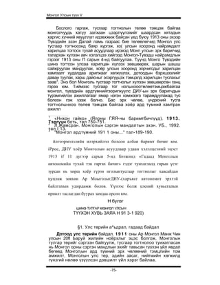 Монгол Улсын түүх V


    Бослого гаргаж, тусгаар тогтнолын төлөө тэмцэж байгаа
монголчуудь хатуу залхаан цээрлүүлэхийг шаардсан хятадын
харгис хүчний явууллат идэвхжиж байсан үед буюу 1913 оны эхээр
Түвэдийн эзэн Далай ламь газраас бие төлөөлөгчид Монгол улс
тусгаар тогтносонд баяр хүргэж, хо( улсын хооронд найрамдалт
харилцаа тоггоох тухай асуудлаар ирэхэд Монп улсын эрх баригчид
талархан хүлээн авч хэлэлцээ хийгээд Монгол-Түвэдш найрамдлын
гэрээг 1913 оны П сарын 4-нд байгуулав. Түүнд Монго Түвэдийн
шинэ тогтсон улсаа харилцан хүлээх зевшөөрөх, шарын шашш
сайжруулан мандуулах, хоёр улсын хооронд зорчигсдыг харилцан
хамгаалг худалдаа арилжааг хөгжүүлэх, дотоодын бэрхшээлийг
даван туулах, харш дайсныг эсэргүүцэх тэмцэлд харилцан туслахыг
заав3. Энэ бол Монголь тусгаар тогтнолыг хүлээн зөвшөөрсөн ганц
гэрээ юм. Тиймэзс тусгаар тог нолынхоотөлөөтэмцэжбайгаа
монгол, түвэдийн ардтүмнийгзоригжуулс ДИУ-ын эрх баригчдын
түрэмгийлэх ажиллагааг ямар нэгэн хэмжээгэ тарамдуулахад тус
болсон гэж үзэж болно. Бас эрх чөлөө, үндэсний тусга
тогтнолынхоо төлөө тэмцэж байгаа хоёр ард түмний хамтран
ажилл
1
  «Ннхон гайко» (Японы ГЯЯ-ны баримтбичгүүд). 1 9 1 3 .
Тэргүүн боть, тал 750-751.
2
  Л.Жамсран. Монголын сэргэн мандалтын эхэн. УБ., 1992.
тал I 13.
3
  "Монгол ардтүмний 191 1 оны..." тал-189-190.

    йлгоэрмэлзлийн илэрхийлэл болсон албан баримт бичиг юм.
iPpoc, ДИУ хоёр Монголын асуудлаар удаан хэлэлцсэний эцэст
1913 if 11 дугээр сарын 5-нд Бээжинд «Гадаад Монголын
автономийн тухай тэн гаргах бичиг» гэдэг тунхаглалд гарын үсэг
зурсан нь хөрш хоёр гүрэн нголынтусгаар тогтнолыг хавсайдан
цуцлаж зөвхөн Ар МоыголыгДИУ-(харъяат автономит эрхтэй
байлгахын удирдамж болов. Үүнээс болж цэсний хувьсгалын
өрнөлт таслагдан буурах замдаа орсон юм.
                             Н булзг
               шинэ ТУЛГАР ккэнгол УЛСЫН
              ТҮҮХЭН ХУВЬ ЗАЯА Н 91 3-1 920)


                §1. Улс төрийн а^ьдрал, гадаад байдал
     Дотоод улс төрийн байдал. 1 9 1 1 оны Ар Монгол Манж Чин
 улсын 20fl Ьаруй жилийн ноёрхлыг эцэс болгож, Монголын
 тулгар төрийг сэргээн байгуулж, тусгаар тогтнолоо туихагласан
 нь Монгол орны сэргэн мандлыи эхийг тавьсан түүхэн уйл явдал
 бөгөөд Монгол(ын ард түмний эрх чөлөөний тэмцлийн том
 амжилт, Монголын улс тер, эдийн засаг, нийгмийн хөгжилд
 гүнзгий нөлөө үзүүлсэн дэвшилт үйл хэрэг байлаа.

                               -75-
 