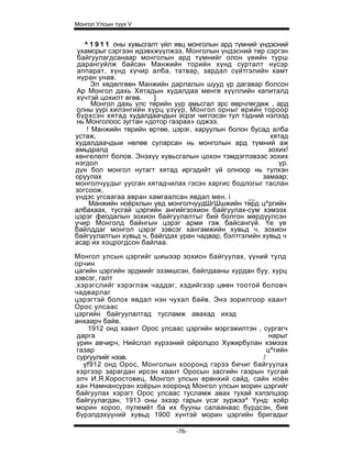 Монгол Улсын түүх V


   ^ 1 9 1 1 оны хувьсгалт үйл явц монголын ард түмний үндэсний
 ухамсрыг сэргээн идэвхжүүлжээ, Монголын үндэсний төр сэргэн
 байгуулагдсанаар монголын ард түмнийг олон үеийн турш
 дарангуйлж байсан Манжийн торийн хүнд сурталт нүсэр
 аппарат, хүнд хүчир алба, татвар, зардал сүйтгэлийн хамт
 нуран унав.
      Эл хөдөлгөөн Манжийн дарлалын шууд үр дагавар болсон
 Ар Монгол дахь Хятадын худалдаа менгө хүүллийн капиталд
 хүчтэй цохилт өгөв.     ]
      Монгол дахь улс төрийн уур амьсгал эрс өөрчлөгдөж , ард
олны yypi хилэнгийн хурц үзүүр, Монгол орныг өрийн тороор
бүрхсэн хятад худалдаачдын эсрэг чиглэсэн тул тэдний нэлээд
нь Монголоос зугтан «дотор газраа» оджээ.
    ! Манжийн төрийн өртөө, цэрэг, харуулын болон бусад алба
устаж,                                                     хятад
худалдаачдыи нөлөө суларсан нь монголын ард түмний аж
амьдралд                                                  зохих!
хөнгелөлт болов. Энэхүү хувьсгалын цохон тэмдэглэвээс зохих
нэгдол                                                       үр.
дүн бол монгол нутагт хятад иргэдийт үй олноор нь түлхэн
оруулах                                                 замаар;
монголчуудыг уусган хятадчилах гэсэн харгис бодлогыг таслан
зогсоож,
үндэс угсаагаа авран хамгаалсан явдал мен. i        __
     Манжийн ноёрхлын үед монголчуудШгШшжийн төрд ц^ргийн
албахаах, тусгай цэргийн ангийгзохион байгуулах-сум хэмээх
цэрэг феодалын зохион байгуулалтыг бий болгон мөрдүүлсэн
учир Монголд байнгын цэрэг арми гэж байсангүй. Үе үе
байлддаг монгол цэрэг зэвсэг хангамжийн хувьд ч, зохион
байгуулалтын хувьд ч, байлдах уран чадвар, бэлтгэлийн хувьд ч
асар их хоцрогдсон байлаа.

Монгол улсын цэргийг шиыээр зохион байгуулах, үүний тулд
орчин
цагийн цэргийн эрдмийг эзэмшсэн, байлдааны хурдан буу, хурц
зэвсэг, галт
.хэрэгслийг хэрэглэж чаддаг, хэдийгээр цөөн тоотой боловч
чадварлаг
цэрэгтэй болох явдал нэн чухал байв. Энэ зорилгоор хаант
Орос улсаас
цэргийн байгуулалтад тусламж авахад ихэд
анхаарч байв.
    1912 онд хаант Орос улсаас цэргийн мэргэжилтэн , сургагч
 дарга                                                  нарыг
 урин авчирч, Нийслэл хүрээний ойролцоо Хужирбулан хэмээх
 газар                                                 ц^гийн
 сургуулийг нээв.                                    /
   yf912 онд Орос, Монголын хооронд гэрээ бичиг байгуулах
 хэргээр зарагдан ирсэн хаант Оросын засгийн газрын тусгай
 элч И.Я.Коростовец, Монгол улсын ерөнхий сайд, сайн ноён
 хан Намнансурэн хоёрын хооронд Монгол улсын морин цэргийг
 байгуулах хэрэгт Орос улсаас тусламж авах тухай хэлэлцээр
 байгуулагдан, 1913 оны эхээр гарын үсэг зуржээ^ Үунд: хоёр
 морин хороо, пулемёт ба их бууны салаанаас бүрдсэн, бие
 бүрэлдэхүүний хувьд 1900 хүнтэй морин цэргийн бригадыг

                              -76-
 