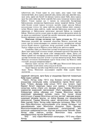 Монгол Улсын түүх V


гүйцэтгэсэн юм. Улсын хурал нь дээд хурал, доод хурал гэдэг хоёр
танхимтай байв. Дээд хуралд ерөнхий сайд, яамны сайд нар, аймгийн хаад,
засаг ноёд, зарим эрх бүхий том феодал түшмэд ордог байв. Доод хуралд
засаг бус ноёд тайж нар, бичиг цэргийн бага дунд тушаалын тушмэд ордог
байжээ. Улсын хурлын аль ч танхим нь сонгуулийн бусзарчмаар
байгуулагдсан, язгууругсаа баримталсан шинж чанартай байлаа. Хэдий
тийм боловч улсын хуралд хэлэлцэн засгийн газарт оруулж байсан
асуудлуудаас үзэхэд тус орны нийгэмд соёолж байсан шинэ дэвшилт
хүчин Монгол орны нийгэм, эдийн засгийн байгуулалд шинэчлэлт хийх
зорилгодоо уг байгууллагыг ашгиглахыг оролдож байсан нь тодорхой
байдаг. Монголд үүссэн улсын хурал нь өрнө дахинд феодализм мөхөх ёр
нь орсон үед капиталист хүчний эрх ашгийг хамгаалан, ардчиллын индэр
болсон парламент үүссэнтэй амьсгал нэгюм,
     Монголын тусгаар тогтнолыг хүч түрэн устгасан нь. 1911 оны
Монголын үндэсний эрх чөлөөний хөделгөөн Монгол үндэстний төр
улсыг сэргээн тунхагласнаараа хэл, шашин шутлэг, материаллаг соёлын
нэгдэл бүхий монгол туургатны дотор үндэсний үзлийг бадрааж, Их
Хурээг тойрон нэгдсэн Монгол улсыг байгуулах эрмэлзэл өрнөв.
     Тухайлбал, Орос улс Монголын тусгаар тогтнолын асуудлыг ашиглан,
Япон зэрэг орнуудтай хэлэлцэн тохирч, нөлөөний хүрээндээ багтаасан Ар
Монгол дахь өөрийн эрх ашгаа улам лавшруулахыг зорьж, Хятад улс
Манж гүрний хил хязгаараар улсынхаа хилийг тогтоохын тулд Монголын
тусгаар тогтнолын асуудлыг огтхон ч хүлээж авахыгхүсэхгүй, Япон, Өвөр
Монголд тогтоосон нөлөөнийхөө хурээг болж өгвөл Ар Монгол тийш
тэлэхийг далдуур санаархаж байжээ.
     Оросын хаант засгаас 1912 оны XII сард Монголтой байгуулсан
хэлэлцээрийн тухай өмнөх зуйлд өгүүлсэн болой.
     Хаант Оросын засгийн газар Монголтой тусгайлан хэлэлцээр хийсэн
явдал Хятад, Монголын асуудлаархи өөрийн байр сууриа Орост
хүлээлгэж

чадаагүйг ойлгуулж, арга буюу уг асуудлаар Оростой тохиролцох
байр суурьт шилжив.
  ^Орос, Хятад хоёр 1913 онд Бээжин хотноо Монголын
асуудлаар хэлэлцээр хийж, «илэрхийлэн гаргах бичиг зүйл»
буюу ^<Орос, Дундад хоёр улсын 1913 оны тунхаг» гэдэг
баримт бичигт харилцан гарын үсэг зуржээ. / Энэтунхагийн
нэгдүгээр зүйлд «Орос улс, Дундад улсын Гадаад Монголын
хэмжээтэй эзэрхэхийг (автономийг -Ред.) зөвшөөрон хүлээв».
Хоёрдугаар зүйлд «Дундад улс Гадаад Монголын өөртөө
эзэрхэхийг зөвшөөрөн хүлээв» гэжээ. Энэ тунхаг ёсоор
монголчууд «Гадаад Монголын дотоод засгийг' өөрсдөө мэдэж.
худалдаа үйлдвэр эрхлэх, эл зүйлд Дундад улс хөндлөнгөөс
оролцохгүй, Гадаад Монголд цэрэг, иргэдтүлхэн оруулахгүй»
байх үүргийг Орос, Хятад хоёр харилцан хүлээжээ. Мөн 1 9 1 2
оны Орос-Монголын хэлэлцээрийн утга санааг Хятадын тал
зөвшеөрөхийн хамт Монголын асуудлыг Орос, Дундад,
Монголынтөлөөлегчдийн       гуравласан    хэлэлцээрээр    жич
хэлэлцэн шийдэхээртогтсон ньугтаа энэхүүтунхаг бичгийг Орос,
Хятад хоёр хамтын хүчээр Монголын талд                 хүлээн
зөвшөөрүүлэхэд чиглэж байласЬу
   1912     оны «Орос-Монголын хэлэлцээр», 1913 оны «Орос
Хятад                                                 тунхаг»-
                                 -78-
 