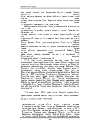 Монгол Улсын түүх V


ийн дараа Монгол эрх баригчдын Орост хандаж байсан
горьдлого                                               талаар
болж, ихээхэн хөрсөн юм. Иймд «Монгол орон гадаад орон
зайгаа                                                   тэлэх,
гадаад харилцаандаа Орос, Хятадаас гадна гурав дахь нөлөө
бүхий                                                   гүрнийг
татан оролцуулах оролдлого» хийж эхлэв.
    1913оны өвөл Монголын Гадаад яамны сайд М.Ханддорж
тэргүүтэй
төлөөлөгчид Петербург хотноо очихдоо хаант Оросын эрх
баригчидтай
уулзаж, Монгол улсын оршин тогтноход чухал холбогдолтой
хэд                                                       хэдэн
асуудлаар Оросын зүгээс дэмжлэг авах асуудлаар хэлэлцээ
хийхээс                                                   гадна
Лнгли, Франц, Япон зэрэг олон улсаас Орост сууж байсан
элчин                                                  сайдыи
яамдад Монголын тусгаар тогтнолыг зовшөөрүүлэх асуудлыг
тавьж,                                                    зарим
оронд айлчлах зөвшөөрөл хүсэх зорилготой байжээ. Гэвч
эдгээр                        орны                         Орос
дахь элчин сайдын яамдаас хэн нь ч уг асуудалд тун
болгоомжтой                                            хандаж,
М.Ханддорж нарыг хүлээж авсамгүй.
    1913 оны эхээр Монголын засгийн газар Да лам
 Цэрэнчимэд, бинт ван Гончигсүрэн нарыг Японд очуулахаар
 томилон илгээжээ. Цэрэнчимэд нарын зорилго нь Японтой
 худалдаа, найрамдлын гэрээ байгуулах явдал байжээ. Гэвч
 Оросын тал тухайлбал, Харбин дахь Оросын консул
 Цэрэнчимэд нарыг цааш алхуулсангүй. Гэвч энэ нь
 Монголын асуудал Японы сонирхлыгтатахгүй байсны баталгаа
 биш юм. 1913 оны намар Японы иргэн Кодама гэгч Нийслэл
 Хүрээнд ирж, хорь гаруй хоног байхдаа Монголын эрх
 баригчидтай уулзаж, Монгол улс Японтой найрамдахын
 чухлыг онцлон тэмдэглэж байв. Кодама амин хувиараа явж
 байсан уу, түүний ар галд Японы төр байсан уу гэдэг нь-эдүгээ
 ч тодорхой бус. Ямар ч байсан Кодамагийн Нийслэл Хүрээн
 дэх үйл ажиллагаа Японы ашиг сонирхлын илрэл байсан нь
 эргэлзээгүй.

   1913 оны эцэс, 1914 оны эхээр Монгол улсын Бүгд
ерөнхийлөн здхирах яамны сайд (Засгийн газрын ерөнхий
сайд) Т.Намнансүрэн тэргүүтэй

 төлөөлөгчдийг дахин Орос улсад томилон илгээв.
 Т.Намнансүрэнгийн Орост очсон нь Бээжингийн тунхаг гарсны
 дараахны хэрэг бөгөөд түүний айлчлалын гол зорилго 1913
 оны «Орос-Хятадын тунхаг»-ийг Монгол улс. огт хүлээн авах
 боломжгүйг Оросын талд ойлгуулж, Монгол улс Хятадтай
 бүрмөсөн харилиаагаа тасалж байгаа буюу бүрэн тусгаар
 тогтносон гэдгээ| Оросын талд эрс шийдвэртэй илэрхийлж,
                             -79-
 