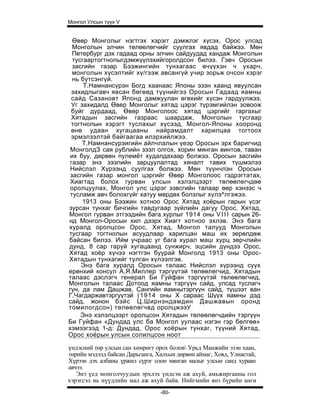Монгол Улсын түүх V


  Өвөр Монголыг нэгтгэх хэрэгг дэмжлэг хүсэх, Орос улсад
  Монголын элчин төлөелөгчийг суулгах явдад байжээ. Мөн
  Петербург дэх гадаад орны элчин сайдуудад хандаж Монголын
  тусгаартогтнолыгдэмжүүлэхийгоролдсон билээ. Гэвч Оросын
  засгийн газар Бээжингийн тунхагаас өчүүхэн ч ухарч,
  монголын хүсэлтийг хү/гээж авсангүй учир зорьж очсон хэрэг
  нь бүтсэнгүй.
      Т.Намнансүрэн Богд хаанаас Японы эзэн хаанд явуулсан
 захидлыгавч явсан бөгөөд түүнийгээ Оросын Гадаад яамны
 сайд Сазановт Японд дамжуулан өгөхийг хүсэн гардуулжээ.
 Уг захидалд Өвер Монголыг хятад цэрэг түрэмгийлэн зовоож
 буйг дурдаад, Өвөр Монголоос хятад цэргийг гаргахыг
 Хятадын засгийн газраас шаардаж, Монголын тусгаар
 тогтнолын хэрэгт туслахыг хүсээд, Монгол-Японы хооронд
 өнө удаан хугацааны найрамдалт харилцаа тогтоох
 эрмэлзэлтэй байгаагаа илэрхийлжээ.
     Т.Намнансүрэигийн айлчлалын үеэр Оросын эрх баригчид
 МонголдЗ сая рублийн зээл олгох, хорин мянган винтов, таван
 их буу, дөрвөн пулемёт худалдахаар болжээ. Оросын засгийн
 газар энэ зээлийн зарцуулалтад хяналт тавих түшмэлээ
 Нийслэл Хүрээнд суулгах болжээ. Мөн түүнчлэн Оросын
 засгийн газар монгол цэргийг Өвөр Монголоос гэдрэгтатах,
 Хиагтад болох гурван улсын хэлэлцээрт төлөөлегчдөө
 оролцуулах, Монгол улс цэрэг зэвсгийн талаар өөр хэнээс ч
 тусламж авч болохгүйг хатуу мөрдөх болзлыг хүлэ^лгэжээ.
     1913 оны Бээжин хотноо Орос Хятад хоёрын гарын үсэг
зурсан тунхаг бичгийн тавдугаар зүйлийн дагуу Орос, Хятад,
Монгол гурван этгээдийн бага хурлыг 1914 оны V I I I сарын 26-
нд Монгол-Оросын хил дээрх Хиагт хотноо эхлэв. Энэ бага
хуралд оролцсон Орос, Хятад, Монгол талууд Монголын
тусгаар тогтнолын асуудлаар харилцан маш их зерөлдөж
байсан билээ. Ийм учраас уг бага хурал маш хурц зөрчлийн
дунд, 8 cap гаруй хугацаанд сунжирч, эцсийн дүндээ Орос,
Хятад хоёр хүчээ нэгтгэн буурай Монголд 1913 оны Орос-
Хятадын тунхагийг тулган хүлээлгэв.
     Энэ бага хуралд Оросын талаас Нийслэл хүрээнд суух
ерөнхий консул А.Я.Миллер тэргүүтэй төлөөлөгчид, Хятадын
талаас дэслэгч генерал Би Гуйфан тэргүүтэй төлөөлөгчид,
Монголын талаас Дотоод яамны тэргүүн сайд, улсад туслагч
гүн, да лам Дашжав, Сангийн яамнытэргүүн сайд, түшээт ван
Г.Чагдаржавтэргүүтэй (1914 оны X сараас Шүүх яамны дэд
сайд, жонон бэйс Ц.Ширнэндамдин Дашжавын оронд
томилогдсон) төлөөлөгчвд оролцжээУ
     Энэ хэлэлцээрт оролцсон Хятадын төлөөлөгчдийн тэргүүн
Би Гуйфан «Дундад улс ба Монгол уулаас нэгэн гэр бөлгөө»
хэмээгээд 1-д: Дундад, Орос хоёрын тунхаг, түүний Хятад,
Орос хоёрын улсын солилцсон ноот

үндэсний төр улсын сан хөмрөгт орох болов Урьд Манжийн эзэн хаан,
төрийн мэдэлд байсан Дарьганга, Халхын дөрвөн аймаг, Ховд, Улиастай,
Хүрээн дэх албаны үржил сүрэг олон мянган малыг улсын санд хураан
авчээ.
   Энэ үед монголчуудын эрхлэх үндсэн аж ахуй, амьжиргааны гол
хэрэгсэл нь нүүдлийн мал аж ахуй байв. Нийгмийн янз бүрийн анги
                                 -80-
 