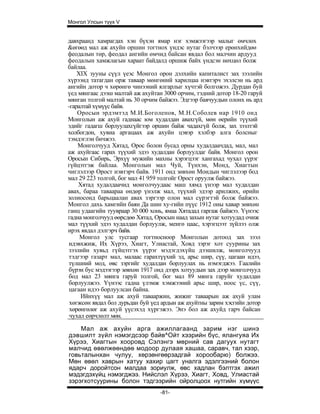 Монгол Улсын түүх V


давхраанд хамрагдах хэн бүхэн ямар нэг хэмжээгээр малыг өмчлөх
&өгөөд мал аж ахуйн оршин тогтнох үндэс нутаг бэлчээр ерөнхийдөө
феодалын төр, феодал ангийн өмчид байсан явдал бол малчин ардууд
феодалын хамжлагын хараат байдалд оршиж байх үндсэн нөхцөл болж
байлаа.
    XIX зууны сүүл үеэс Монгол орон дэлхийн капиталист зах зээлийн
хүрээнд татагдан орж таваар мөнгөний харилцаа нэвтэрч эхэлсэн нь ард
ангийн дотор ч хөрөнгө чинээний ялгарлыг хүчтэй болгожээ. Дурдан буй
үед мянгаас дээш малтай аж ахуйтан 3000 орчим, тэдний дотор 18-20 гаруй
мянган толгой малтай нь 30 орчим байжээ. Эдгээр баячуудын олонх нь ард
-гаралтай хүмүүс байв.
    Оросын эрдэмтэд М.И.Боголепов, М.Н.Соболев нар 1910 онд
Монголын аж ахуй гаднаас юм худалдан авахгүй, мөн өерийн түүхий
эдийг гадагш борлуулахгүйгээр оршин байж чадахгүй болж, зах зээлтэй
холбогдон, хувиа аргацаах аж ахуйн цэвэр хэлбэр алга болсныг
тэмдэглэн бичжээ.
    Монголчууд Хятад, Орос болон бусад орны худалдаачдад, мал, мал
аж ахуйгаас гарах түүхий эдээ худалдан борлуулдаг байв. Монгол орон
Оросын Сибирь, Эрхүү мужийн махны хэрэгцээг хангахад чухал үүрэг
гүйцэтгэж байлаа. Монголын мал Чуй, Түнхэн, Монд, Хиагтын
чиглэлээр Орост нэвтэрч байв. 1911 онд зөвхөн Мондын чиглэлээр бод
мал 29 223 толгой, бог мал 41 959 толгойг Орост оруулж байжээ.
    Хятад худалдаачид монголчуудаас маш хямд үнээр мал худалдан
авах, бараа таваараа өндөр үнэлж мал, түүхий эдээр арилжих, өрийн
золиосонд барьцаалан авах зэргээр олон мал сүрэгтэй болж байжээ.
Монгол дахь хамгийн баян Да шин ху-гийн пүүс 1912 оны хавар зөвхөн
ганц удаагийн туувраар 30 000 хонь, ямаа Хятадад гаргаж байжээ. Үүнээс
гадна монголчууд өөрсдөө Хятад, Оросын наад захын нутаг хотуудад очиж
мал түүхий эдээ худалдан борлуулж, менгө цаас, хэрэгцээт зүйлээ олж
ирэх явдал дэлгэрч байв.
     Монгол улс тусгаар тогтносноор Монголын дотоод зах зээл
идэвхжиж, Их Хүрээ, Хиагт, Улиастай, Ховд зэрэг хот суурины зах
зээлийн хувьд гүйцэтгэх үүрэг мэдэгдэхүйц дээшилж, монголчууд
тэдгээр газарт мал, малаас гарахтүүхий эд, арьс шир, сүү, цагаан идээ,
түлшний мод, өвс зэргийг худалдан борлуулах нь нэмэгджээ. Гаалийн
бүрэн бус мэдээгээр зөвхөн 1917 онд дээрх хотуудын зах дээр монголчууд
бод мал 23 мянга гаруй толгой, бог мал 89 мянга гаруйг худалдан
борлуулжээ. Үүнээс гадна үлэмж хэмжээний арьс шир, ноос үс, сүү,
цагаан идээ борлуулсан байна.
     Ийнхүү мал аж ахуй тавааржин, жижиг таваарын аж ахуй улам
 хөгжсөн явдал бол дурьдан буй үед ардын аж ахуйтны зарим хэсгийн дотор
 хөрөнгөлөг аж ахуй үүсэхэд хүргэжээ. Энэ бол аж ахуйд гарч байсан
 чухал еөрчлөлт мөн.

    Мал аж ахуйн арга ажиллагаанд зарим нэг шинэ
дэвшилт зүйл нэмэгдсээр байв^Ойт хээрийн бүс, ялангуяа Их
Хүрээ, Хиагтын хооровд Сэлэнгэ мөрний сав дагуух нутагт
малчид өвөлжөөндөө модоор дулаая хашаа, саравч, тал хээр,
говьталынхан чулуу, хөрзөнгөөрзадгай хорообарю) болжээ.
Мөн өвөл хаврын хатуу хахир цагт уналга эдэлгээний болон
ядарч доройтсон малдаа зориулж, өвс хадлан бэлтгэх ажил
мэдэгдэхүйц нэмэгджээ. Нийслэл Хүрээ, Хиагт, Ховд, Улиастай
зэрэгхотсуурины болон тэдгээрийн ойролцоох нутгийн хүмүүс
                                 -81-
 