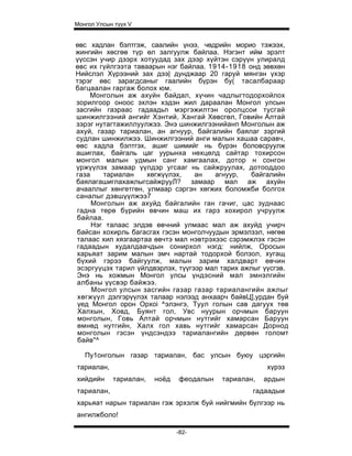 Монгол Улсын түүх V


өвс хадлан бэлтгэж, саалийн үнээ, чөдрийн морио тэжээх,
жингийн хөсгөө түр өл залгуулж байлаа. Нэгэнт ийм эрэлт
үүссэн учир дээрх хотуудад зах дээр хүйтэн сэрүүн улиралд
өвс их гүйлгээта таваарын нэг байлаа. 1914-1918 онд зөвхөн
Нийслэл Хүрээний зах дээ| дунджаар 20 гаруй мянган үхэр
тэрэг өвс зарагдсаныг гаалийн бүрэн бу( тасалбараар
багцаалан гаргаж болох юм.
    Монголын аж ахуйн байдал, хүчин чадлыгтодорхойлох
зорилгоор оноос эхлэн хэдэн жил дараалан Монгол улсын
засгийн газраас гадаадьп мэргэжилтэн оролцсои тусгай
шинжилгээний ангийг Хэнтий, Хангай Хөвсгөл, Говийн Алтай
зэрэг нутагтажиллуулжээ. Энэ шинжилгээнийанп Монголын аж
ахуй, газар тариалан, ан агнуур, байгалийн баялаг зэргий
судлан шинжилжээ. Шинжилгээний анги малын хашаа саравч,
өвс хадла бэлтгэх, ашиг шимийг нь бүрэн боловсруулж
ашиглах, байгаль цаг уурынха нөхцөлд сайтар тохирсон
монгол малын удмын санг хамгаалах, дотор н сонгон
үржүүлэх замаар үүлдэр угсааг нь сайжруулах, дотооддоо
газа    тариалан     хөгжүүлэх,   ан    агнуур,   байгалийн
баялагашиглахажлыгсайжрууЛ? замаар мал аж ахуйн
ачааллыг хөнгетгөн, улмаар сэргэн хөгжих боломжби болгох
саналыг дэвшүүлжээ7
     Монголын аж ахуйд байгалийн ган гачиг, цас зуднаас
гадна төрө бүрийн өвчин маш их гарз хохирол учруулж
байлаа.
     Нэг талаас элдэв өвчний улмаас мал аж ахуйд учирч
байсан хохирль багасгах гэсэн монголчуудын эрмэлзэл, нөгөө
талаас хил хязгаартаа өвчтэ мал нэвтрэхээс сэрэмжлэх гэсэн
гадаадын худалдаачдын сонирхол нэгд: нийлж, Оросын
харьяат зарим малын эмч нартай тодорхой болзол, хугащ
бүхий гэрээ байгуулж, малын зарим халдварт өвчин
эсэргуүцэх тарил үйлдвэрлэх, түүгээр мал тарих ажлыг үүсгэв.
Энэ нь хожмын Монгол улсы үндэсний мал эмнэлгийн
албаны үүсвэр байжээ.
     Монгол улсын засгийн газар газар тариалангийн ажлыг
 хөгжүүл дэлгэрүүлэх талаар нэлээд анхаарч байвЦ],урдан буй
 үед Монгол орон Opxoi ^элэнгэ, Туул голын сав дагуух төв
 Халхын, Ховд, Буянт гол, Увс нуурын орчмын баруун
 монголын, Говь Алтай орчмын нутгийг хамарсан Баруун
 өмнөд нутгийн, Халх гол хавь нутгийг хамарсан Дорнод
 монголын гэсэн үндсэндээ тариалангийн дөрвөн голомт
 байв"^

   Пу1онголын газар тариалан, бас улсын буюу цэргийн
тариалан,                                             хүрэз
хийдийн     тариалан,   ноёд   феодалын   тариалан,   ардын
тариалан,                                         гадаадыи
харьяат нарын тариалан гэж эрхэлж буй нийгмийн бүлгээр нь
ангилжболо!

                               -82-
 