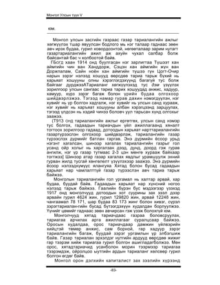 Монгол Улсын түүх V


юм.

    Монгол улсын засгийн газраас газар тариалангийн ажлыг
хөгжүүлэх тшар явуулсан бодлого мь нэг талаар гаднаас зөөн
авч ирэх будаа, гурил ховордсонтой, нөгөөталаар зарим нутагт
газартариалангийн ажил аж ахуйн чухал салбар болж
байсантай бас ч холбоотой байв.
  ГБОГД хаан 1914 онд буулгасан нэг зарлигтаа Түшээт хан
аймгийн чин ван Ханддорж, Сэцэн хан аймгийн жүн ван
Доржпалам, Сайн ноён хан аймгийн түшээ гүн Цогт-Очир
нарын зэрэг нэлээд хошууд өөрсдөө тариа тарьж бүхий нь
харьяат хошууны олны хэрэглэгдэхүүнд багагүй тус болж
байгааг дурджээАТариаланг хөгжүүлэхэд тус дэм үзүүлэх
зорилгоор улсын сангаас тариа тарих хошуудад анжис, хадуур,
хамуур, хүрз зэрэг багаж болон үрийн будаа олгохоор
шийдвэрлэжээ. Тэгээд намар гурав дахин нэмэгдүүлэн, нэг
хувийг нь үр болгон хадгалж, нэг хувийг нь улсын санд хурааж,
нэг хувийг нь харъяат хошууны албан хэрэгцээнд зарцуулах,
тэгээд үлдсэн нь хэдий чинээ боловч уул тарьсан хүнд олгохыг
заажээ.
   (T913 ОНД тариалангийн ажлыг ергөтгөх, улсын санд нэмэр
тус болгох, гадаадын тариачдын үйл ажиллагаанд хяналт
тогтоох зорилгоор гадаад, дотоодын харьяат нарттариалангийн
газартүрээслэн олгохоор шийдвэрлэж, тариалангийн газар
түрээслэх дүрмийг батлан гаргав. Энэ дүрмийн ёсоор урьд
нэгэнт хагалсан, шинээр хагалах тариалангийн газрыг гол
усанд ойр холыг нь харгалзан дээд, дунд, доорд гэж гурав
ангилж, нэг үр газар тутмаас 2-3 цэн мөнгө хурааж байхаар
тогтжээ] Шинээр атар газар хагалах явдлыг урамшуулж эхний
гурван жилд тусгай хөнгөлелт үзүүлэхээр заажээ. Энэ дүрмийн
ёсоор нэлээдхүмүүс ялангуяа Хятад болон бусад гадаадын
харьяат нар чамлалттүй газар түрээслэн авч тариа тарьж
байжээ.
    Монголын тариалангийн гол ургамал нь халтар арвай, хар
будаа, буудай байв. Гадаадын харьяат нар хүнсний ногоо
нэлээд тарьж байжээ. Гаалийн бүрэн бус мэдээгээр үзэхэд
1917 онд монголчууд дотоодын хот суурины зах зээл дээр
арвайн гурил 4624 жин, гурил 129820 жин, арвай 12248 жин,
чангаамал 78 171, шар будаа 83 173 жинг болон хивэг, сүрэл
зэрэгтариалан-гийн бусад бүтээгдэхүүн худалдан борлуулжээ.
Үүнийг цөмийг гаднаас зөөн авчирсан гэж үзэж болохгүй юм.
    Монголчууд хятад тариачдаас газраа боловсруулах,
тариагаа арчилах арга ажиллагааг суралцсаар байжээ.
Оросын худалдаа, орос тариачдаар дамжин үйлвэрийн
хийцтэй төмөр анжис, сам борной, гар хадуур зэрэг
тариалангийн багаж, буудай зэрэг ургамлын үр элбэгшиж
байв. Газар тариалан эрхэлдэг нутгийн ардууд өөрсдөө жижиг
гар тээрэм хийж тариагаа гурил болгон ашигладагболжээ. Мөн
орос, хятадтариачид усанболон морин тээрмээр тариагаа
тээрэмдэж, ойролцоо ыутгийн ардын тариаланг хөлсөөр гурил
болгон өгдөг байв.
    Монгол орон дэлхийн капиталист зах зээлийн хүрээнд

                             -83-
 