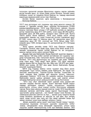 Монгол Улсын түүх V


татагдан орсонтой уялдан Монголоос гадагш гаргах зүйлийн
дотор ангийн арьс, үс чухал байр эзлэх болжээ. Ангийн ажил
олборын чухал эх сурвалж болж байсан нь таваар мөнгөний
харилцаа идэвхжсэний нэгэн гэрч байлаа.
   Ангийн багаж хэрэгсэл, арга ажиллагаа ч боловсронгуй
   болсоор байжээ.

1917 онд дотоодын хот суурины зах дээр монгол хүмүүс 30
шахам н: төрлийн ангийн арьс, үсбусад бүтээгдэхүүн 61000
шахмыгзаржборлуулжэ: 1912 онд Монголоос зөвхөн Хешеө
модны гаалиар Орос улсад I 127 рублийн ангийн үс гаргасны
дотор тарваганы арьс 817 327 рубль, үнэгн арьс 96 263 рубль,
аргалийн арьс 26 609 рубль, янгирын арьс 22019 руб. булга
10070 рубль болж байжээ, 1919 оны хавар хэсэг хятад
худалдаач! зөвхөн нэг удаа Улиастай хотоос хэрэмний арьс
51 934, чонын арьс 3) хярсны арьс 39, мануулын арьс 627,
тарваганы арьс 28 122, үнэгний api 1516, бугын эвэр 1441,
зээрийн арьс 1383, янгирын арьс 13, шилүүсний ар; 27-г Хятадад
ачуулжээ.
    Богд хааны засгийн газар 1913 онд Оросын харъяат
Галпиров, Поляга' нарт Буйр нуур, Халх голд загас агнах 5-10
жилийн хугацаатай түрээс олгои[ байсан нь ан агнуурын
ажилд гарсан нэгэн шинэ үзэгдэл байв.
    Дурдан буй уед байгалийн бусад баялгийг ашиглах явдалд ч
ахиц гарчээ.1 Ой мод элбэг хангай нутгийнхан хот сууриньг зах
дээр түлшний мод, говь' талынхан аргал, харгана их худалдах
болжээ. 1917 онд монголчууд хш суурины зах дээр 100000
үхэр тэрэг мод, 1200 гаруй тэрэг аргал, 155 тэрэг харгана
зарсан мэдээ буй нь бүрэн бус юм. Мөн онд 145 675 жин давс,
90322 жин хужир, 26 807 жин мөөг болон байгалийн бусад
хишгийг худалдсан байна.
    Q914 онд Гадаад яамны нэгэн түшмэл мод банз зүсэх
үйлдвэрийг Туул голын хөвеөн дээр байгуулж, 40 гаруй хүн
хөлслөн ажиллуулах, Тэрэлж-Туулын бэлчир, Улиастайн эх
зэрэг газраас мод салаар авч ирүүлэх хүсэлт тавьсныг
зөвшөөрч байжээ. 1916 онд Их шавийн зайсан Ёндонжами
байгалийн зэрлэг цайны ургамал түуж, цай хэвлэх улсын
үйлдвэр байгуулах санал дэвшүүлснийг ёсоор болгожээ}
     1913 онд «Алт мөнгөний зэрэг уурхай нээх дүрэм»-ийг
засгийн газраас батлан гаргаж, ашигт малтмал бүхий газрыг
гадаад дотоодын хумүүст түрээс концессын журмаар
ашиглуулж, улсын санд нэмэр сэлбэг болгохоор шийдвэр
гаргав. Богд хаан ийнхүү уурхай нээлгэх тухай 1912 онд Дотоод
яамнаас өргөсөн айлтгалд хариу зарлиг буулгахдаа «Урьд
эдүгээгийн цагер адилгүй... алт бүхий газрыг нээх боловч, ер
хэмжээгүй малтаж сүйтгэх нь бус ... эрхэм сүлд тахилга бүхий
газар болбоос эрхэмнэж үл малтах нь зүй мөн. Бус энгийн
зэрэг газар нутагт дан ганц алт бус ямар зүйлийн зоорь 6yf
аваас зохихыг узэж нээн авбаас зохино» гэжээ.
     Дээрх дүрмийн дагуу ашигт малтмал бүхий газрыг түрээс,
 концессы} журмаар олгохдоо уурхайн хөрөнгийн элбэг
 ховор, үйлдвэрийн хүнд хөнгөнийг харгалзан, улсын санд
 оруулах хувийг ойролцоогоор 5-50 хув байхаар заажээ. Энэ
                             -84-
 