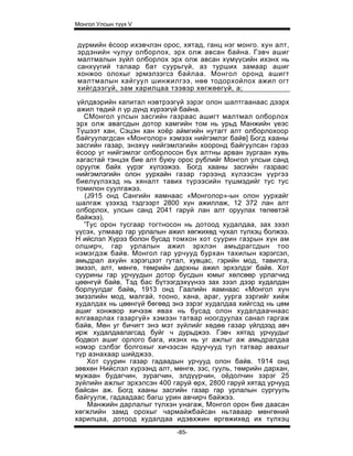 Монгол Улсын түүх V


дүрмийн ёсоор ихэвчлэн орос, хятад, ганц нэг монго. хун алт,
эрдэнийн чулуу олборлох, эрх олж авсан байна. Гэвч ашиг
малтмалын зүйл олборлох эрх олж авсан хүмүүсийн ихэнх нь
санхүүгий талаар бат суурьгүй, аз турших замаар ашиг
хонжоо олохыг эрмэлзэгсэ байлаа. Монгол оронд ашигт
малтмалын хайгуул шинжилгээ, нөө тодорхойлох ажил огт
хийгдээгуй, зам харилцаа тээвэр хөгжөөгүй, а;

 үйлдвэрийн капитал нэвтрээгүй зэрэг олон шалтгаанаас дээрх
 ажил төдий л үр дүнд хүрээгүй байна.
   СМонгол улсын засгийн газраас ашигт малтмал олборлох
эрх олж авагсдын дотор хамгийн том нь урьд Манжийн үеэс
Түшээт хан, Сэцэн хан хоёр аймгийн нутагт алт олборлохоор
байгуулагдсан «Монголор» хэмээх нийгэмлэг байв] Богд хааны
засгийн газар, энэхүү нийгэмлэгийн хооронд байгуулсан гэрээ
ёсоор уг нийгэмлэг олборлосон бүх алтны арван зургаан хувь
хагастай тэнцэх бие алт буюу орос рублийг Монгол улсыи санд
оруулж байх үүрэг хүлээжээ. Богд хааны засгийн газраас
нийгэмлэгийн олон уурхайн газар гэрээнд хүлээсэн үүргээ
биелүүлэхэд нь хяналт тавих түрээсийн түшмэдийг тус тус
томилон суулгажээ.
   (J915 онд Сангийн яамнаас «Монголор»-ын олон уурхайг
шалгаж үзэхэд тэдгээрт 2800 хүн ажиллаж, 12 372 лан алт
олборлох, улсын санд 2041 гаруй лан алт оруулах төлөвтэй
байжээ).
   'Тус орон тусгаар тогтносон нь дотоод худалдаа, зах зээл
үүсэх, улмаар гар урлалын ажил хөгжихөд чухал түлхэц болжээ.
Н ийслэл Хүрээ болон бусад томхон хот суурин газрын хүн ам
олширч, гар урлалын ажил эрхлэн амьдрагсдын тоо
нэмэгдэж байв. Монгол гар урчууд бурхан тахилын хэрэгсэл,
амьдрал ахуйн хэрэгцээт гутал, хувцас, гэрийн мод, тавилга,
эмээл, алт, мөнгө, төмрийн дархны ажил эрхэлдэг байв. Хот
суурины гар урчуудын дотор бусдын юмыг хөлсөөр урлагчид
цөөнгүй байв, Тэд бас бүтээгдэхүүнээ зах зээл дээр худалдан
борлуулдаг байву 1913 онд Гаалийн яамнаас «Монгол хүн
эмээлийн мод, малгай, тооно, хана, араг, уурга зэргийг хийж
худалдах нь цөөнгүй бөгөөд энэ зэрэг худалдаа хийгсэд нь цөм
ашиг хонжвор хичээж явах нь бусад олон худалдаачнаас
ялгаварлах газаргүй» хэмээн татвар ноогдуулах санал гаргаж
байв, Мөн уг бичигт энэ мэт зүйлийг хөдөө газар үйлдээд авч
ирж худалдаалагсад буйг ч дурьджээ. Гэвч хятад урчуудыг
бодвол ашиг орлого бага, ихэнх нь уг ажлыг аж амьдралдаа
нэмэр сэлбэг болгохыг хичээсэн ядуучууд тул татвар авахыг
түр азнахаар шийджээ.
    Хот суурин газар гадаадын урчууд олон байв. 1914 онд
зөвхөн Нийслэл хүрээнд алт, мөнгө, зэс, гууль, төмрийн дархан,
мужаан будагчин, зурагчин, элдүүрчин, оёдолчин зэрэг 25
зүйлийн ажлыг эрхэлсэн 400 гаруй өрх, 2800 гаруй хятад урчууд
байсан аж. Богд хааны засгийн газар гар урлалын сургууль
байгуулж, гадаадаас багш урин авчирч байжээ.
    Манжийн дарлалыг түлхэн унагаж, Монгол орон бие даасан
хөгжлийн замд орохыг чармайжбайсан ньтаваар мөнгөний
харилцаа, дотоод худалдаа идэвхжин өргөжихөд их түлхэц
                             -85-
 