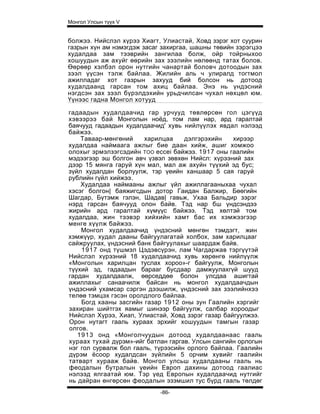 Монгол Улсын түүх V


болжээ. Нийслэл хүрээ Хиагт, Улиастай, Ховд зэрэг хот суурин
газрын хүн ам нэмэгдэж засаг захиргаа, шашны төвийн зэрэгцээ
худалдаа зам тээврийн зангилаа болж, ойр тойрныхоо
хошуудын аж ахуйг өөрийн зах зээлийн нөлөөнд татах болов.
Өөрөөр хэлбэл орон нутгийн чанартай боловч дотоодын зах
зээл үүсэн тэлж байлаа. Жилийн аль ч улиралд тогтмол
ажилладаг хот газрын захууд бий болсон нь дотоод
худалдаанд гарсан том ахиц байлаа. Энэ нь үндэсний
нэгдсэн зах зээл бүрэлдэхийн урьдчилсан чухал нөхцөл юм.
Үүнээс гадна Монгол хотууд

гадаадын худалдаачид гар урчууд төвлөрсөн гол цэгүүд
хэвээрээ бай Монголын ноёд, том лам нар, ард гаралтай
баячууд гадаадын худалдаачид' хувь нийлүүлэх явдал нэлээд
байжээ.
    Таваар-мөнгөний    харилцаа     дэлгэрэхийн    хирээр
худалдаа наймаага ажлыг бие даан хийж, ашиг хомжоо
олохыг эрмэлзэгсэдийн TOO eccei байжээ. 1917 оны гаалийн
мэдээгээр эш болгон авч үзвэл зөвхөн Нийсл: хүрээний зах
дээр 15 мянга гаруй хүн мал, мал аж ахуйн түүхий эд бус;
зүйл худалдан борлуулж, тэр үеийн ханшаар 5 сая гаруй
рублийн гүйл хийжээ.
    Худалдаа наймааны ажлыг үйл ажиллагааныхаа чухал
хэсэг болгон| баяжигсдын дотор Гаидан Балжир, Бөөгийн
Шагдар, Бүтэмж гэлэн, Шадав| гавьж, Ухаа Бальдир зэрэг
нэрд гарсан баячууд олон байв. Тэд нар бш үндсэндээ
жирийн ард гаралтай хүмүүс байжээ. Тэд хөлтэй том
худалдаа, жин тээвэр хийхийн хамт бас их хэмжээгээр
менге хүүлж байжээ.
    Монгол худалдаачид үндэсний мөнгөн тэмдэгт, жин
хэмжүүр, худал дааны байгуулагатай холбох, зам харилцааг
сайжруулах, үндэсний банк байгуулахыг шаардаж байв.
    1917 онд түшмэл Цэдэвсүрэн, лам Чагдаржав тэргүүтэй
Нийслэл хүрээний 18 худалдаачид хувь хөрөнгө нийлүүлж
«Монголын харилцан туслах хороо»-г байгуулж, Монголын
түүхий эд, гадаадын барааг бусдаар дамжуулахгүй шууд
гардан худалдаалж, өөрседдөө болон улсдаа ашигтай
ажиллахыг санаачилж байсан нь монгол худалдаачдын
үндэсний ухамсар сэргэн дээшилж, үндэсний зах зээлийнхээ
телөө тэмцэх гэсэн оролдлого байлаа.
    Богд хааны засгийн газар 1912 оны зун Гаалийн хэргийг
захиран шийтгэх яамыг шинээр байгуулж, салбар хороодыг
Нийслэл Хүрээ, Хиап, Улиастай, Ховд зэрэг газар байгуулжээ.
Орон нутагт гааль хураах эрхийг хошуудын тамгын газар
олгов.
   1913 онд «Монголчуудын дотоод худалдаанаас гааль
хураах тухай дүрэм»-ийг батлан гаргав. Улсын сангийн орлогын
нэг гол сурвалж бол гааль, түрээсийн орлого байлаа. Гаалийн
дүрэм ёсоор худалдсан зүйлийн 5 орчим хувийг гаалийн
татварт хурааж байв. Монгол улсьш худалдааны гааль нь
феодалын бутралын үеийн Европ дахины дотоод гаалиас
нэлээд ялгаатай юм. Тэр үед Европын худалдаачид нутгийг
нь дайран өнгөрсөн феодалын эзэмшил тус бүрд гааль төлдөг
                            -86-
 