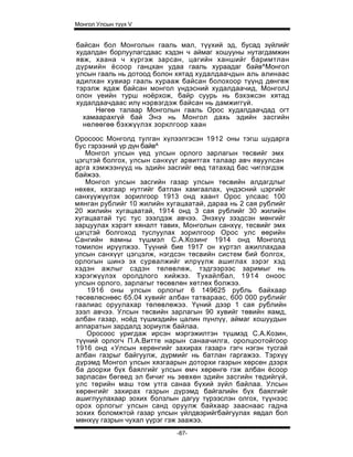 Монгол Улсын түүх V


байсан бол Монголын гааль мал, түүхий эд, бусад зүйлийг
худалдан борлуулагсдаас хэдэн ч аймаг хошууны нутагдамжин
явж, хаана ч хүргэж зарсан, цагийн ханшийг баримтлан
дүрмийн ёсоор ганцхан удаа гааль хураадаг байв^Монгол
улсын гааль нь дотоод болон хятад худалдаачдын аль алинаас
адилхан хувиар гааль хурааж байсан болохоор түүнд дөнгөж
тэрэлж ядаж байсан монгол үндэсний худалдаачид, MoнгoлJ
олон үеийн турш ноёрхож, байр суурь нь бэхэжсэн хятад
худалдаачдаас илү нэрвэгдэж байсан нь дамжиггүй.
     Нөгеө талаар Монголын гааль Орос худалдаачдад огт
  хамаарахгүй бай Энэ нь Монгол дахь эдийн засгийн
  нөлөөгөө бэхжүүлэх зорклгоор xaaн

Оросоос Монголд тулган хүлээлгэсэн 1912 оны тэгш шударга
бус гэрээний үр дүн байв^
   Монгол улсын үед улсын орлого зарлагын төсвийг эмх
цэгцтэй болгох, улсын санхүүг арвитгах талаар авч явуулсан
арга хэмжээнүүд нь эдийн засгийг өөд татахад бас чиглэгдэж
байжээ.
   Монгол улсын засгийн газар улсын төсвийн алдагдлыг
нөхөх, хязгаар нутгийг батлан хамгаалах, үндэсний цэргийг
санхүүжүүлэх зорилгоор 1913 онд хаант Орос улсаас 100
мянган рублийг 10 жилийн хугацаатай, дараа нь 2 сая рублийг
20 жилийн хугацаатай, 1914 онд 3 сая рублийг 30 жилийн
хугацаатай тус тус зээлдэж авчээ. Энэхүү зээдсэн мөнгийг
зарцуулах хэрэгт хяналт тавих, Монголын санхүү, тесвийг эмх
цэгцтэй болгоход туслуулах зорилгоор Орос улс өөрийн
Сангийн яамны түшмэл С.А.Козинг 1914 онд Монголд
томилон ирүүлжээ. Түүний бие 1917 он хүртэл ажиллахдаа
улсын санхүүг цэгцэлж, нэгдсэн төсвийн систем бий болгох,
орлогын шинэ эх сурвалжийг илрүүлж ашиглах зэрэг хэд
хэдэн ажлыг сэдэн төлөвлөж, тэдгээрээс заримыг нь
хэрэгжүүлэх оролдлого хийжээ. Тухайлбал, 1914 оноос
улсын орлого, зарлагыг төсөвлөн хөтлөх болжээ.
    1916 оны улсын орлогыг 6 149625 рубль байхаар
төсөвлөснөөс 65.04 хувийг албан татвараас, 600 000 рублийг
гаалиас оруулахар төлөвлөжээ. Үүний дээр 1 сая рублийн
зээл авчээ. Улсын төсвийн зарлагын 90 хувийг төвийн яамд,
албан газар, ноёд түшмэдийн цалин пүнлүү, аймаг хошуудын
аппаратын зардалд зориулж байлаа.
   Оросоос уригдаж ирсэн мэргэжилтэн түшмэд С.А.Козин,
түүний орлогч П.А.Витте нарын санаачилга, оролцоотойгоор
1916 онд «Улсын херөнгийг захирах газар» гэгч нэгэн тусгай
албан газрыг байгуулж, дүрмийг нь батлан гаргажээ. Тэрхүү
дүрэмд Монгол улсын хязгаарын доторхи газрын хөрсөн дзэрх
ба доорхи бүх баялгийг улсын өмч хөрөнгө гэж албан ёсоор
зарласан бөгөед эл бичиг нь зөвхөн эдийн засгийн төдийгүй,
улс төрийн маш том утга санаа бүхий зүйл байлаа. Улсын
хөрөнгийг захирах газрын дүрэмд байгалийн бүх баялгийг
ашиглуулахаар зохих болзлын дагуу түрээслэн олгох, түүнээс
орох орлогыг улсын санд оруулж байхаар зааснаас гадна
зохих боломжтой газар улсын үйлдвэрийгбайгуулах явдал бол
мөнхүү газрын чухал үүрэг гэж заажээ.
                            -87-
 