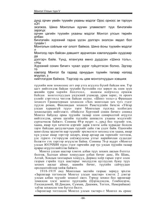 Монгол Улсын түүх V


дунд орчин үеийн түүхийн ухааны мэдлэг Орос орноос эи тэргүүн
нЭ1
эхэлжээ. Шинэ Монголын хуучин уламжлалт түүх бичлэгийн
зэрэгцэ:
орчин цагийн түүхийн ухааны мэдлэг Монгол улсын төрийн
албан
бичлэгийн хүрээний гадна үүсэн дэлгэрч эхэлсэн явдал бол
тухайн 
Монголын соёлым нэг ололт байжээ. Шинэ ёсны түүхийн мэдлэг
п
Монголд гарч байсан дэвшилт ардчилсан хзвлэлүүдийн хуудсаар
да
дэлгэрч байв. Үүнд, ялангуяа өмно дурдсан «Шинэ толь»,
«Нш
Хүрээний сонин бичиг» чухал үүрэг гүйцэтгэсэн болно. Эдгээр
то
хэвлэлд Монгол ба гадаад орнуудын түүхийн талаар нэлээд
өгүүлэл, з
нийтлэгдэж байжээ. Тэдгээр нь цөм монголчуудын хэвшиж

түүхийн ном зохиолоос огт еөр утга агуулга бүхий байсан юм. Тэр
цагт нийтлэгдэж байсан түүхийн бүтээлийн гол зорилт иь олон зуун
жилийн турш харийн боолчлол,         шашны ноёрхолд оршиж
байсан монголчуудын ундэсний ухамсар, урам зориг, эх оронч
үзлийг сэргээхэд чиглэж байсан оолно. «Шинэ толь»-д Францын
зохиолч Грамштернын зохиосон «Хөх монголын хех туг» гэдэг
түүхэн роман, Финляндын зохиолч Рамстедтийн бичсэн «Уйгар
улсын хураангуй түүх» зэрэг Монголын түүхэид холбогдох
зохиолыганх нийтэлжээ. «Нийслэл Хүрээний сонин бичиг» сонинд
Монгол бабусад орны түүхийн талаар олон сонирхолтой өгүүлэл
нийтлэгдэж, орчин цагийм түүхийн шиижлэх ухааны мэдлэгийг
сурталчилж байжээ. Сонины 49-р нүүрт: «...урьд бол түүхийг хэн,
хаана, ямар хүн хичнээн цэргийг дарж хэнээс алба хураадаг болсом
зэрэг байлдан дагуулагчдын түүхийг сайн гэж үздэг байв. Одоогийн
шинэ ёсны эрдэмтэн нар түүнийг эрхэмлэхээ зогсоод хэн хаана, ямар
хүн улсыг ямар зэргээр захирч, ямар аргаар аж терөхийг тоггоож,
улс гүрнээ гэгээрүүлж соёлжуулсны утгыг нарийвчлан судалдаг
болжээ» гэх зэргээр өгүүлсэи байна. Сонины 76-р нүүрт «Монгол
улсын Ю13ЧХ0Н түүх» гэдэг гарчгийн дор тус улсын түүхийн талаар
цуврал өгүүлэл нийтлэж байжээ.
    Монгол улсын шастир хэмээх албан түүх зохиох ажлын бэлтгзл
болгож, Халхын аймаг хошуудын албан бичиг данс, Их Шавь,
Алтай, Ховдын хязгаарын хошууд, Дөрвөд хоёр гарын зэрэг олон
газрын гэрийн түүх шастирыг эмхлүүлэн цуглуулах буюу түүх
зохиох ажлыг аймаг, шавийн бичиг, түүхийн сайчуудын
оролцоотойгоор хийж байжээ.
    1918-1919 онд Монголын засгийн газраас зориуд эрхлэн
«Зарлигаар тогтоосон Монгол улсын шастир» хэмээх 2 дэвтэр
улсын албан түүхийг зохиол1 ожээ. Тэрхүү зохиол бол зарлигаар
томилсон хэсэг монгол түүхчдийн (Цэрэндэндэв, Гомбоцэрэн,
Галсандоиой, Ш.Дамдин, Сумъяа, Дашмям, Тогтох, Намсрайжав)
элбэж зохиосон том бүтээл билээ.
 «Зарлигаар тоггоосон Монгол улсын тастир»-т Монгол нь ерөөс

                              -94-
 