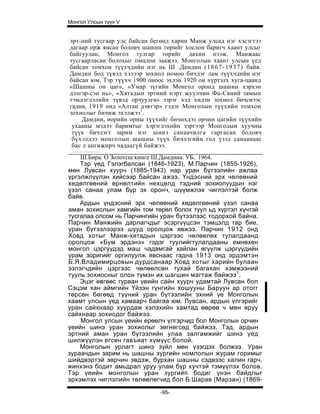 Монгол Улсын түүх V


эрт-ний тусгаар улс байсан бегөөд харин Манж улсад нэг хэсэгтээ
дагаар орж янсан боловч шашин төрмйг хослон баригч хаант улсыг
байгуулан, Монгол тулгар төрийг дахин нээж, Манжаас
тусгаарласан болохыг омцлон заажээ. Монголын хаант улсын үед
байсан томхон түүхчдийн нэг нь Ш .Дамдин ( 1 8 6 7 - 1 9 3 7 ) байв.
Дамдин бол түвэд хэлээр зохиол номоо бичдэг лам түүхчдийн нэг
байсан юм. Тэр түүхч 1900 оноос эхлэн 1920 он хүртэлх хуга-цаанд
«Шашны он цаг», «Умар зүгийн Монгол оронд шашин хэрхэн
дэлгэр-сэн нь», «Хятадын эртний нэрт жуулчин Фа-Сяний замын
тэмдэглэлийн түвэд орчуулга» зэрэг хэд хидэн зохиол бичсиээс
гадна, 1919 онд «Алтан дэвтэр» гэдэг Монголын түүхийн томхон
зохиолыг бичиж эхэлжээ1.
    Дамдии, өорийн орны түүхийг бичихдэз орчин цагийн түүхийн
 ухааны мэдээ баримтыг хэрэглэхийн зэргээр Монголын хуучны
 түүх бичлэгт зарим нэг шинэ санаачилга гаргасан боловч
 бүхэлдээ монголын шашны түүх бичлэгийн гол үзэл саиаанаас
 бас л ангижирч чадаагүй байжээ.
    Ш.Бира. О Золотсш книге Ш.Дамдниа. УБ.. 1964.
    Тэр үед Гэлэгбалсан (1846-1923), М.Парчин (1855-1926),
мөн Лувсан хуурч (1885-1943) нар уран бүтээлийн ажлаа
үргэлжлүүлэн хийсээр байсан ажээ. Үндэсний эрх чөлеөний
хедөлгөөний өрнөлтийн нехцөлд тэдний зохиолуудын нэг
үзэл санаа улам бүр эх оронч, шүүмжлэх чиглэлтэй болж
байв.
    Ардын үндэсний эрх чөлөөний хөдөлгөөний үзэл санаа
аман зохиолын хамгийн том төрөл болох туул ьд хүртэл хүчтэй
тусгалаа олсом нь Парчингийн уран бүтээлээс тодорхой байна.
Парчин Манжийн дарлагчдыг эсэргүүцсэн тэмцэлд rap бие,
уран бүтээлээрээ шууд оролцож явжээ. Парчин 1912 онд
Ховд хотыг Манж-хятадын цэргээс чөлөөлөх тулалдаанд
оролцож «Бум эрдэнэ» гэдэг туулийгтулалдааны емнөхен
монгол цэргүүдэд маш чадамгай хайлан өгүүлж цэргүүдийн
урам зоригийг оргилуулж явснаас гадна 1913 онд эрдэмтэн
Б.Я.Владимирцовын дурдсанаар Ховд хотыг харийн булаан
эзлэгчдийн цэргээс чөлөөлсөн тухай багахан хэмжээний
тууль зохиосныг олон түмэн их шагшин магтаж байжээ1.
    Эцэг өвгөөс гурван үеийн сайн хуурч удамтай Лувсан бол
Сэцэм хан аймгийн Үйзэн гүнгийн хошууны Баруун ар отогг
төрсөн бөгөөд түүний уран бүтээлийн эхний үе Монголын
хаамт улсын үед хамаарч байгаа юм. Лувсан, ардын үлгэрийг
уран сайхнаар хуурдаж хэлэхийн хамтад өөрөө ч мөн яруу
сайхнаар зохиодог байжээ.
    Монгол улсын үеийн ерөөлч үлгэрчид бол Монголын орчин
үеийн шинэ уран зохиолыг зөгнөгсөд байжээ. Тэд, ардын
эртний аман уран бүтээлийн улаа залгамжийг шинэ үед
шилжүүлэн егсөн гавъяат хүмүүс болой.
    Монголын урлагт шинэ зүйл мөн үзэгдэх болжээ. Уран
зураачдын зарим нь шашны зургийн номлолын журам горимыг
шийдвэртэй зөрчин эвдэж, бурхан шашны сэдвээс халин гарч,
жинхэнэ бодит амьдрал уруу улам бүр хучтэй тэмүүлэх болов.
Тэр үеийн монголын уран зургийп бодиг үнэн байдлыг
эрхэмлэх чиглэлийн төлөөлөгчид бол Б.Шарав (Марзан) (1869-

                                -95-
 