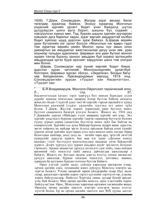 Монгол Улсын түүх V


1939), Г.Дорж, Сономцэрэн, Жүгдэр зэрэг авъяас билэг
төгөлдөр зураачид байжээ. Энэхүү зураачид Монголын
үндэсний зургийн урлагт бодит үнэн байдалд шүтэн
дулдуйдсан шинэ арга барил, шашны бус сэдвийг ;
нэвтрүүлсэн хүмүүс мөн. Тэд, бурхан шашны зургийн хуучирсан
хэвшмэл арга барилыг эвдэн, зураг хөргийг амьдралтай холбон
бодит зүйлээс шууд дүрслэн зурж байжээ. Б.Шарав өорийн
уран бүтээлийн нэг оргил болсон «Монголын нэг өдөр» гэдэг
том зурагтаа өерийн үеийн Монгол орны хүн амын олон
давхаргын аж амьдралыг ажигласныхаа дагуу үнэн зөв, уран
хошноор тольдон дүрсэлжээ. Шаравын энэ уран бүтээл монгол
зураач тэнгэр бурхны орноос амьдран буй хорвоо ертенцийн
амьдралдаа эргэн бууж ирснийт харуулсан шинэ том үзэгдэл
мөн болно.
    Шарав, Сономцэрэн нар хүний хөргийг бодит биеэс
дүрслэн зурах чиглэлийг Монголынзургийн урлагтбуй
болгожээ. Шаравын зурсан «Богд», «Эхдагина», Богдын багш
нар Балданхачин, Лувсандондовын хөргүүд, 1919 онд
Сономцэрэнгийн зурсан «Түшээт хан Насантогтох»,
«Түшээт хан
1
       Б.Я.Владммирцов. Монголо-Ойратскип героический эпос.
Л.,                              стр.                             37.
Насантогтохын хатан» зэрэг хөргүүд бол зөвхөн бурхдын элдэв
дүрийг шашны номлолын зааврын ёсоор бүтээж байсан нөхцөлд
жинхэнэ бодит I хүнтэй адил төстэй хөргийг гарган ирснийхээ хувьд
Монголын үндэсний [ з у р а г урлагийн түүхэнд огт шинэ зүйл
болов. Г.Дорж, Жүгдэр нарын зураачдын уран бүтээлд шинэ,
бүтээлч санаачилга багагүй үзэгдэх болжээ. !Жишээ нь: 1916 онд
Г.Доржийн зурсан «Майдар» гэдэг өвөрмөц зургийг авч үзье. Энэ
зургийг үндсэндээ бурхны зургийн /дүрэм горимоор бүтээсэн боловч
түүид зураач еөрөө санаачлан бүтээсэн шинэ зүйл бас байгаа нь
сонирхолтой. Зургийн гол дунд Майдар бурхны задарч явааг дүрслэи,
эргэн тойронд нь майдар эргэх ёслолд оролцож байгаа олон хүнийг
зурсны дотор зургийн зүүн гарын дээд талд монгол ноёд, хатдыг бараа
бологчдын хамтаар, доод талд нь энгийн харц ард, эрэгтэй эмэгтэй
хүмүүсийг дүрслэн зуржээ. Бас өөр нэг зураг «Долоон хошуу
наадам» гэдэг бүтээлдээ монголчуудын наадмыг үнэн байдалтай
зуржээ. Дээрх зургууд уул зураач амьдрал ахуйг зрхэмлэх болсныг
гэрчилнэ. Ардын авьяаслаг урчууд ихэнхдээ сүм хийд, хаад ноёдын
өргөөний гоёл чимэглэл хийх ажилд дайчлагдан ажилласаар л
байжээ. Жишээ нь: Богдын ордны дэргэд нэлээд тооны авъяаслаг
урчууд ажиллаж, бурхан тахилын чимэглэл, хатгамал, наамал,
зураасан ба цутгамал бурхан голчлон бүтээж байжээ.
     Орос улстай эдийн засаг, соёлын харилцаа өргөжсөн учир,
 орчин цагийн соёл, техникийн шинэ зүйлүүд Монголд нэвтрэх ыь
 түргэн болжээ. Улсын чанартай зарим үйлдвэрийн газар (буу засах
 газар, цахилгаан гэрлийн хороо зэрэг) үүсэхийн зэрэгцээгээр, утасны
 хороо байгуулагдаж, Нийслэл Хүрээнд тавип дугаар бүхий ярьдаг
 утас бий болжээ. Мөн орчин цагийн монгол, орос хэвлэлийн хороо
 байгуулаг'дав. Орос, Монголын харилцаа өргөжин хөгжихийн явцад
 Оросоос орчин цагийн эмиэлэг нэвтэрч дэлгэрэх явдал нэлээд
 хүчтэй болов. Ер нь орчин цагийн эмнэлэг анх XIX зууны эцсээс
                                -96-
 