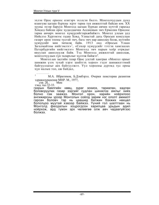 Монгол Улсын түүх V


эхлэн Орос орноос нэвтэрч эхэлсэн билээ. Монголчуудын дунд
ялангуяа цагаан бурхны эсрэг тариа тун амжилттай байсан юм. XX
зууны эхээр баруун Монголд цагаан бурхан өвчин хүчтэй гарахад
Ховдод байсан орос худалдаачин Ассановын эмч Ермолин Оросоос
тариа авчирч монгол хүмүүсийгтарьжбайжээ. Монгол улсын үед
Нийслэл Хүрээнээс гадна Ховд, Улиастай дахь Оросын консулын
газарт орон тооны тусгай эмч, бага эмч нар ажиллах болж, нутгийн
хүмүүсийг мөн эмчилж байв. 1913 онд «Оросын Улаан
Загалмайтны нийгэмлэг» 1 , «Сохор хүмүүсийг тэтгэн хамгаалах
Петербургийн нийгэмлэг» Монголд эмч нарын хоёр отрядыг
явуулан ажиллуулж байв. Тэд Монголд амжилттай ажиллаж,
монголчуудын гүн талархлыг хүлээж байжээ2.
    Моигол.ын засгийн газар Орос улстай хамтран «Монгол орныг
шинжин үзэх тухай хэрэг шийтгэх хороо» гэдэг шинжилгээний
байгууллагыг анх байгуулжээ. Уул хорооны дүрэмд тус орны
хүн малын тоо, аж байдал,
1
            М.А. Ибрагимов, Б.Дэмбэрэл. Очерки поистории разиития
 здравоохранения МНР. М., 1977,
    стр. 26. :    Мөн
 тэнд. тал 32-33.
газрын баялгийн нөөц, зураг зохиох, тариалан, хадлан
боловсруулах газар зэргийг судлан шинжлэх ажлыг хийх
болно гэж заажээ. Монгол орон, харийн ноёрхлоос
ангижирсны үрээр Монголын соёлд зарим нэг ололт амжилт
гарсан боловч тэр нь цаашид батжин бэхжих нөхцөл
бололцоо муутай хэвээр байжээ. Үүний гол шалтгаан нь
Монголд феодалын хоцрогдсон харилцаа урьдын адил
ноёрхож, ард түмэн эрх чөлөөгөө олж авч чадаагүйгээс
болжээ.




                              -97-
 