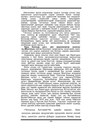 Монгол Улсын түүх V


   [Автономит эрхээ алдсанаар туурга тусгаар улсын үед
ардчилсан |үзэлтнүүдийн сэдэж санасан бүхэн талаар
өыгөрч, монголчууд хүн шрөлхтний хөгжлөөс хол хоцорсон
хэвээр    үлдэх,   үндэстний    хувьд    мөхөх   |аюулдахин
нүүрлэв^Харийн түрэмгийлэгчдийг эсэргүүцсэн үндэсний^эрх
[чөлөө, тусгаар тогтнолын төлоө тэмцэн босох хүсэл
эрмэлзлэлийг дагалдан нийгмийн гүнд оршиж байсан бусад
зөрчлүүд илрэн гарч ирэв. Тэдгзэр [зөрчлүүдийн цар хүрээ
харилцан адилгүй ч нийгмийн бүхий л давхаргын j дунд үл
тэвчих байдлыг буй болгож, үндэсний хямралд хүргэв.
  '^Энэхүү хямрал нь гүнзгийрсээр улс орны цаашдын
хувь заяанд ■ шийдвэрлэх үүрэг гүйцэтгэсэн 1921 оны
хувьсгал гарах нийгмийн нөхцөл, ;тодорхой шалтгаан
болжээД_Ийнхүү хувьсгал дотоодын хүчин зүйлээр '
боловсрогдож, гадны нөлөө, үйл ажиллагааны үр дагавраар
нөхцөлдөн үндэс угсаа, эрх чөлөенийхөө төлөө тэмцлийн
хэлбэрээр үүсэн гарчээ. j
    Нууц бүлгүүд үүсч, үйл ажиллагаагаа эхэлсэн
 нь.Монголын нийгэм бүхэлдээ түрэмгийлэн эзлэгчдийн эсрэг
 чиглэж, улс үндсээ хэмээсэн хэн боловч харийн дарлалаас
 ангижрах арга замыг эрэлхийлэх болов/>
    Алдагдсан эрхээ эгүүлэн олох үзэл бодол эрх баригчдын
хүрээнд ч буй болж, автономитыгустгуулахад оролцогсод
олонтүмэнд жигшигдэн,төрийн хэргээс хөндийрсөн бол, нэг
хэсэг нь цэрэ/f сэм татан бэлтгэж, гадаад улсуудаастусламж
олох, ДИУ-ын засгийн газар элч илгээн буулт хийлгэхийг
оролдох зэрэг ажлуудыг үүсгэн хийж байв.
    Япон улсад гүн Гүррагчааг нууцаар томилон явуулж,
америк худалдаачин Ларсонаар дамжуулан АНУ-тай холбоо
тогтоохыг хүссэн хэдий ч нөлөөнийхөө бүс нутгийг хувааж,
эзэмшил эрхээ тогтоосон дээрх гүрнүүд Монголын асуудалд
нааштай хандах сонирхолгүй байв. Түүнчлэм Бээжинд очсон
Жалханз хутагт ч төдийлөн тусыг олж чадсангү^СПЭрх
баригчдын хүрээлэлд Хатанбаатар Магсаржав, Жалханз
хутагт Дамдинбазар, Дилав хутагт Жамсранжав, Да лам
Пунцагдорж, гүн Гомбо-Идшин нарын үндэсний үзэдтэй, эх
оронч зорилготой лам, ноёдоос бүрдсэн бүлэг үүссэн ч тэд бие
даан улс төрийн идэвхитэй үйл ажиллагаа явуулах боломжгүй
байв. Ийнхүү эрх баригчдын оролдлогууд бүтэлгүйтэж үйл
ажиллагаа нь мухарджээ!/Энэ бүхэн нь улс торийн тэмцлийн
тавцан дээр шинэ хүчин гарч ирэхэд нөлөөлөв.'Бүх хүчний
дотроос хамгийн идэвхтэй, бодит хүч ыь бүлгэмийнхэн
болов^СМонгол орны цаг терийн байдал туйлын ээдрээтэй
болсон үед буюу 1918 оны эцэс, 1919 оны эхээр Нийслэл
Хүрээнд нууц 2 бүлгэм буй болжээ. Тэдгээрт үндэсний эрх
чөлөө хийгээд нийгмийн дэвшлийг эрмэлзсэн жижиг түшмэд,
бичиг цэргийн албан хаагчид нэгдэж байв.

   <"Консульш         бүлгэмийг^Их     шавийн   харьяат,   Орос
консулын дэргэдэх орчуулагчийн сургуулийн монгол хэлний
багш, шинэтгэгч үзэлтэн Д.Бодоо үндэслэсэн бөгөөд түүнд

                                -99-
 