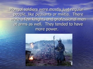 Mongol soldiers were mostly just regular people, like peasants or militia.  There were a few knights and professional men at arms as well.  They tended to have more power.  