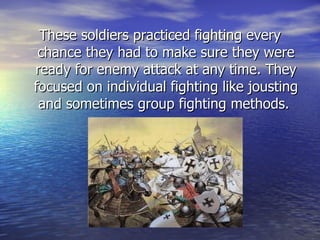 These soldiers practiced fighting every chance they had to make sure they were ready for enemy attack at any time. They focused on individual fighting like jousting and sometimes group fighting methods.  