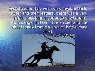 Even though they were very loyal to each other and their leaders, there was a very harsh punishment for anyone who ran from danger in fear.  The soldier and the nine friends from his area of battle were killed.  