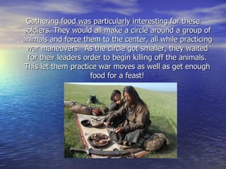 Gathering food was particularly interesting for these soldiers. They would all make a circle around a group of animals and force them to the center, all while practicing war maneuvers.  As the circle got smaller, they waited for their leaders order to begin killing off the animals. This let them practice war moves as well as get enough food for a feast! 