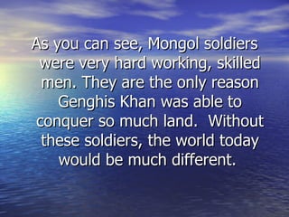 As you can see, Mongol soldiers were very hard working, skilled men. They are the only reason Genghis Khan was able to conquer so much land.  Without these soldiers, the world today would be much different.  